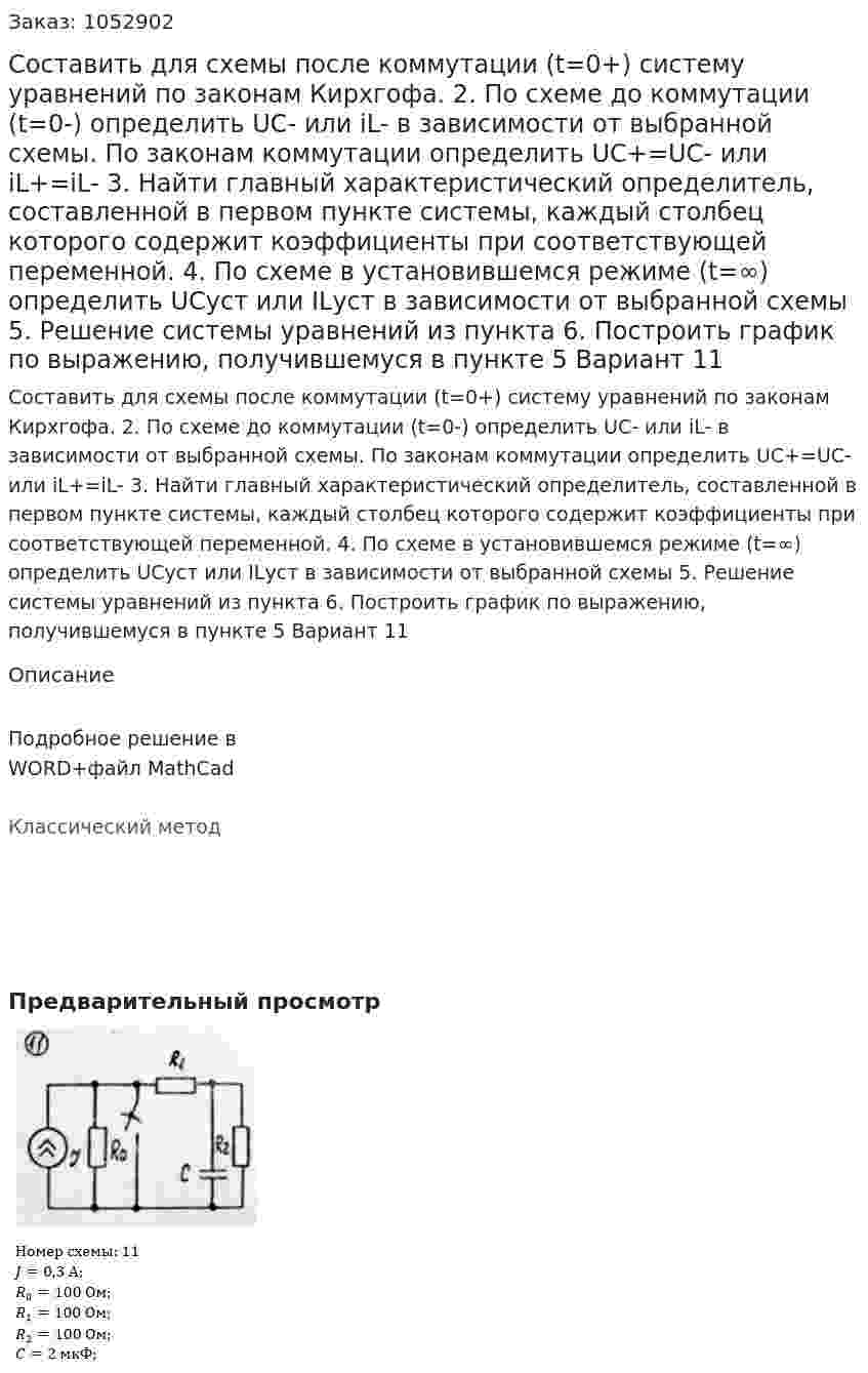 Составить для схемы после коммутации (t=0+) систему уравнений по законам Кирхгофа.  2. По схеме до коммутации (t=0-) определить UC- или iL- в зависимости от выбранной схемы. По законам коммутации определить UC+=UC- или iL+=iL- 3. Найти главный характеристический определитель, составленной в первом пункте системы, каждый столбец которого содержит коэффициенты при соответствующей переменной. 4. По схеме в установившемся режиме (t=∞) определить UCуст или ILуст в зависимости от выбранной схемы 5. Решение системы уравнений из пункта  6. Построить график по выражению, получившемуся в пункте 5 Вариант 11