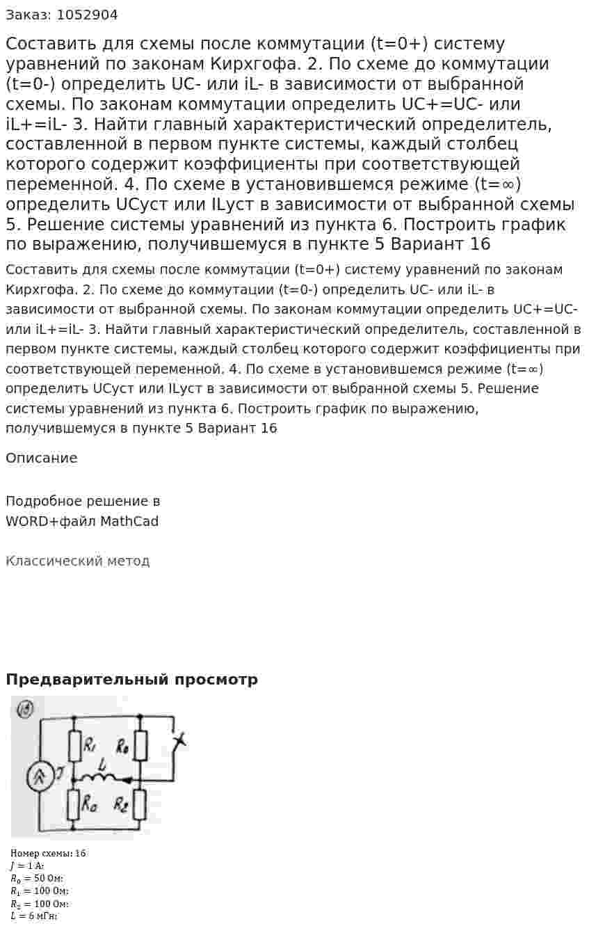 Составить для схемы после коммутации (t=0+) систему уравнений по законам Кирхгофа.  2. По схеме до коммутации (t=0-) определить UC- или iL- в зависимости от выбранной схемы. По законам коммутации определить UC+=UC- или iL+=iL- 3. Найти главный характеристический определитель, составленной в первом пункте системы, каждый столбец которого содержит коэффициенты при соответствующей переменной. 4. По схеме в установившемся режиме (t=∞) определить UCуст или ILуст в зависимости от выбранной схемы 5. Решение системы уравнений из пункта  6. Построить график по выражению, получившемуся в пункте 5 Вариант 16