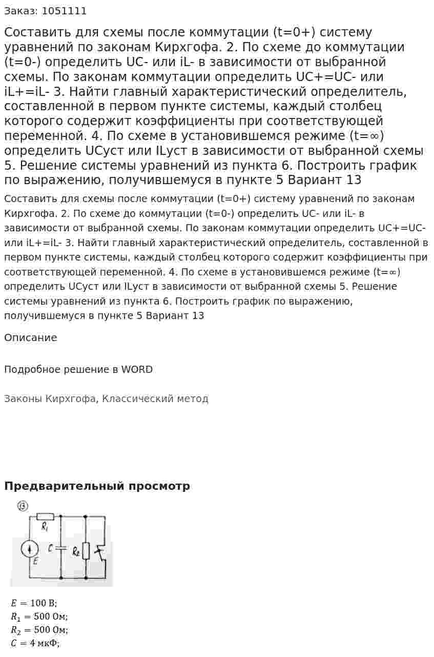 Составить для схемы после коммутации (t=0+) систему уравнений по законам Кирхгофа.  2. По схеме до коммутации (t=0-) определить UC- или iL- в зависимости от выбранной схемы. По законам коммутации определить UC+=UC- или iL+=iL- 3. Найти главный характеристический определитель, составленной в первом пункте системы, каждый столбец которого содержит коэффициенты при соответствующей переменной. 4. По схеме в установившемся режиме (t=∞) определить UCуст или ILуст в зависимости от выбранной схемы 5. Решение системы уравнений из пункта  6. Построить график по выражению, получившемуся в пункте 5 Вариант 13