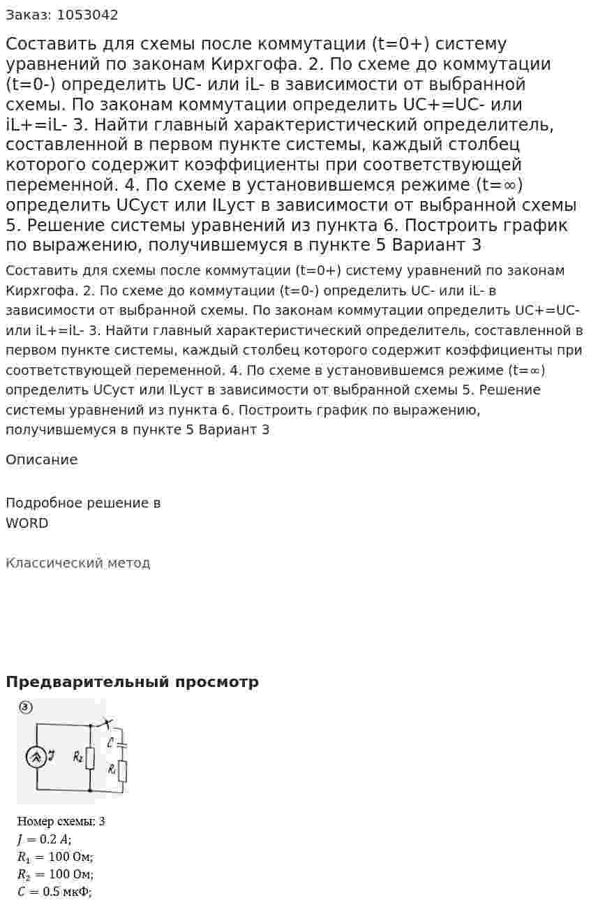 Составить для схемы после коммутации (t=0+) систему уравнений по законам Кирхгофа.  2. По схеме до коммутации (t=0-) определить UC- или iL- в зависимости от выбранной схемы. По законам коммутации определить UC+=UC- или iL+=iL- 3. Найти главный характеристический определитель, составленной в первом пункте системы, каждый столбец которого содержит коэффициенты при соответствующей переменной. 4. По схеме в установившемся режиме (t=∞) определить UCуст или ILуст в зависимости от выбранной схемы 5. Решение системы уравнений из пункта  6. Построить график по выражению, получившемуся в пункте 5 Вариант 3