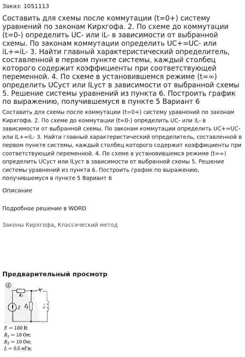 Составить для схемы после коммутации (t=0+) систему уравнений по законам Кирхгофа.  2. По схеме до коммутации (t=0-) определить UC- или iL- в зависимости от выбранной схемы. По законам коммутации определить UC+=UC- или iL+=iL- 3. Найти главный характеристический определитель, составленной в первом пункте системы, каждый столбец которого содержит коэффициенты при соответствующей переменной. 4. По схеме в установившемся режиме (t=∞) определить UCуст или ILуст в зависимости от выбранной схемы 5. Решение системы уравнений из пункта  6. Построить график по выражению, получившемуся в пункте 5 Вариант 6