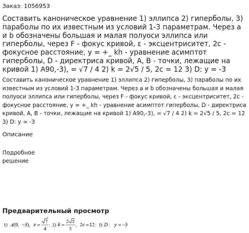 Составить каноническое уравнение 1) эллипса 2) гиперболы, 3) параболы по их известным из условий 1-3 параметрам. Через а и b обозначены большая и малая полуоси эллипса или гиперболы, через F - фокус кривой, ε - эксцентриситет, 2с - фокусное расстояние, y = +_ kh - уравнение асимптот гиперболы, D - директриса кривой, А, В - точки, лежащие на кривой 1) А90,-3),  =  √7 / 4 2) k = 2√5 / 5, 2c = 12 3) D: y = -3 