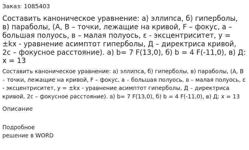Составить каноническое уравнение: а) эллипса, б) гиперболы, в) параболы, (А, В – точки, лежащие на кривой, F – фокус, а – большая полуось, в – малая полуось,  ε - эксцентриситет,   y = ±kx - уравнение асимптот гиперболы, Д – директриса кривой, 2с – фокусное расстояние).  a) b= 7 F(13,0), б) b = 4 F(-11,0), в) Д: х = 13 