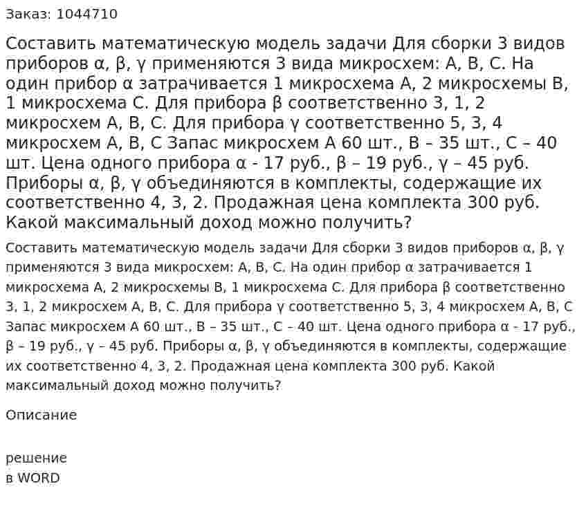 Составить математическую модель задачи  Для сборки 3 видов приборов α, β, γ применяются 3 вида микросхем: А, В, С. На один прибор α  затрачивается 1 микросхема А, 2 микросхемы В, 1 микросхема С. Для прибора β  соответственно 3, 1, 2 микросхем А, В, С. Для прибора γ  соответственно 5, 3, 4 микросхем А, В, С Запас микросхем А 60 шт., В – 35 шт., С – 40 шт.  Цена одного прибора α - 17 руб.,  β – 19 руб., γ  – 45 руб. 	Приборы α, β, γ объединяются в комплекты, содержащие их соответственно 4, 3, 2. Продажная цена комплекта 300 руб. Какой максимальный доход можно получить? 