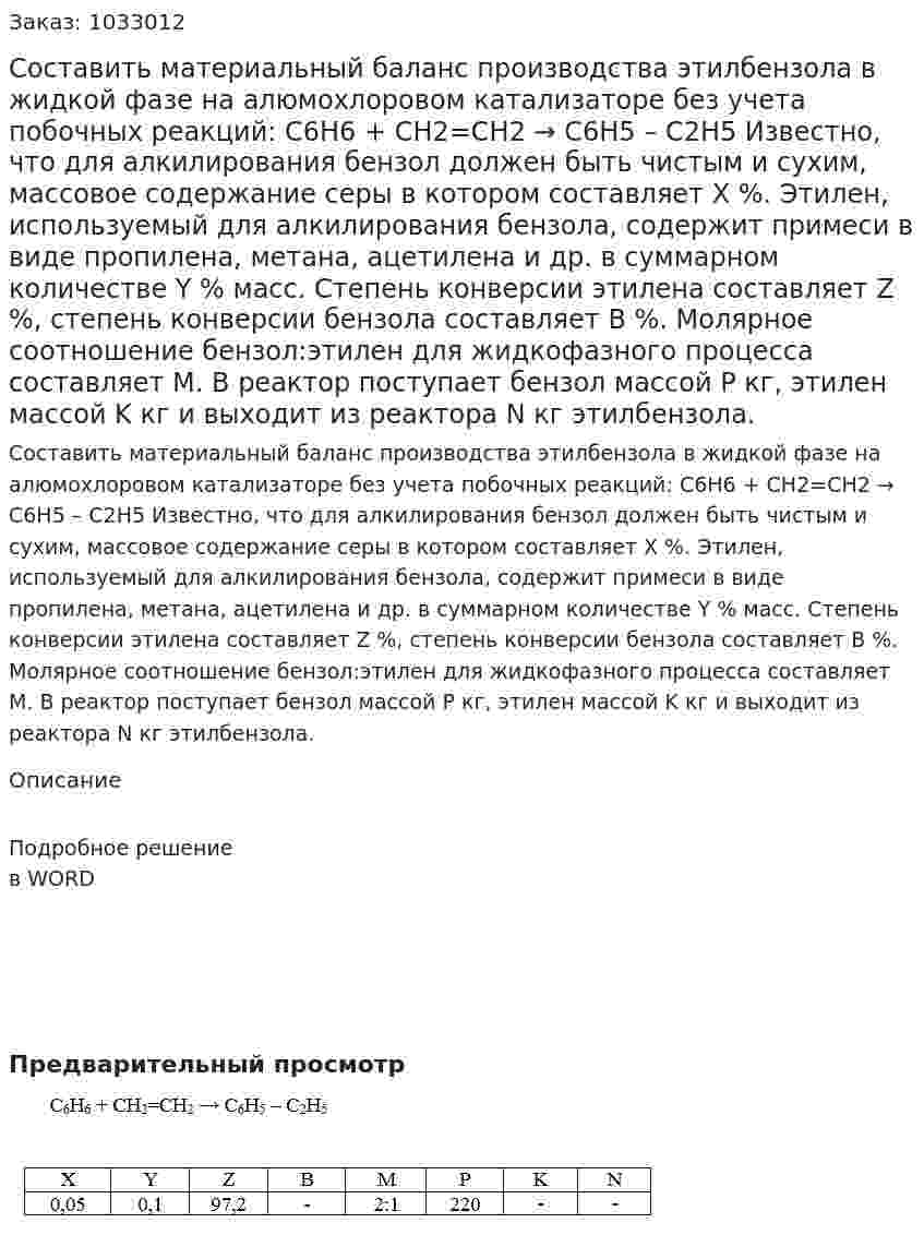 Составить материальный баланс производства этилбензола в жидкой фазе на алюмохлоровом катализаторе без учета побочных реакций:  С6Н6 + СН2=СН2 → С6Н5 – С2Н5 	Известно, что для алкилирования бензол должен быть чистым и сухим, массовое содержание серы в котором составляет Х %. Этилен, используемый для алкилирования бензола, содержит примеси в виде пропилена, метана, ацетилена и др. в суммарном количестве Y % масс.  Степень конверсии этилена составляет Z %, степень конверсии бензола составляет B %. Молярное соотношение бензол:этилен для жидкофазного процесса составляет M.  В реактор поступает бензол массой P кг, этилен массой K кг и выходит из реактора N кг этилбензола. 
