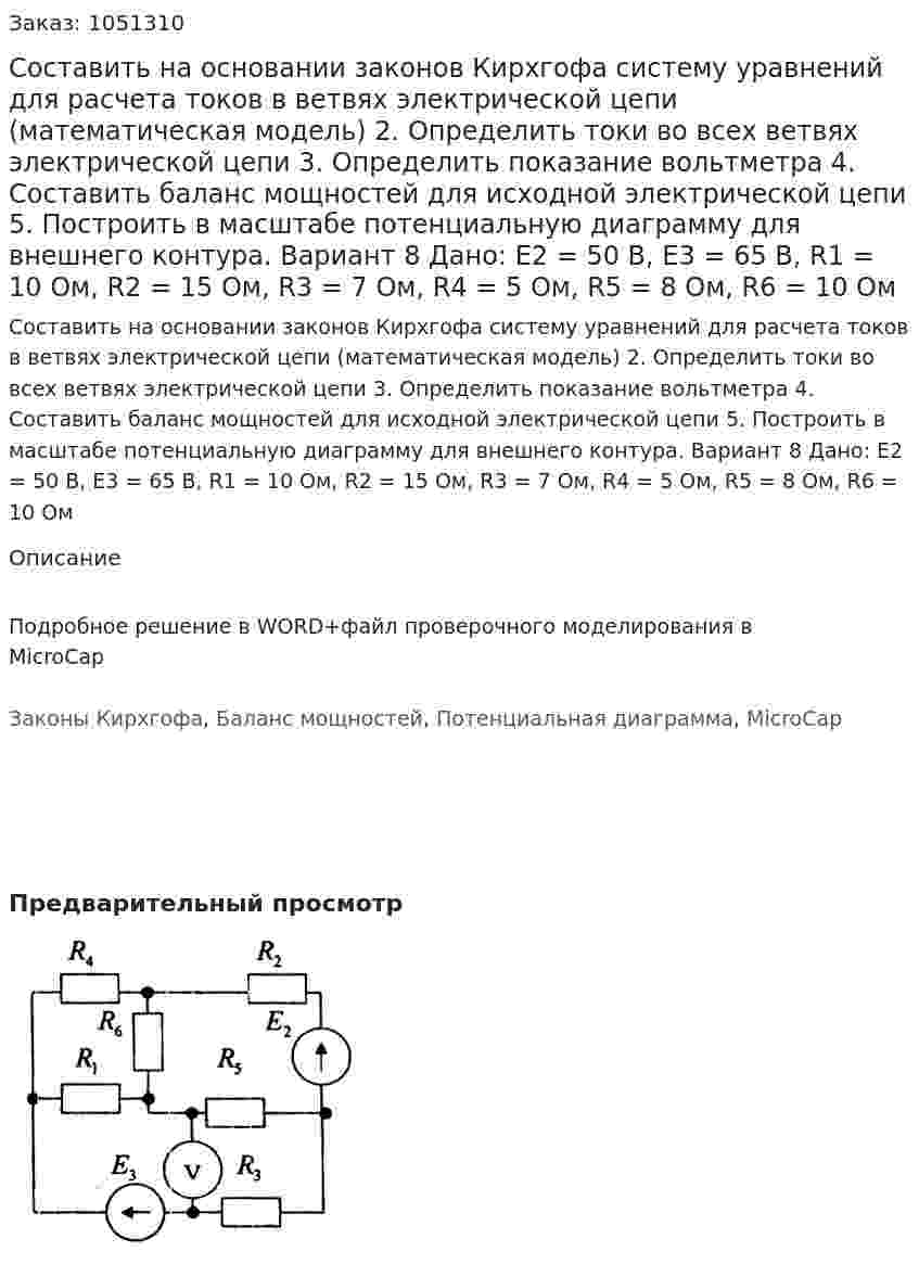 Составить на основании законов Кирхгофа систему уравнений для расчета токов в ветвях электрической цепи (математическая модель) 2.	Определить токи во всех ветвях электрической цепи 3.	Определить показание вольтметра 4.	Составить баланс мощностей для исходной электрической цепи 5.	Построить в масштабе потенциальную диаграмму для внешнего контура. Вариант 8 Дано: E2 = 50 В, Е3 = 65 В, R1 = 10 Ом, R2 = 15 Ом, R3 = 7 Ом, R4 = 5 Ом, R5 = 8 Ом, R6 = 10 Ом