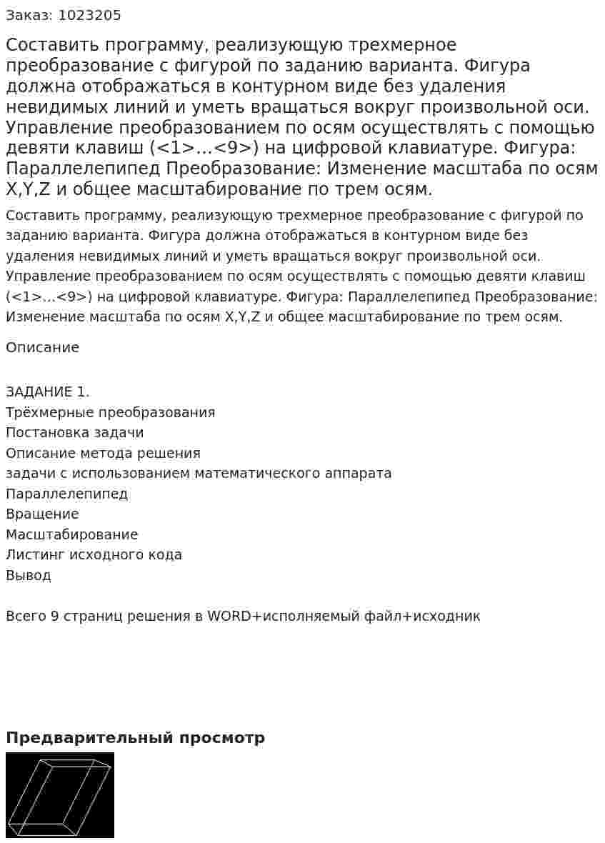 Составить программу, реализующую трехмерное преобразование с фигурой по заданию варианта. Фигура должна отображаться в контурном виде без удаления невидимых линий и уметь вращаться вокруг произвольной оси. Управление преобразованием по осям осуществлять с помощью девяти клавиш (<1>…<9>) на цифровой клавиатуре. Фигура: Параллелепипед Преобразование: Изменение масштаба по осям X,Y,Z и общее масштабирование по трем осям. 