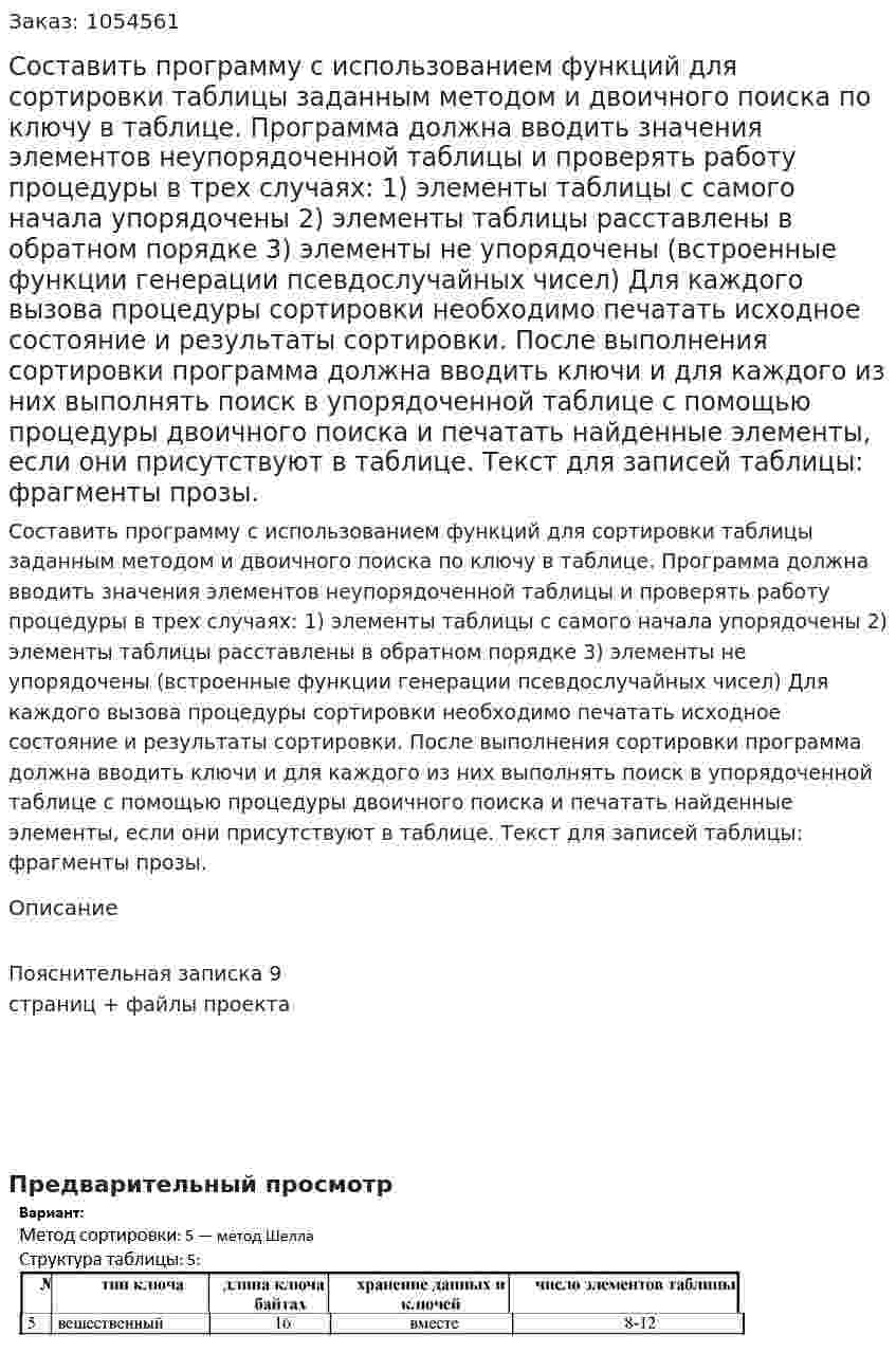 Составить программу с использованием функций для сортировки таблицы заданным методом и двоичного поиска по ключу в таблице. Программа должна вводить значения элементов неупорядоченной таблицы и проверять работу процедуры в трех случаях: 1) элементы таблицы с самого начала упорядочены 2) элементы таблицы расставлены в обратном порядке 3) элементы не упорядочены (встроенные функции генерации псевдослучайных чисел) Для каждого вызова процедуры сортировки необходимо печатать исходное состояние и результаты сортировки. После выполнения сортировки программа должна вводить ключи и для каждого из них выполнять поиск в упорядоченной таблице с помощью процедуры двоичного поиска и печатать найденные элементы, если они присутствуют в таблице. Текст для записей таблицы: фрагменты прозы. 