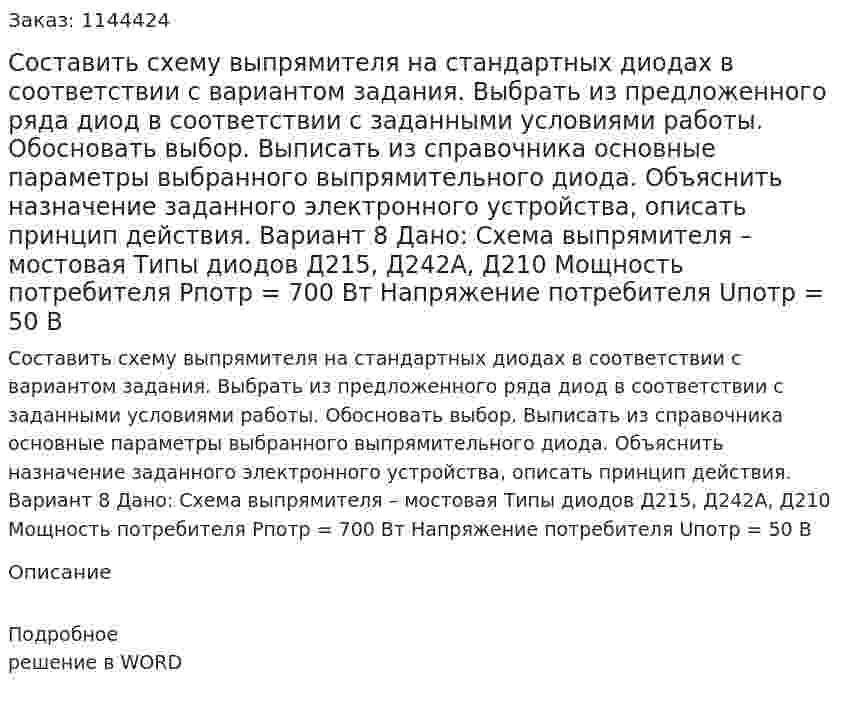 Составить схему выпрямителя на стандартных диодах в соответствии с вариантом задания. Выбрать из предложенного ряда диод в соответствии с заданными условиями работы. Обосновать выбор. Выписать из справочника основные параметры выбранного выпрямительного диода. Объяснить назначение заданного электронного устройства, описать принцип действия. Вариант 8 Дано: Схема выпрямителя – мостовая Типы диодов Д215, Д242А, Д210 Мощность потребителя Pпотр = 700 Вт Напряжение потребителя Uпотр = 50 В 