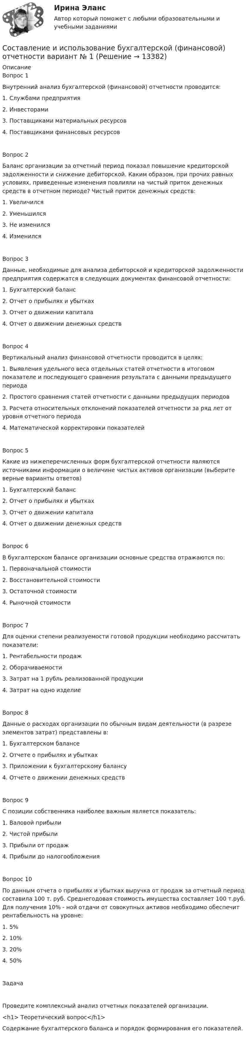      
          Описание
          Вопрос 1 Внутренний анализ бухгалтерской (финансовой) отчетности проводится:1. Службами предприятия2. Инвесторами3. Поставщиками материальных ресурсов4. Поставщиками финансовых ресурсовВопрос 2 Баланс организации за отчетный период показал повышение кредиторской задолженности и снижение дебиторской. Каким образом, при прочих равных условиях, приведенные изменения повлияли на чистый приток денежных средств в отчетном периоде? Чистый приток денежных средств:1. Увеличился2. Уменьшился3. Не изменился4. ИзменилсяВопрос 3Данные, необходимые для анализа дебиторской и кредиторской задолженности предприятия содержатся в следующих документах финансовой отчетности:1. Бухгалтерский баланс2. Отчет о прибылях и убытках3. Отчет о движении капитала4. Отчет о движении денежных средствВопрос 4Вертикальный анализ финансовой отчетности проводится в целях:1. Выявления удельного веса отдельных статей отчетности в итоговом показателе и последующего сравнения результата с данными предыдущего периода2. Простого сравнения статей отчетности с данными предыдущих периодов3. Расчета относительных отклонений показателей отчетности за ряд лет от уровня отчетного периода4. Математической корректировки показателейВопрос 5Какие из нижеперечисленных форм бухгалтерской отчетности являются источниками информации о величине чистых активов организации (выберите верные варианты ответов)1. Бухгалтерский баланс2. Отчет о прибылях и убытках3. Отчет о движении капитала4. Отчет о движении денежных средствВопрос 6В бухгалтерском балансе организации основные средства отражаются по:1. Первоначальной стоимости2. Восстановительной стоимости3. Остаточной стоимости4. Рыночной стоимостиВопрос 7Для оценки степени реализуемости готовой продукции необходимо рассчитать показатели:1. Рентабельности продаж2. Оборачиваемости3. Затрат на 1 рубль реализованной продукции4. Затрат на одно изделиеВопрос 8Данные о расходах организации по обычным видам деятельности (в разрезе элементов затрат) представлены в:1. Бухгалтерском балансе2. Отчете о прибылях и убытках3. Приложении к бухгалтерскому балансу4. Отчете о движении денежных средствВопрос 9С позиции собственника наиболее важным является показатель:1. Валовой прибыли2. Чистой прибыли3. Прибыли от продаж4. Прибыли до налогообложенияВопрос 10По данным отчета о прибылях и убытках выручка от продаж за отчетный период составила 100 т. руб. Среднегодовая стоимость имущества составляет 100 т.руб. Для получения 10% - ной отдачи от совокупных активов необходимо обеспечит рентабельность на уровне:1. 5%2. 10%3. 20%4. 50%ЗадачаПроведите комплексный анализ отчетных показателей организации. <h1>	Теоретический вопрос</h1> 	Содержание бухгалтерского баланса и порядок формирования его показателей.  
            
            
            Составление документа согласно образцуСоставление и использование бухгалтерской (финансовой) отчетности   вариант № 1 Составление и расчет схемы транзисторного усилительного каскада с общим эмиттером.Составление книги доходов и расходов для организаций с применением упрощенной системы налогообложения (УСН)Составление конкурентной карты рынка опирается на …составление помольных партийСоставление проектов судебных актов, административных актов и иных документов (Билет №16, РосГУП)Составить уравнение гармонического колебания, если амплитуда колебания 4,0 см, а частота колебания 50 Гц.Составить уравнение плоской волны, распространяющейся в воздухе, частицы которой колеблются с частотой 2000 Гц и амплитудой 1,7 мкм. Скорость распространения волны 340 м/с. Определить среднее значение плотности энергииСоставить уравнения реакций между кислотами и основаниями, приводящих к образованию солей: NaNO3, NaHSO4, (ZnOH)2SO4. Дайте название полученным солямСоставить функциональные модели проекта по автоматизации банковской деятельности. Разработать основной бизнес-процесс-кредитование юридический лиц. Данный процесс состоит из трех работ, которые выполняются согласно Уставу…Составить характеристику организации.составление баланса задачисоставление баланса задачи-2