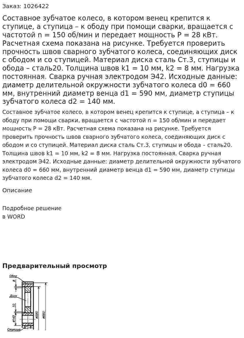 Составное зубчатое колесо, в котором венец крепится к ступице, а ступица – к ободу при помощи сварки, вращается с частотой n = 150 об/мин и передает мощность P = 28 кВт. Расчетная схема показана на рисунке. Требуется проверить прочность швов сварного зубчатого колеса, соединяющих диск с ободом и со ступицей. Материал диска сталь Ст.3, ступицы и обода – сталь20. Толщина швов  k1 = 10 мм,  k2 = 8 мм. Нагрузка постоянная. Сварка ручная электродом Э42. Исходные данные:  диаметр делительной окружности зубчатого колеса d0 = 660 мм,  внутренний диаметр венца d1 = 590 мм,  диаметр ступицы зубчатого колеса d2 = 140 мм. 