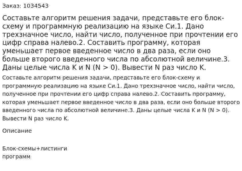 Составьте алгоритм решения задачи, представьте его блок-схему и программную реализацию на языке Си.1. Дано трехзначное число, найти число, полученное при прочтении его цифр справа налево.2. Составить программу, которая уменьшает первое введенное число в два раза, если оно больше второго введенного числа по абсолютной величине.3. Даны целые числа K и N (N > 0). Вывести N раз число K. 