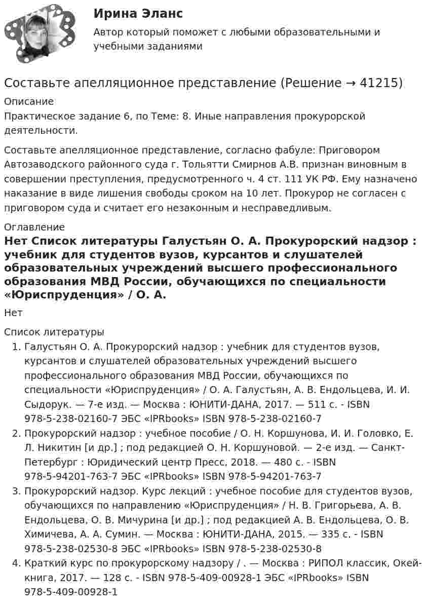     
          Описание
          Практическое задание 6, по Теме: 8. Иные направления прокурорской деятельности.Составьте апелляционное представление, согласно фабуле: Приговором Автозаводского районного суда г. Тольятти Смирнов А.В. признан виновным в совершении преступления, предусмотренного ч. 4 ст. 111 УК РФ. Ему назначено наказание в виде лишения свободы сроком на 10 лет. Прокурор не согласен с приговором суда и считает его незаконным и несправедливым. 
          Оглавление
          Нет 
          Список литературы
          Галустьян О. А. Прокурорский надзор : учебник для студентов вузов, курсантов и слушателей образовательных учреждений высшего профессионального образования МВД России, обучающихся по специальности «Юриспруденция» / О. А. Галустьян, А. В. Ендольцева, И. И. Сыдорук. — 7-е изд. — Москва : ЮНИТИ-ДАНА, 2017. — 511 c. - ISBN 978-5-238-02160-7 ЭБС «IPRbooks» ISBN 978-5-238-02160-7Прокурорский надзор : учебное пособие / О. Н. Коршунова, И. И. Головко, Е. Л. Никитин [и др.] ; под редакцией О. Н. Коршуновой. — 2-е изд. — Санкт-Петербург : Юридический центр Пресс, 2018. — 480 c. - ISBN 978-5-94201-763-7 ЭБС «IPRbooks» ISBN 978-5-94201-763-7Прокурорский надзор. Курс лекций : учебное пособие для студентов вузов, обучающихся по направлению «Юриспруденция» / Н. В. Григорьева, А. В. Ендольцева, О. В. Мичурина [и др.] ; под редакцией А. В. Ендольцева, О. В. Химичева, А. А. Сумин. — Москва : ЮНИТИ-ДАНА, 2015. — 335 c. - ISBN 978-5-238-02530-8 ЭБС «IPRbooks» ISBN 978-5-238-02530-8Краткий курс по прокурорскому надзору / . — Москва : РИПОЛ классик, Окей-книга, 2017. — 128 c. - ISBN 978-5-409-00928-1 ЭБС «IPRbooks» ISBN 978-5-409-00928-1
            
            
            Состав цены, характеризующийся наличием в ней отдельных, обособившихся в денежной форме, относительно самостоятельных элементов, – это … ценыСоставьте апелляционное представлениеСоставьте аудиторское заключение, используйте нижеприводимую информацию. При проверке установлено занижение прибыли в связи с отнесением всей суммы расходов будущих периодов в состав затрат на сумму 48,5 тыс.руб. Занижен налог на имущество в связи с неправильным расчетом среднегодовой стоимости имущества на 9252,5 тыс.руб.Составьте бухгалтерский баланс на 01.04.20ХХ и определите тип хо­зяйственной операции. Состав имущества и источников его формирования ПАО «Монолит» на 01.01.20ХХ представлен в таблице 3.5. Хозяйственные операции за I квартал представлены в таблице 3.6. ПАО «Монолит» на 01.01.20ХХ Составьте вопросительные предложения изданных слов. Расставьте слова в правильной последовательностиСоставьте вопросительные предложения изданных слов. Расставьте слова в правильной последовательностиСоставьте в правильной последовательности определение понятия затухающие колебания.Составляющие финансового механизма: …Составная линзаСостав нуклеотидов дезоксирибонуклеиновой кислоты (ДНК):...Состав нуклеотидов рибонуклеиновой кислоты (РНК):...Состав организационно-правовых форм для российских предприятий установлен в … кодексе РФСостав основных производственных фондов предприятия по группам, их стоимость на начало года и изменения в течение года представлены в табл. (тыс. руб.):состав показателей для деловой оценки 