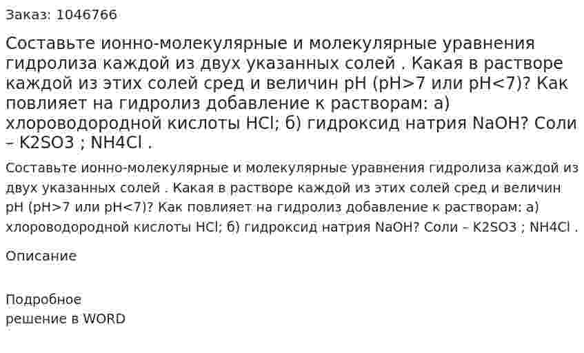 Составьте ионно-молекулярные и молекулярные уравнения гидролиза каждой из двух указанных солей . Какая в растворе каждой из этих солей сред и величин рН (рН>7 или рН<7)? Как повлияет на гидролиз добавление к растворам: а) хлороводородной кислоты HCl; б) гидроксид натрия NaOH? Соли – K2SO3 ; NH4Cl . 