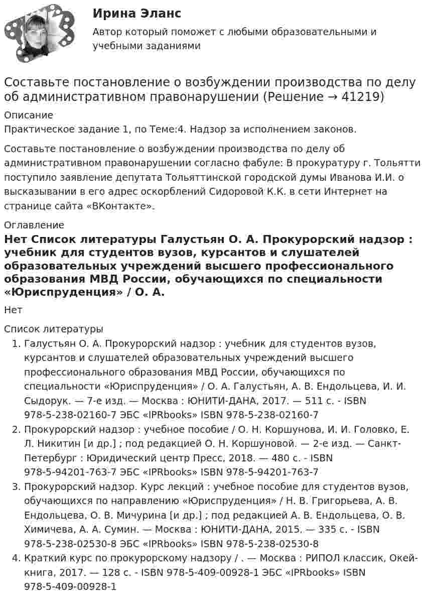     
          Описание
          Практическое задание 1, по Теме:4. Надзор за исполнением законов.Составьте постановление о возбуждении производства по делу об административном правонарушении согласно фабуле:   В прокуратуру г. Тольятти поступило заявление депутата Тольяттинской городской думы Иванова И.И. о высказывании в его адрес оскорблений Сидоровой К.К. в сети Интернет на странице сайта «ВКонтакте». 
          Оглавление
          Нет 
          Список литературы
          Галустьян О. А. Прокурорский надзор : учебник для студентов вузов, курсантов и слушателей образовательных учреждений высшего профессионального образования МВД России, обучающихся по специальности «Юриспруденция» / О. А. Галустьян, А. В. Ендольцева, И. И. Сыдорук. — 7-е изд. — Москва : ЮНИТИ-ДАНА, 2017. — 511 c. - ISBN 978-5-238-02160-7 ЭБС «IPRbooks» ISBN 978-5-238-02160-7Прокурорский надзор : учебное пособие / О. Н. Коршунова, И. И. Головко, Е. Л. Никитин [и др.] ; под редакцией О. Н. Коршуновой. — 2-е изд. — Санкт-Петербург : Юридический центр Пресс, 2018. — 480 c. - ISBN 978-5-94201-763-7	ЭБС «IPRbooks» ISBN 978-5-94201-763-7Прокурорский надзор. Курс лекций : учебное пособие для студентов вузов, обучающихся по направлению «Юриспруденция» / Н. В. Григорьева, А. В. Ендольцева, О. В. Мичурина [и др.] ; под редакцией А. В. Ендольцева, О. В. Химичева, А. А. Сумин. — Москва : ЮНИТИ-ДАНА, 2015. — 335 c. - ISBN 978-5-238-02530-8 ЭБС «IPRbooks» ISBN 978-5-238-02530-8Краткий курс по прокурорскому надзору / . — Москва : РИПОЛ классик, Окей-книга, 2017. — 128 c. - ISBN 978-5-409-00928-1	ЭБС «IPRbooks» ISBN 978-5-409-00928-1
            
            
            Составьте подробную графическую схему системы государственных судебно-экспертных учреждений Российской ФедерацииСоставьте постановление о возбуждении производства по делу об административном правонарушенииСоставьте постановление о направлении материалов проверки в следственный отдел Следственного комитета РФ для решения вопроса об уголовном преследовании Составьте представление об устранении нарушений законодательства об исполнительном производстве в адрес старшего судебного пристава Составьте программу профилактики с указанием необходимой системы форм профилактики. Фабула: Марина возвращалась домой с работы. Когда она вошла в подъезд дома, то увидела там стоящего незнакомого молодого человека, который внимательно осмотрел ее ...Составьте проект жалобы свидетеля Алексеевой А.А. в суд на постановление следователя о её приводе: Составьте сравнительную таблицу по международным конвенциям в сфере международного воздушного права (Варшавская конвенция/Монреальская конвенция) в части ответственности перевозчика.Составьте молекулярные и ионно-молекулярные уравнения реакций взаимодействия в растворах между: а) CuSO₄ и H₂S; б) BaCO₃ и HNO₃; в) FeCl₃ и KOH.Составьте молекулярные и ионно-молекулярные уравнения реакций взаимодействия в растворах между: а) K2S и CuSO4; б) AgNO3 и NH4Cl; в) Na2SiO3 и H3PO4; г) CaCO3 и HNO3. В какой цвет будет окрашен метиловый оранжевый в этих растворах?Составьте молекулярные и структурные формулы гидроксидов элементов третьего периода, находящихся в высшей степени окисления. Как и почему изменяется химический характер гидроксидов при переходе от фосфора к хлору?Составьте отчет о финансовых результатах торговой организации за отчетный год. Основной вид деятельности. Расшифровки по счетам 90 «Продажи», 91 «Прочие доходы и расходы» приведены ниже. Организация платит НДС по ставке 10 %.Составьте пакет документов по управлению персоналом, используя формы приказов (распоряжений) УСПУДСоставьте письменное сообщение «Деловой этикет в одной из стран» (10-15 предложений). Используйте следующие вопросы: - What country would you like to tell us about? - How do people greet each other in this country (words and gestures)? - What do people say and do when it’s time to leave?Составьте план поэтапного лечения для больного с расщелиной верхней губы, альвеолярного отростка, твердого и мягкого неба.
