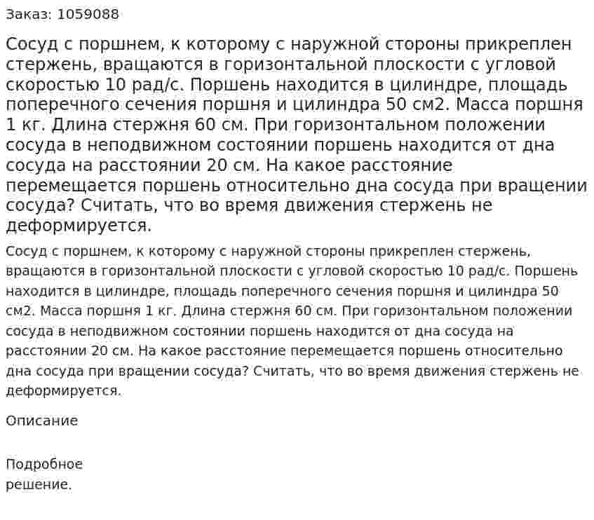 Сосуд с поршнем, к которому с наружной стороны прикреплен стержень, вращаются в горизонтальной плоскости с угловой скоростью 10 рад/с. Поршень находится в цилиндре, площадь поперечного сечения поршня и цилиндра 50 см2. Масса поршня 1 кг. Длина стержня 60 см. При горизонтальном положении сосуда в неподвижном состоянии поршень находится от дна сосуда на расстоянии 20 см. На какое расстояние перемещается поршень относительно дна сосуда при вращении сосуда? Считать, что во время движения стержень не деформируется. 