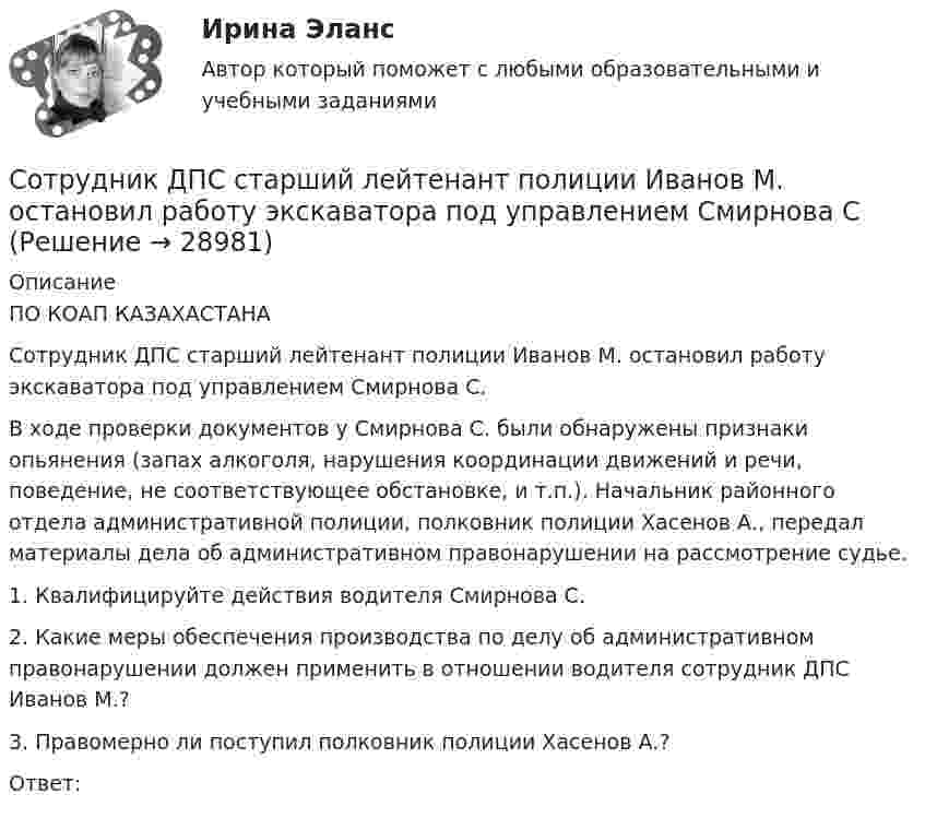      
          Описание
          ПО КОАП КАЗАХАСТАНА	Сотрудник ДПС старший лейтенант полиции Иванов М. остановил работу экскаватора под управлением Смирнова С.	В ходе проверки документов у Смирнова С. были обнаружены признаки опьянения (запах алкоголя, нарушения координации движений и речи, поведение, не соответствующее обстановке, и т.п.). Начальник районного отдела административной полиции, полковник полиции Хасенов А., передал материалы дела об административном правонарушении на рассмотрение судье.	1. Квалифицируйте действия водителя Смирнова С.	2. Какие меры обеспечения производства по делу об административном правонарушении должен применить в отношении водителя сотрудник ДПС Иванов М.?	3. Правомерно ли поступил полковник полиции Хасенов А.?	Ответ:  
            
            
            Сотрудниками Санкт-Петербургского государственного университета был  осуществлен опрос руководителей компаний о том, каким они видят  современного руководителя (лидера) организации. Всего в опросе приняли  участие 20 руководителей, занимающихСотрудник ДПС старший лейтенант полиции Иванов М. остановил работу экскаватора под управлением Смирнова ССотрудник И. А. Афанасьев был уволен из организации ООО «Строй Мастер» по своей инициативе 19.11.2021 г. Приказ на увольнение он подписал, подпись в 11 разделе карточки Т-2 поставил, но не забрал свою трудовую книжку и не поставил подписи Сотрудники правоохранительных органов Российской Федерации при оказании правовой помощи в своей деятельности руководствуются...Сотрудники правоохранительных органов Российской Федерации при оказании правовой помощи в своей деятельности руководствуются...Сотрудники фирмы «Аргус», специализирующейся в области создания компьютерных игр, разработали новую игру «BIBL», пользующуюся большим спросомСотрудник, который не принимает изменений, открыто проявляя свое отношение к ним, называется ...Сосуд откачан до давления 1,33·10-9 Па; температура воздуха 15 °C. Найти плотность воздуха в сосуде.Сосуд, содержащий газ, движется со скоростью υ0, затем быстро останавливается. На сколько увеличится при этом средний квадрат скорости теплового движения молекул газа в случаях: одноатомного газа? двухатомного газа? Газ считать идеальным.Сосуды A и B, содержащие один и тот же газ, соединены трубкой с краном. При закрытом кране давления в сосудах первоначально были pA = 0,2 МПа и pB = 0,3 МПа соответственно. Какое давление будет иметь газ, когда кран откроют?Сотовый телефон Huawei Ascend D2 Blue бюджетная китайская альтернативаСотовый телефон Huawei Ascend G700 Honor Duos Black – «простенько, но со вкусом»Сотовый телефон Huawei Honor 3 White премиум класса водонепрницаемыйСотовый телефон Lenovo S960 Vibe X Silver свехутонченный смарт премиум-класса