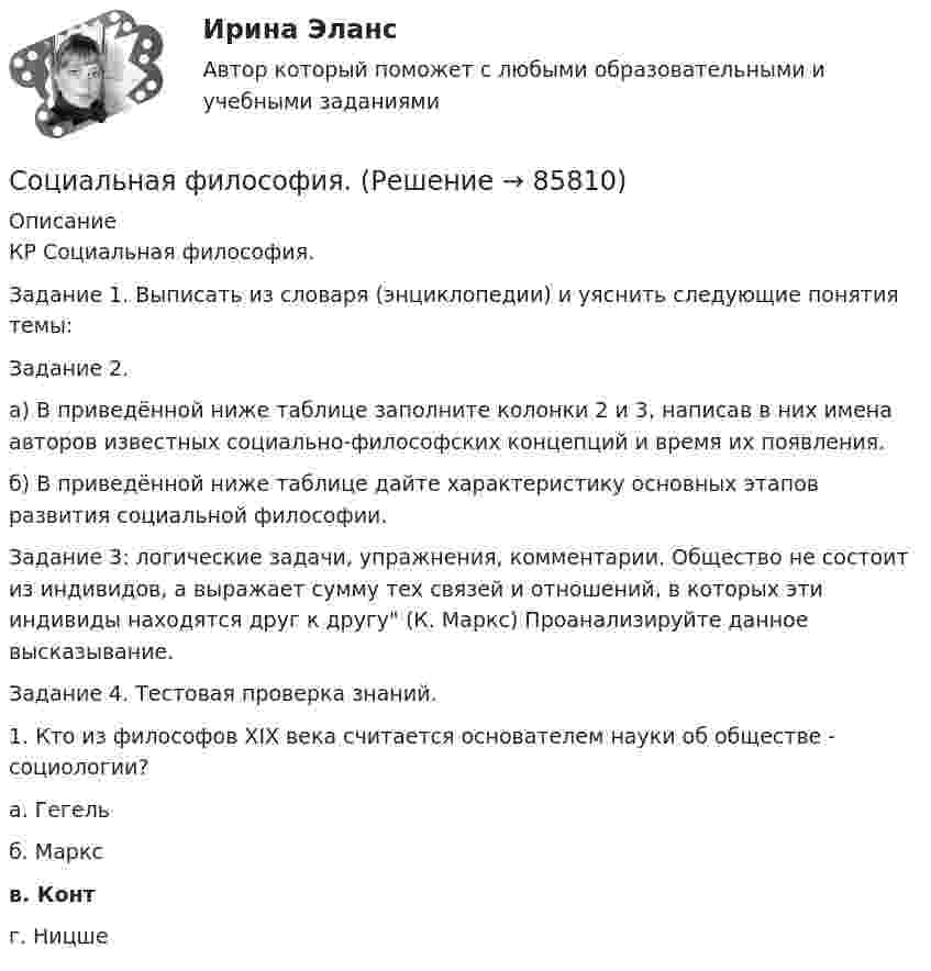      
            Описание
            КР Социальная философия.Задание 1. Выписать из словаря (энциклопедии) и уяснить следующие понятия темы:Задание 2. а) В приведённой ниже таблице заполните колонки 2 и 3, написав в них имена авторов известных социально-философских концепций и время их появления. б) В приведённой ниже таблице дайте характеристику основных этапов развития социальной философии.Задание 3: логические задачи, упражнения, комментарии. Общество не состоит из индивидов, а выражает сумму тех связей и отношений, в которых эти индивиды находятся друг к другу (К. Маркс) Проанализируйте данное высказывание.Задание 4. Тестовая проверка знаний. 1. Кто из философов XIX века считается основателем науки об обществе - социологии? а. Гегель б. Маркс в. Конт г. Ницше   
            
            
            Социальная структура и социальная стратификацияСоциальная философия. Социальная функция рынка труда заключается в ...Социальное неравенствоСоциальное обеспечение - заданияСоциальное партнерство в образованииСоциальное самочувствие населения арктической зоныСоциальная психология (тест с ответами Синергия/МОИ/МТИ/МосАП)Социальная психология (тест с ответами Синергия / МОИ / МТИ / МОСАП).Социальная психология (тест с ответами Синергия/МОИ/ МТИ /МОСАП)Социальная психология (часть 1/1)СОЦИАЛЬНАЯ ПСИХОЛОГИЯ (часть 1/1) Практическая работа Московский Международный Университетсоциальная работа Социальная … развития – специфическая для каждого возрастного периода система отношений субъекта в социальной действительности, отраженная в его переживаниях и реализуемая им в деятельности 