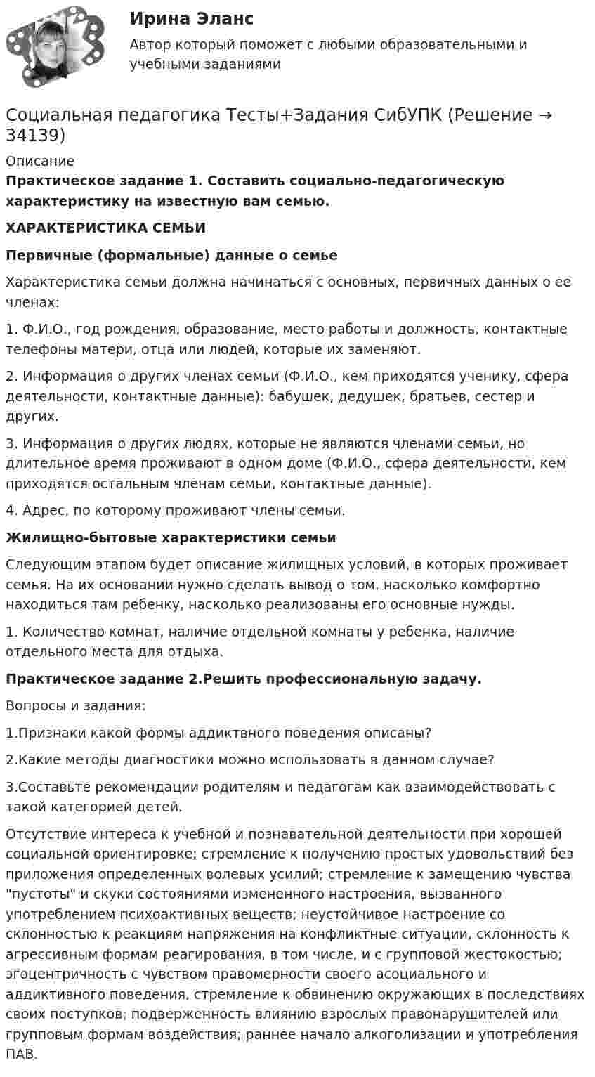    
          Описание
          Практическое задание 1. Составить социально-педагогическую характеристику на известную вам семью.                                    ХАРАКТЕРИСТИКА СЕМЬИ                         Первичные (формальные) данные о семьеХарактеристика семьи должна начинаться с основных, первичных данных о ее членах:1.    Ф.И.О., год рождения, образование, место работы и должность, контактные телефоны матери, отца или людей, которые их заменяют.2.    Информация о других членах семьи (Ф.И.О., кем приходятся ученику, сфера деятельности, контактные данные): бабушек, дедушек, братьев, сестер и других.3.    Информация о других людях, которые не являются членами семьи, но длительное время проживают в одном доме (Ф.И.О., сфера деятельности, кем приходятся остальным членам семьи, контактные данные).4.    Адрес, по которому проживают члены семьи.                         Жилищно-бытовые характеристики семьиСледующим этапом будет описание жилищных условий, в которых проживает семья. На их основании нужно сделать вывод о том, насколько комфортно находиться там ребенку, насколько реализованы его основные нужды.1.    Количество комнат, наличие отдельной комнаты у ребенка, наличие отдельного места для отдыха. Практическое задание 2.Решить профессиональную задачу.Вопросы и задания: 1.Признаки какой формы аддиктвного поведения описаны? 2.Какие методы диагностики можно использовать в данном случае? 3.Составьте рекомендации родителям и педагогам как взаимодействовать с такой категорией детей. 	Отсутствие интереса к учебной и познавательной деятельности при хорошей социальной ориентировке; стремление к получению простых удовольствий без приложения определенных волевых усилий; стремление к замещению чувства пустоты и скуки состояниями измененного настроения, вызванного употреблением психоактивных веществ; неустойчивое настроение со склонностью к реакциям напряжения на конфликтные ситуации, склонность к агрессивным формам реагирования, в том числе, и с групповой жестокостью; эгоцентричность с чувством правомерности своего асоциального и аддиктивного поведения, стремление к обвинению окружающих в последствиях своих поступков; подверженность влиянию взрослых правонарушителей или групповым формам воздействия; раннее начало алкоголизации и употребления ПАВ.   
            
            
            💯 Социальная педагогика (ответы на тест Синергия / МТИ / МосАП, июнь 2022)Социальная педагогика Тесты+Задания СибУПКСоциальная политика в современной экономике: макроэкономический аспектСоциальная психологияСоциальная психологияСоциальная психологияСоциальная психология социальная педагогика. 47 ВОПРОСОВ. ОТВЕТЫ СИНЕРГИЯ 2022СОЦИАЛЬНАЯ ПЕДАГОГИКА И ОСНОВЫ СОЦИАЛЬНОГО ОБРАЗОВАНИЯ  Методология социально-педагогических исследований💯 Социальная педагогика и психология (ответы на тесты Синергия / МТИ / МосАП, декабрь 2022)💯 Социальная педагогика и психология (ответы на тесты Синергия / МТИ / МосАП, декабрь 2022)💯 Социальная педагогика и психология (ответы на тесты Синергия / МТИ / МосАП, февраль 2023)💯 Социальная педагогика и психология (ответы на тесты Синергия / МТИ / МосАП, январь 2023)Социальная педагогика Итоговый тест 