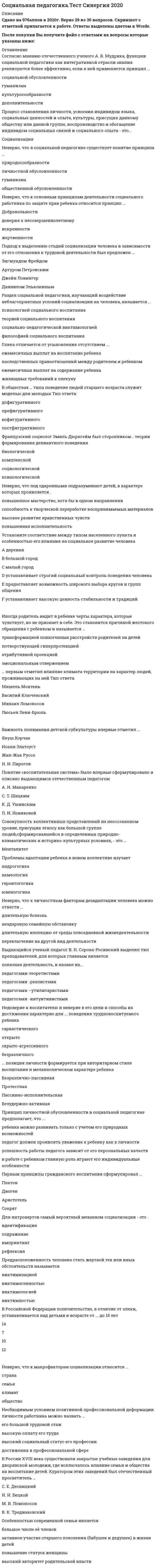    
          Описание
          47 вопросов с ответамиСдано на 97 баллов из 100 ОтличноГод сдачи - 2018- 2020.После покупки Вы получите файл с ответами на вопросы которые указаны ниже:***(Если нужна помощь с другими предметами или сдачей тестов онлайн, пишите в личные сообщения) 
          Оглавление
          1. Согласно мнению отечественного ученого А. В. Мудрика, функции социальной педагогики как интегративной отрасли знания реализуются более эффективно, если в ней применяется принцип … *гуманизма *культуросообразности *дополнительности *социальной обусловленности2. Проблемы адаптации ребенка в новом коллективе изучает … *акмеология *геронтогогика*андрогогика *ювеногогика 3. Неверно, что функцией социальной педагогики как науки, согласно классификации отечественного ученого А. В. Мудрика, является … *теоретико-познавательная *прикладная *гуманистическая *прогностическая4. Согласно законодательству Российской Федерации, общее число детей в семье опекунов или приемных родителей не должно превышать … человек 6 8 10 12 5. Процесс становления личности, усвоения индивидом языка, социальных ценностей и опыта, культуры, присущих данному обществу или данной группе, воспроизводство и обогащение индивидом социальных связей и социального опыта – это …6. Согласно статистическим данным, дети Уганды в первые месяцы жизни потребляют больше материнского молока и в связи с этим опережают в физическом развитии детей европейских стран. Это является … особенностью этноса *витальной *ментальной *культурной *биологической7. Согласно теории аномии, поведение алкоголиков и наркоманов характеризуется понятием … *Конформизм*ритуализм *бунт *ретризм8. Предрасположенность человека стать жертвой тех или иных обстоятельств называется … *виктимогенностью*виктимизацией *виктимностью*виктимологией9. В криминальном обществе воспитание детей с высокой вероятностью будет … *социальным *антисоциальным *асоциальным *диссоциальным11. В Российской Федерации попечительство, в отличие от опеки, устанавливается над детьми в возрасте от … до 18 лет 12 14 10 712. Неверно, что к макрофакторам социализации относится … *климат *страна *общество *семья 13. Раздел социальной педагогики, изучающий воздействие неблагоприятных условий социализации на человека, называется … *теорией социального воспитания *социально-педагогической виктимологией *философией социального воспитания *психологией социального воспитания14. Иногда родитель видит в ребенке черты характера, которые чувствует, но не признает в себе. Это становится причиной жестокого обращения с ребенком и называется … *эмоциональным отвержением *потворствующей гиперпротекцией *атрибутивной проекцией *трансформацией психогенных расстройств родителей на детей15. Основное место в формировании социокультурного мира ребенка занимает … *общение с родителями *общение со сверстниками *игра *обучение16. Совокупность коллективных представлений на неосознанном уровне, присущих этносу как большой группе людей, сформировавшейся в определенных природно-климатических и историко-культурных условиях, – это …17. Первым принципы гражданского воспитания сформулировал … *Аристотель *Сократ *Платон *Диоген18. В России XVIII века существовали закрытые учебные заведения для дворянской молодежи, где исключалось влияние семьи и общества на воспитание детей. Куратором этих заведений был отечественный просветитель … *В. К. Тредиаковский *С. Е. Десницкий *М. В. Ломоносов *И. И. Бецкой19. Установите соответствие между методами влияния СМИ и механизмами их воздействия на аудиторию A. эмоциональный метод B. метод пробуждения страха C. метод ситуации успеха D. навязывание зрителю определенного варианта решения проблемы, который позиционируется как легкий и лучший E. активное включение зрителя в сопереживание с героями события F. искусственное нагнетание ситуации с целью создания негодования, возмущения по отношению к какому-либо явлениюG. представление информации в юмористической форме для ее лучшего запоминания20. Понятие «воспитательная система» было впервые сформулировано и описано выдающимся отечественным педагогом … *А. Н. Макаренко *Л. И. Новиковой *С. Т. Шацким *К. Д. Ушинским21. Социальное воспитание предусматривает обмен ценностями между учителем и учеником. В этом заключается принцип … *дополнительности *гуманизма *природосообразности *диалогичности22. Неверно, что под одаренными подразумевают детей, в характере которых проявляется … *способность к творческой переработке воспринимаемых материалов *повышенное мастерство, хотя бы в одном направлении *высокое развитие нравственных чувств *повышенная исполнительность23. Система поступков или отдельные поступки, действия человека, носящие характер отклонения от принятых в обществе правил, – это … поведение 24. … позиция личности формируется при авторитарном стиле воспитания и меланхолическом характере ребенка *Безудержно-активная *Пассивно-исполнительская *Безразлично-пассивная *Протестная25. Установите соответствие между типом населенного пункта и особенностью его влияния на социальное развитие человека A. большой город B. малый город C. деревня D. предоставляет возможность широкого выбора кругов и групп общения E. устанавливает высокую ценность стабильности и традиций F. устанавливает строгий социальный контроль поведения человека26. Для интровертов самый вероятный механизм социализации – это … *подражание *идентификация *импринтинг *рефлексия27. Неверно, что к важным перцептивным качествам социального работника относится … *педагогическая интуиция *рефлексия *педагогическая наблюдательность *эмпатия28. Термин «социальная педагогика» предложил (-а) … *Фридрих Дистервег*Пауль Наторп *Станислав Шацкий *Валентина Бочарова29. В обществах … типа поведение людей старшего возраста служит моделью для молодых *дофигуративного *префигуративного *кофигуративного *постфигуративного30. … формирует настоящий родительский авторитет *Стимуляция ребенка к послушанию подарками *Стремление создать отношения с ребенком как с равным *Создание для ребенка возможности собственного выбора *Отношение к детям как к подчиненным31. Неверно, что в социальной педагогике существует понятие принципа … *природосообразности *гуманизма *общественной обусловленности *личностной обусловленности32. У племени Чамбула в Новой Гвинее женщины доминантны, а мужчины эмоционально зависимы. Это является примером влияния этноса на … социализацию *профессиональную *полоролевую *политическую *семейную33. При … стиле руководства руководитель и члены коллектива в равной мере участвуют в принятии решений *автократическом *консультативном *демократическом *эгалитарном34.Выдающийся ученый-педагог В. Н. Сорока-Росинский выделил тип преподавателей, для которых главным является показная деятельность, и назвал их … *педагогами-теоретистами *педагогами-реалистами *педагогами-интуитивистами *педагогами-утилитаристами35. Французский социолог Эмиль Дюркгейм был сторонником … теории формирования девиантного поведения *социологической *психологической *комплексной *биологической36. Опека отличается от усыновления отсутствием … *ежемесячных выплат на воспитание ребенка *наследственных правоотношений между родителем и ребенком *ежемесячных выплат на содержание ребенка *жилищных требований к опекуну37. … первым отметил влияние климата территории на характер людей, проживающих на ней *Мишель Монтень *Василий Ключевский *Михаил Ломоносов*Люсьен Леви-Брюль38. Неверно, что к основным принципам деятельности социального работника по защите прав ребенка относится принцип … *добровольности *доверия к несовершеннолетнему *искренности*жертвенности39. Необходимым условием позитивной профессиональной деформации личности работника можно назвать … *достижения в профессиональной сфере *его большой трудовой стаж *высокую оплату его труда *высокий социальный статус его профессии40. Неверно, что средства массовой информации … *выполняют релаксационную роль *представляют собой систему неформального образования*могут быть мегафактором социализации *могут замещать традиционное школьное образование41. Разница между асоциальным и антисоциальным поведением заключается в том, что … *первое предполагает противоправные действия *второе предполагает противоправные действия *второму подвержена более узкая группа людей *первому подвержена более узкая группа людей42. Особенностью современной семьи является … *повышение статуса женщины *высокий авторитет родительской власти *большое число её членов *активное участие старшего поколения (бабушек и дедушек) в жизни детей43. Подход к выделению стадий социализации человека в зависимости от его отношения к трудовой деятельности был предложен … *Зигмундом Фрейдом *Артуром Петровским *Джейн Ловингер *Даниилом Элькониным44. Недоверие к воспитателю и неверие в его цели и способы их достижения характерно для … поведения трудновоспитуемого ребенка *скрыто-агрессивного *безразличного *саркастического *открыто45. Латентной жертвой неблагоприятных условий социализации, по мнению отечественного ученого А. В. Мудрика, является ребенок, … *родившийся в семье с низким уровнем дохода*не развивший врожденные способности в полной мере *родившийся в семье мигрантов *воспитанный в детском доме46. Принцип личностной обусловленности в социальной педагогике предполагает, что … *педагог должен проявлять уважение к ребенку как к личности *в работе с ребенком главную роль играют его индивидуальные особенности *успешность работы педагога зависит от его персональных качеств *ребенка можно развивать только с учетом его природных возможностей47. Неверно, что принцип культуросообразности в социальной педагогике предполагает … *развитие у ребенка художественных способностей *приоритетное изучение ребенком родного языка по сравнению с языками других стран *приобщение ребенка с самого раннего детства к национальным традициям *знакомство ребенка с мировым и национальным культурным наследием 
            
            
            Социальная педагогика (тест с ответами Синергия)Социальная психология.Социальная психология 2021 (90 из 100)Социальная психология 2 семестр (МФПУ Синергия 2021) Социальная психология 90 баллов 1 курс 2 семестр СИНЕРГИЯ (одна попытка)💯 Социальная психология (ответы на тест Синергия / МТИ / МосАП)💯 Социальная психология (ответы на тест Синергия / МТИ / МосАП, март 2022)Состояние воды, которому соответствует наибольшая энтропия…Социалистическая философия утверждала …Социальная анторопология Ответы (Синергия тест)Социальная Антропология 2021г.СИНЕРГИЯ (ответы на тест)Социальная антропология ответы СИНЕРГИЯ 2021г. тестСоциальная Антропология (Синергия)Социальная антропология (тест с ответами Синергия)