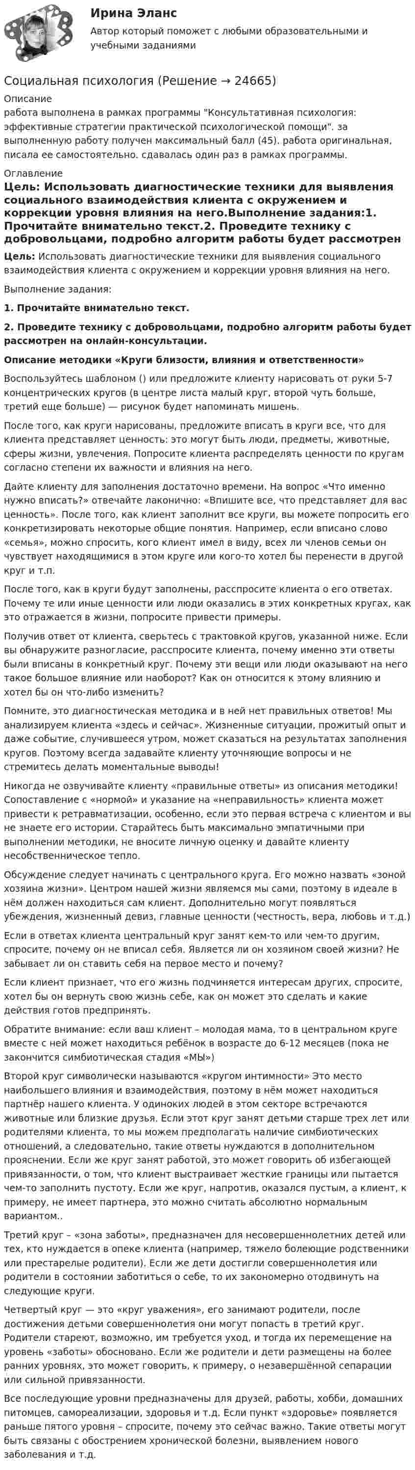      
          Описание
          работа выполнена в рамках программы Консультативная психология: эффективные стратегии практической психологической помощи. за выполненную работу получен максимальный балл (45). работа оригинальная, писала ее самостоятельно. сдавалась один раз в рамках программы. 
          Оглавление
          Цель: Использовать диагностические техники для выявления социального взаимодействия клиента с окружением и коррекции уровня влияния на него.Выполнение задания:1. Прочитайте внимательно текст.2. Проведите технику с добровольцами, подробно алгоритм работы будет рассмотрен на онлайн-консультации.Описание методики «Круги близости, влияния и ответственности» Воспользуйтесь шаблоном () или предложите клиенту нарисовать от руки 5-7 концентрических кругов (в центре листа малый круг, второй чуть больше, третий еще больше) — рисунок будет напоминать мишень. После того, как круги нарисованы, предложите вписать в круги все, что для клиента представляет ценность: это могут быть люди, предметы, животные, сферы жизни, увлечения. Попросите клиента распределять ценности по кругам согласно степени их важности и влияния на него. Дайте клиенту для заполнения достаточно времени. На вопрос «Что именно нужно вписать?» отвечайте лаконично: «Впишите все, что представляет для вас ценность». После того, как клиент заполнит все круги, вы можете попросить его конкретизировать некоторые общие понятия. Например, если вписано слово «семья», можно спросить, кого клиент имел в виду, всех ли членов семьи он чувствует находящимися в этом круге или кого-то хотел бы перенести в другой круг и т.п.После того, как в круги будут заполнены, расспросите клиента о его ответах. Почему те или иные ценности или люди оказались в этих конкретных кругах, как это отражается в жизни, попросите привести примеры. Получив ответ от клиента, сверьтесь с трактовкой кругов, указанной ниже. Если вы обнаружите разногласие, расспросите клиента, почему именно эти ответы были вписаны в конкретный круг. Почему эти вещи или люди оказывают на него такое большое влияние или наоборот? Как он относится к этому влиянию и хотел бы он что-либо изменить?Помните, это диагностическая методика и в ней нет правильных ответов! Мы анализируем клиента «здесь и сейчас». Жизненные ситуации, прожитый опыт и даже событие, случившееся утром, может сказаться на результатах заполнения кругов. Поэтому всегда задавайте клиенту уточняющие вопросы и не стремитесь делать моментальные выводы! Никогда не озвучивайте клиенту «правильные ответы» из описания методики! Сопоставление с «нормой» и указание на «неправильность» клиента может привести к ретравматизации, особенно, если это первая встреча с клиентом и вы не знаете его истории. Старайтесь быть максимально эмпатичными при выполнении методики, не вносите личную оценку и давайте клиенту несобственническое тепло.Обсуждение следует начинать с центрального круга. Его можно назвать «зоной хозяина жизни». Центром нашей жизни являемся мы сами, поэтому в идеале в нём должен находиться сам клиент. Дополнительно могут появляться убеждения, жизненный девиз, главные ценности (честность, вера, любовь и т.д.) Если в ответах клиента центральный круг занят кем-то или чем-то другим, спросите, почему он не вписал себя. Является ли он хозяином своей жизни? Не забывает ли он ставить себя на первое место и почему? Если клиент признает, что его жизнь подчиняется интересам других, спросите, хотел бы он вернуть свою жизнь себе, как он может это сделать и какие действия готов предпринять. Обратите внимание: если ваш клиент – молодая мама, то в центральном круге вместе с ней может находиться ребёнок в возрасте до 6-12 месяцев (пока не закончится симбиотическая стадия «МЫ»)Второй круг символически называются «кругом интимности» Это место наибольшего влияния и взаимодействия, поэтому в нём может находиться партнёр нашего клиента. У одиноких людей в этом секторе встречаются животные или близкие друзья. Если этот круг занят детьми старше трех лет или родителями клиента, то мы можем предполагать наличие симбиотических отношений, а следовательно, такие ответы нуждаются в дополнительном прояснении. Если же круг занят работой, это может говорить об избегающей привязанности, о том, что клиент выстраивает жесткие границы или пытается чем-то заполнить пустоту. Если же круг, напротив, оказался пустым, а клиент, к примеру, не имеет партнера, это можно считать абсолютно нормальным вариантом.. Третий круг – «зона заботы», предназначен для несовершеннолетних детей или тех, кто нуждается в опеке клиента (например, тяжело болеющие родственники или престарелые родители). Если же дети достигли совершеннолетия или родители в состоянии заботиться о себе, то их закономерно отодвинуть на следующие круги. Четвертый круг — это «круг уважения», его занимают родители, после достижения детьми совершеннолетия они могут попасть в третий круг. Родители стареют, возможно, им требуется уход, и тогда их перемещение на уровень «заботы» обосновано. Если же родители и дети размещены на более ранних уровнях, это может говорить, к примеру, о незавершённой сепарации или сильной привязанности.Все последующие уровни предназначены для друзей, работы, хобби, домашних питомцев, самореализации, здоровья и т.д. Если пункт «здоровье» появляется раньше пятого уровня – спросите, почему это сейчас важно. Такие ответы могут быть связаны с обострением хронической болезни, выявлением нового заболевания и т.д.  
            
            
            Социальная психологияСоциальная психологияСоциальная психология Социальная психология 1_1Социальная психология (1/1) ММУ 2024г.💯 Социальная психология.(1) (ответы на тест Синергия / МТИ / МосАП, февраль 2023)Социальная психология (2023.г) тест с ответами Синергия/МОИ/ МТИ /МОСАП💯 Социальная педагогика и психология (ответы на тесты Синергия / МТИ / МосАП, февраль 2023)💯 Социальная педагогика и психология (ответы на тесты Синергия / МТИ / МосАП, январь 2023)Социальная педагогика Итоговый тест СОЦИАЛЬНАЯ ПЕДАГОГИКА КАК ОБЛАСТЬ ПЕДАГОГИКИ, ИССЛЕДУЮЩАЯ СОЦИАЛЬНОЕ ВОСПИТАНИЕ РЕБЁНКА💯 Социальная педагогика (ответы на тест Синергия / МТИ / МосАП, июнь 2022)Социальная педагогика Тесты+Задания СибУПКСоциальная политика в современной экономике: макроэкономический аспект
