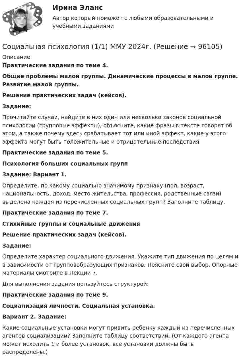      
            Описание
            Практические задания по теме 4. Общие проблемы малой группы. Динамические процессы в малой группе. Развитие малой группы. Решение практических задач (кейсов). Задание:Прочитайте случаи, найдите в них один или несколько законов социальной психологии (групповые эффекты), объясните, какие фразы в тексте говорят об этом, а также почему здесь срабатывает тот или иной эффект, какие у этого эффекта могут быть положительные и отрицательные последствия.Практические задания по теме 5. Психология больших социальных группЗадание: Вариант 1.Определите, по какому социально значимому признаку (пол, возраст, национальность, доход, место жительства, профессия, родственные связи) выделена каждая из перечисленных социальных групп? Заполните таблицу.Практические задания по теме 7. Стихийные группы и социальные движенияРешение практических задач (кейсов). Задание:Определите характер социального движения. Укажите тип движения по целям и в зависимости от групповобразующих признаков. Поясните свой выбор. Опорные материалы смотрите в Лекции 7. Для выполнения задания пользуйтесь структурой: Практические задания по теме 9. Социализация личности. Социальная установка.Вариант 2. Задание:Какие социальные установки могут привить ребенку каждый из перечисленных агентов социализации? Заполните таблицу соответствий. (От каждого агента может исходить 1 и более установок, все установки должны быть распределены.)     
            
            
            Социальная психология 1_1Социальная психология (1/1) ММУ 2024г.💯 Социальная психология.(1) (ответы на тест Синергия / МТИ / МосАП, февраль 2023)Социальная психология (2023.г) тест с ответами Синергия/МОИ/ МТИ /МОСАП✅ Социальная психология 60 вопросов 2022Социальная психология, 81 вопрос, сборник ответов (ответы на тест Синергия / МТИ / МОИ / МосАП)Социальная психология возникла на стыке:СОЦИАЛЬНАЯ ПЕДАГОГИКА КАК ОБЛАСТЬ ПЕДАГОГИКИ, ИССЛЕДУЮЩАЯ СОЦИАЛЬНОЕ ВОСПИТАНИЕ РЕБЁНКА💯 Социальная педагогика (ответы на тест Синергия / МТИ / МосАП, июнь 2022)Социальная педагогика Тесты+Задания СибУПКСоциальная политика в современной экономике: макроэкономический аспектСоциальная психологияСоциальная психологияСоциальная психология
