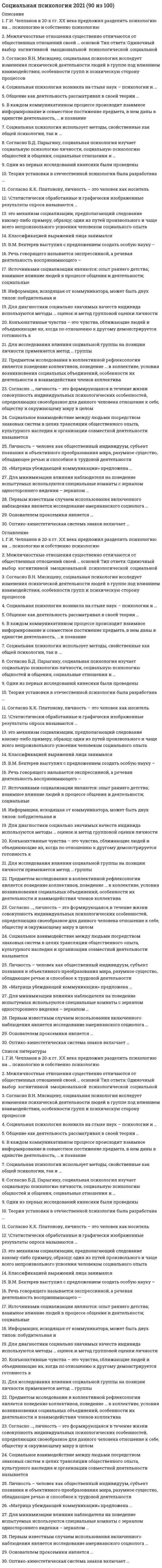    
          Описание
          87 баллов - хорошо 
          Оглавление
          1. Конформизм – это:изменение мнений, установок и поведения индивидов под влиянием окружающихпроцесс влияния установок, норм, ценностей и поведения членов группы на мнения и поведение индивиданекоторое противоречие между двумя или более когнициями2. Процесс отнесения индивидом себя к тем или иным социальным категориям, субъективное переживание им своей групповой социальной принадлежности – это:«внутригрупповой фаворитизм»социальная идентификациясоциальная категоризациясоциальное сравнениеэтноцентрическая личность3. В качестве одного из объектов изучения социальной психологии выступают:малые группыобщениемассовидные явленияконфликты4. Состояние обоюдной готовности к приему и передаче сообщений характеризует … функцию общенияконтактнуюкоординационнуюпобудительнуюинформативнуюкоммуникативную5. Количество элементов модели коммуникации, предложенной Г. Лассуэллом, соответствует ответам на … ключевых вопроса64356. В зависимости от ощущения места нахождения источника контроля над собственной судьбой люди делятся на …трудоголиков и лодырейэкстерналов и интерналовлживых и честныхфлегматиков и меланхоликов7. Функция познания себя осуществляется за счет механизма …каузальнойрефлексииидентификацииаттракции8. Скрытое психологическое воздействие на партнера по общению с целью добиться от него выгодного поведения называется …манипуляциейуправлениемвзаимодействиемтранзакциейинтеракцией9. Групповое давление – это …анализ влияния организации на социально-психологическую структуру и развитие коллективапроцесс влияния установок, норм, ценностей и поведения членов группы на мнения и поведение индивидаизменение мнений, установок и поведения индивидов под влиянием окружающих10. В зарубежной психологии понятию социальной установки соответствует понятие …«атрибуция»«аттракция»«аттитюд»«плацебо»11. Известные российские ученые Бодалев А.А., Ковалев А.Г., Мясищев В.Н., Парыгин Б.Д. и Платонов К.К. занимались разработкой своих концепций … периоде развития отечественной социальной психологииво 2-мв 4-мв 3-мв 1-м12. Группы, в которых личность приобщается к системам норм и ценностей и которые выступают своеобразными трансляторами социального опыта, называются …источниками социализацииинститутами социализациисферами становления личностимеханизмами социализации13. Диагностировать межличностные и внутригрупповые отношения позволяет такой метод социальной психологии, как …анализ документовгрупповой анализ личностисоциометрияреферентометрия14. Мотив конкуренции связан с достижением цели, направленной на …минимизацию выигрыша другогомаксимизацию собственного выигрышамаксимизацию относительного выигрыша15. Основанием для выделения теоретической, эмпирической и практической социальной психологии выступает …методы анализасферы общественной жизниобъект исследованиявиды жизнедеятельности человека16. Максимизация собственного выигрыша является целью взаимодействия при наличии социального мотива …равенстваконкуренцииальтруизмаиндивидуализмаагрессии17. Отечественная социальная психология была изолирована от западной науки … ХХ векаво второй половине 30-х гг. – первой половине 50-х гг.в 20-е годы – первой половине 30-х годовво второй половине 50-х гг. – первой половине 70-х гг.в начале18. Негодование, грусть, радость – это доминирующие эмоции, характерные для … толпыоказиальнойэкстатическойповстанческойэкспрессивной19. … – это устойчивые представления о каких-либо явлениях или людях, свойственные представителям той или иной социальной группыСлухиПредубежденияСоциальные стереотипыТрадиции20. … – это совокупность связей и отношений между индивидами, характеризуемых распределением между ними типичных способов поведения, предписываемых, ожидаемых и реализуемых участниками группового процессаРолевая структура малой группыКоммуникативная структура малой группыГрупповая сплоченностьСтруктура социальной власти и влияния в малой группе21. Установка на почитание внутригрупповых авторитетов, чрезмерная озабоченность вопросами статуса и власти, стереотипность суждений и оценок, склонность подчиняться власти и нетерпимость к людям с более низким статусом – это качества, характерные для … личностиавторитарнойзависимойлиберальнойпедантичной22. Общение – это …сложный составной образ или картина, включающая в себя совокупность представлений личности о себе самойвместе с эмоционально-оценочными компонентами этих представленийпроцесс передачи и приема сообщений с помощью вербальных и невербальных средств, включающий обратнуюсвязьпроцесс формирования привлекательности человека для воспринимающего23. Кратковременное собрание людей для совместного времяпрепровождения – это …аудиторияоказиальная толпакласспублика24. К функциям … относятся: восприятие социальных норм, регулирование своего поведения, информационная функция и др.коммуникацииинтеракцииневербального общениявербального общенияперцепции25. Межгрупповая дифференциация есть результат процесса …«внутригруппового фаворитизма»социальной категоризациисоциальной идентификациисоциального сравнения26. … – это феномен воздействия или влияния индивида на мнения, оценки, отношения и поведение группы в целом или отдельных ее членовКонформизм в малой группеВлияние меньшинстваАвтокинетический феноменЛидерство в малой группе27. Группа, создаваемая для выполнения разовой задачи, называется …временнойформальнойфункциональноймалой28. Процессуальная составляющая перцепции включает …эффекты восприятияидентификациюаттракциюэмпатиюкаузальную атрибуцию29. Социальный статус – это …положение субъекта в системе межличностных отношений, определяющих его обязанности, права и привилегииизменение мнений, установок и поведения индивидов под влиянием окружающихпроцесс формирования привлекательности человека для воспринимающего, результатом чего являетсяформирование межличностных отношений30. Коммуникативная сторона общения …это восприятие и понимание и оценка людьми социальных объектов, прежде всего самих себя, других людей,социальных группсвязана с непосредственной организацией совместной деятельности людей, их взаимодействиемсвязана с выявлением специфики информационного обмена между людьми как активными субъектами 
            
            
            Социальная психология 2 семестр (МФПУ Синергия 2021) Социальная психология 90 баллов 1 курс 2 семестр СИНЕРГИЯ (одна попытка)💯 Социальная психология (ответы на тест Синергия / МТИ / МосАП)💯 Социальная психология (ответы на тест Синергия / МТИ / МосАП, март 2022)Социальная психология Синергия 2021 🔥БАЗА ТЕСТОВ🔥Социальная психология Синергия тесты (95 ответов)Социальная психология тест ответы Синергия (на Отлично)Социальная Антропология 2021г.СИНЕРГИЯ (ответы на тест)Социальная антропология ответы СИНЕРГИЯ 2021г. тестСоциальная Антропология (Синергия)Социальная антропология (тест с ответами Синергия)Социальная педагогика.Тест Синергия 2020Социальная педагогика (тест с ответами Синергия)Социальная психология.
