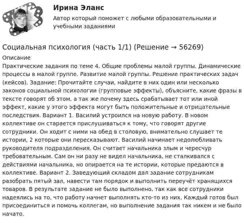     
            Описание
            Практические задания по теме 4. Общие проблемы малой группы. Динамические процессы в малой группе. Развитие малой группы. Решение практических задач (кейсов). Задание: Прочитайте случаи, найдите в них один или несколько законов социальной психологии (групповые эффекты), объясните, какие фразы в тексте говорят об этом, а так же почему здесь срабатывает тот или иной эффект, какие у этого эффекта могут быть положительные и отрицательные последствия. Вариант 1. Василий устроился на новую работу. В новом коллективе он старается прислушиваться к тому, что говорят другие сотрудники. Он ходит с ними на обед в столовую, внимательно слушает те истории, 2 которые они пересказывают. Василий начинает недолюбливать руководителя подразделения. Он считает начальника злым и чересчур требовательным. Сам он ни разу не видел начальника, не сталкивался с действиями начальника, но опирается на те истории, которые предаются в коллективе. Вариант 2. Заведующий складом дал задание сотрудникам разобрать пятый зал, навести там порядок и выполнить переучёт хранящихся товаров. В результате задание не было выполнено, так как все сотрудники надеялись на то, что работу начнет выполнять кто-то из них. Каждый готов был присоединиться и помочь коллегам, но выполнение задания так никем и не было начато.   
            
            
            Социальная психология (тест с ответами Синергия/МОИ/ МТИ /МОСАП)Социальная психология (часть 1/1)СОЦИАЛЬНАЯ ПСИХОЛОГИЯ (часть 1/1) Практическая работа Московский Международный Университетсоциальная работа Социальная … развития – специфическая для каждого возрастного периода система отношений субъекта в социальной действительности, отраженная в его переживаниях и реализуемая им в деятельности Социальная рекламаСоциальная структура и социальная стратификацияСоциальная психология. Синергия. Ответы на ИТОГОВЫЙ ТЕСТ. На отлично!Социальная психология. Синергия. Тест 98 вопросов. Социальная психология. Темы 1-10. Тест с ответами (Синергия/МОИ/ МТИ /МОСАП). На отлично (90+)Социальная психология тест Синергия 2023 (все ответы✅90/100 баллов)Социальная психология (тест с ответами КОЛЛЕДЖ Синергия/МОИ/ МТИ /МОСАП)Социальная психология (тест с ответами Синергия/МОИ/МТИ/МосАП)Социальная психология (тест с ответами Синергия/МОИ/МТИ/МосАП)