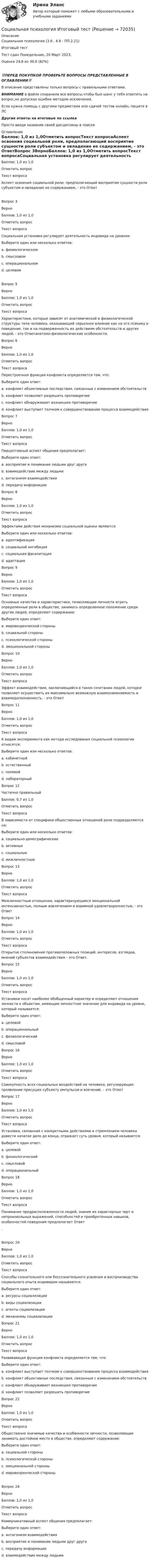      
            Описание
            Социальная психология (3.6 , 4.6 - ПП.2.21)	Итоговый тест	Тест сдан 	Понедельник, 20 Март 2023,Оценка	24,6 из 30,0 (82%)‼️ПЕРЕД ПОКУПКОЙ ПРОВЕРЬТЕ ВОПРОСЫ ПРЕДСТАВЛЕННЫЕ В ОГЛАВЛЕНИИ‼️В описание представлены только вопросы с правильными ответами.ВНИМАНИЕ в файле сохранила все вопросы,чтобы был шанс у тебя ответить на вопрос,не допуская ошибки методом исключения.Если нужна помощь с другими предметами или сдачей тестов онлайн, пишите в ЛС Другие ответы на итоговые по ссылке Просто введи название своей дисциплины в поиске 
            Оглавление
            Баллов: 1,0 из 1,0Отметить вопросТекст вопросаАспект освоения социальной роли, предполагающий восприятие сущности роли субъектом и овладение ее содержанием, - это ОтветВопрос 3ВерноБаллов: 1,0 из 1,0Отметить вопросТекст вопросаСоциальная установка регулирует деятельность индивида на уровнях:Выберите один или несколько ответов:a. физиологическомb. смысловом c. операциональном d. целевом Вопрос 5ВерноБаллов: 1,0 из 1,0Отметить вопросТекст вопросаХарактеристики, которые зависят от анатомической и физиологической структуры тела человека, оказывающей серьезное влияние как на его психику и поведение, так и на подверженность их действиям обстоятельств и других людей, - это Ответанатомо-физиологические особенности.Вопрос 6ВерноБаллов: 1,0 из 1,0Отметить вопросТекст вопросаПерестроечная функция конфликта определяется тем, что:Выберите один ответ:a. конфликт объективные последствия, связанные с изменением обстоятельств b. конфликт позволяет разрешить противоречиеc. конфликт обнаруживает возникшее противоречиеd. конфликт выступает толчком к совершенствованию процесса взаимодействияВопрос 7ВерноБаллов: 1,0 из 1,0Отметить вопросТекст вопросаПерцептивный аспект общения предполагает:Выберите один ответ:a. восприятие и понимание людьми друг друга b. взаимодействие между людьмиc. антагонизм взаимодействияd. передачу информацииВопрос 8ВерноБаллов: 1,0 из 1,0Отметить вопросТекст вопросаЭффектами действия механизма социальной оценки являются:Выберите один или несколько ответов:a. идентификацияb. социальной ингибиция c. социальная фасилитация d. адаптацияВопрос 9ВерноБаллов: 1,0 из 1,0Отметить вопросТекст вопросаОсновные качества и характеристики, позволяющие личности играть определенные роли в обществе, занимать определенное положение среди других людей, определяют содержание:Выберите один ответ:a. мировозренческой стороныb. социальной стороны c. психологической стороныd. эмоциональной стороныВопрос 10ВерноБаллов: 1,0 из 1,0Отметить вопросТекст вопросаЭффект взаимодействия, заключающийся в таком сочетании людей, которое позволяет осуществить их максимально возможную взаимозаменяемость и взаимодополняемость, - это ОтветВопрос 11ВерноБаллов: 1,0 из 1,0Отметить вопросТекст вопросаК видам эксперимента как метода исследования социальной психологии относятся:Выберите один или несколько ответов:a. кабинетныйb. естественный c. полевойd. лабораторный Вопрос 12Частично правильныйБаллов: 0,7 из 1,0Отметить вопросТекст вопросаВ зависимости от специфики общественных отношений роли подразделяются на:Выберите один или несколько ответов:a. социально-демографическиеb. активныеc. социальные d. межличностные Вопрос 13ВерноБаллов: 1,0 из 1,0Отметить вопросТекст вопросаМежличностные отношения, характеризующиеся эмоциональной интенсивностью, полным вовлечением и взаимной удовлетворенностью, - это ОтветВопрос 14ВерноБаллов: 1,0 из 1,0Отметить вопросТекст вопросаОткрытое столкновение противоположных позиций, интересов, взглядов, мнений субъектов взаимодействия – это Ответ.Вопрос 15ВерноБаллов: 1,0 из 1,0Отметить вопросТекст вопросаУстановки носят наиболее обобщенный характер и определяют отношения личности к объектам, имеющим личностное значение для индивида на уровне, который называется:Выберите один ответ:a. целевойb. операциональныйc. физиологическийd. смысловой Вопрос 16ВерноБаллов: 1,0 из 1,0Отметить вопросТекст вопросаСовокупность всех социальных воздействий на человека, регулирующих проявление присущих субъекту импульсов и влечений, – это ОтветВопрос 17ВерноБаллов: 1,0 из 1,0Отметить вопросТекст вопросаУстановка, связанная с конкретными действиями и стремлением человека довести начатое дело до конца, отражает суть уровня, который называется:Выберите один ответ:a. целевой b. физиологическийc. смысловойd. операциональныйВопрос 18ВерноБаллов: 1,0 из 1,0Отметить вопросТекст вопросаПонимание предрасположенности людей, знание их характерных черт и непроизвольных выражений, способностей и приобретенных навыков, особенностей поведения предполагает Ответ .Вопрос 20ВерноБаллов: 1,0 из 1,0Отметить вопросТекст вопросаСпособы сознательного или бессознательного усвоения и воспроизводства социального опыта индивидом называются:Выберите один ответ:a. ресурсы социализацииb. виды социализацииc. агенты социализацииd. механизмы социализации Вопрос 21ВерноБаллов: 1,0 из 1,0Отметить вопросТекст вопросаРазвивающая функция конфликта определяется тем, что:Выберите один ответ:a. конфликт выступает толчком к совершенствованию процесса взаимодействия b. конфликт объективные последствия, связанные с изменением обстоятельствc. конфликт обнаруживает возникшее противоречиеd. конфликт позволяет разрешить противоречиеВопрос 22ВерноБаллов: 1,0 из 1,0Отметить вопросТекст вопросаОбщественно значимые качества и особенности личности, позволяющие занимать достойное место в обществе, определяют содержание:Выберите один ответ:a. социальной стороныb. психологической стороныc. эмоциональной стороныd. мировозренческой стороны Вопрос 24ВерноБаллов: 1,0 из 1,0Отметить вопросТекст вопросаКоммуникативный аспект общения предполагает:Выберите один ответ:a. антагонизм взаимодействияb. восприятие и понимание людьми друг другаc. передачу информации d. взаимодействие между людьми  
            
            
            Социальная  психология  Задание  2 Социальная психология Итоговый тест Социальная психология ММУ 2023г.Социальная психология ММУ 2023г.💯 Социальная психология (ответы на тест Синергия / МОИ / МТИ / МосАП, ноябрь 2023)💯 Социальная психология (ответы на тест Синергия / МОИ / МТИ / МосАП, сентябрь 2023)Социальная психология. Ответы.Тест. РосдистантСоциальная  психология  все задания 💯 Социальная психология (все ответы на тест Синергия / МТИ / МосАП, август 2022)💯 Социальная психология (все ответы на тест Синергия / МТИ / МосАП, апрель 2023)💯 Социальная психология (все ответы на тест Синергия / МТИ / МосАП, декабрь 2022)💯 Социальная психология (все ответы на тест Синергия / МТИ / МосАП, июнь 2022)💯 Социальная психология (все ответы на тест Синергия / МТИ / МосАП, ноябрь 2022)💯 Социальная психология (все ответы на тест Синергия / МТИ / МосАП, сентябрь 2022)