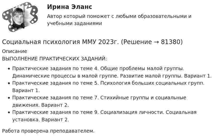      
            Описание
            ВЫПОЛНЕНИЕ ПРАКТИЧЕСКИХ ЗАДАНИЙ:Практические задания по теме 4. Общие проблемы малой группы. Динамические процессы в малой группе. Развитие малой группы. Вариант 1.Практические задания по теме 5. Психология больших социальных групп. Вариант 1.Практические задания по теме 7. Стихийные группы и социальные движения. Вариант 2.Практические задания по теме 9. Социализация личности. Социальная установка. Вариант 2.Работа проверена преподавателем.    
            
            
            Социальная психология ММУ 2023г.Социальная психология ММУ 2023г.💯 Социальная психология (ответы на тест Синергия / МОИ / МТИ / МосАП, ноябрь 2023)💯 Социальная психология (ответы на тест Синергия / МОИ / МТИ / МосАП, сентябрь 2023)Социальная психология. Ответы.Тест. Росдистант💯 Социальная психология (правильные ответы на тест Синергия / МОИ / МТИ / МосАП)💯 Социальная психология (правильные ответы на тест Синергия / МОИ / МТИ / МосАП, август 2023)💯 Социальная психология (все ответы на тест Синергия / МТИ / МосАП, апрель 2023)💯 Социальная психология (все ответы на тест Синергия / МТИ / МосАП, декабрь 2022)💯 Социальная психология (все ответы на тест Синергия / МТИ / МосАП, июнь 2022)💯 Социальная психология (все ответы на тест Синергия / МТИ / МосАП, ноябрь 2022)💯 Социальная психология (все ответы на тест Синергия / МТИ / МосАП, сентябрь 2022)💯 Социальная психология (все ответы на тест Синергия / МТИ / МосАП, январь 2023)Социальная  психология  Задание  2 