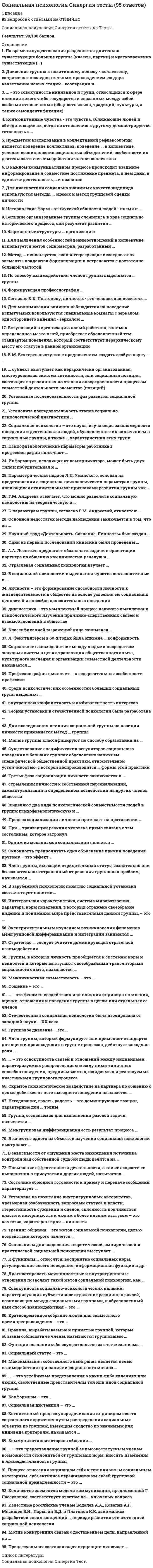      
          Описание
          Социальная психология Ответы на тест Синергия (СБОРНИК ОТВЕТОВ) РЕЗУЛЬТАТ 90 баллов (Отлично)После покупки Вы получите файл с ответами на вопросы которые указаны ниже:Ответы выделены в файле цветом 
          Оглавление
          В.М. Бехтерев выступил с предложением создать особую науку – …социальную психологиюрефлексологиюпсихогенетикусоциальную педагогику… субъект выступает как иерархически организованная, многоуровневая система активности, или социальная позиция, состоящая из различных по степени опосредованности процессом совместной деятельности элементов (позиций)Коллективный Установите последовательность фаз развития социальной группы:диффузная группагруппа-ассоциация группа-кооперация группа-коллектив Установите последовательность этапов социально-психологической диагностики ...выявление основных проблем сферы; проведение специальнойдиагностикипредварительное ознакомление с объектом: проведение общейдиагностикивыработка решений; внедрениеформы и методы внедрения; конечная оценка результатовСоциальная психология – это наука, изучающая закономерности поведения и деятельности людей, обусловленные их включением в социальные группы, а также … характеристики этих групппсихологическиеПсихофизиологические параметры работника в профессиографии включают …логическое мышлениевербальный интеллектустойчивость и концентрацию вниманияорганизованность, добросовестностьИнформация, исходящая от коммуникатора, может быть двух типов: побудительная и …запрещающаясоциализирующаяконстатирующаяактивизирующаяПараметрический подход Л.И. Уманского, основан на представлении о социально-психологических параметрах группы, являющихся отличительными признаками развития группы как …КоллективаГ.М. Андреева отмечает, что можно разделить социальную психологию на теоретическую и …К параметрам группы, согласно Г.М. Андреевой, относятся: …композиция группы; структура группы; групповые процессы; групповые нормы и ценности; система санкцийдинамика группы; сплоченность группы; групповые потребности и интересысоциометрия группы; социальные ценности индивидов группыцели группы; задачи группы; форма основной деятельности группы; принципы функционирования группыОсновной недостаток метода наблюдения заключается в том, что он …требует использования специального оборудованиятребует непосредственного включения в деятельность испытуемыхпозволяет получать только данные о реальном поведении людейтребует больших временных затратНаучный труд «Деятельность. Сознание. Личность» был создан …Одни из первых исследований кинесики были проведены …В. ВундтомП. ЭкманомМ. АргайломЧ. ДарвинымА.А. Леонтьев предлагает обозначать задачи в ориентации партнера по общению как личностно-речевую и …Отраслевая социальная психология изучает …социально-психологическую диагностикупсихологию социально-экономических системпсихологию общественных кризисовсоциальную психологию управленияВ социальной психологии выделяются чувства конъюнктивные и …личности – это формирование способности личности к жизнедеятельности в обществе на основе усвоения ею социальных ценностей и способов положительного поведениядиагностика – это комплексный процесс научного выявления и психологического изучения причинно-следственных связей и взаимоотношений в обществеКлассификацией выражений лица занимался …Ч. ОсгудП. ЭкманС. МосковичиА. ТэшфэлЛ. Фейстингером в 50-х годах была описана … конформностьпубличнаяСоциальное взаимодействие между людьми посредством знаковых систем в целях трансляции общественного опыта, культурного наследия и организации совместной деятельности называется …ОбщениеПрофессиография выявляет … и содержательные особенности профессииСреди психологических особенностей больших социальных групп выделяют …внутреннюю конфликтность и амбивалентность интересовобщегрупповые тенденции и внутреннее настроение индивидовколичественные и качественные характеристикиобщественное мнение и общественное настроениеТеория установки в отечественной психологии была разработана …Л.С. ВыготскимА.Н. ЛеонтьевымД.Н. УзнадзеБ.Г. АнаньевымДля исследования влияния социальной группы на позиции личности применяется метод … группыреферентнойпровокативнойсоциальнойподставнойМалые группы классифицируют по способу образования на …первичные и вторичныесоциально положительные и асоциальныереферентные и элитарныенеофициальные и официальныеСуществование специфических регуляторов социального поведения в больших группах обусловлено наличием специфической общественной практики, относительной устойчивостью, с которой воспроизводятся … формы этой практикиТретья фаза социализации личности заключается в …стремлении личности к собственной персонализации, самоактуализации и определенном воздействии на других членов обществаинтеграции каждого человека в определенную социальную группу, где он раскрывает собственные свойства и возможностистремлении личности к реализации своих запросов и потребностейосвоении социальных ценностей и норм, в результате чего личность учится соответствовать всему обществуВыделяют два вида психологической совместимости людей в группе: психофизиологическую и …Процесс социализации личности протекает на протяжении …всей жизни человекапериода раннего детствамладенческого возрастапериода от рождения до подросткового возрастаПри … транзакции реакция человека прямо связана с тем состоянием, которое затронул партнер по общениюпересекающейсядополнительнойскрытойОдним из механизмов социализации является …идентификацияобществокультураактивностьСклонность предпочитать одно объяснение причин поведения другому – это эффект …выученного диссонансаатрибутивного предубежденияатрибутивной дифференциациизашоренностиЧлен группы, имеющий отрицательный статус, сознательно или бессознательно отстраненный от решения групповых проблем, называется …непринятымотвергнутымизолированнымантилидеромВ зарубежной психологии понятию социальной установки соответствует понятие …«аттракция»«атрибуция»«аттитюд»«плацебо»Интегральная характеристика, система мировоззрения, характера, норм поведения, в которых отражено своеобразие видения и понимания мира представителями данной группы, – это …социальные представлениянациональный характерсоциальный характерменталитетпсихический склад группыЭкспериментальным изучением возникновения феноменов межгрупповой дифференциации и интеграции занимался …М. ШерифДж. ТернерК. МарксГ. ТэджфелдСтратегию … следует считать доминирующей стратегией взаимодействиякооперациинеучастиясоперничествасотрудничестваГруппы, в которых личность приобщается к системам норм и ценностей и которые выступают своеобразными трансляторами социального опыта, называются …механизмами социализацииинститутами социализацииисточниками социализациисферами становления личностиМежличностная совместимость – это …традиционные, известные и подконтрольные индивиду соотношения обстоятельств и условийоптимальное сочетание психологических особенностей партнеров, способствующих оптимизации их общения и деятельностисоотношение обстоятельств и условий, в которых разворачивается деятельность индивида, содержит противоречия и не имеет однозначного решенияОбщение – это …процесс передачи и приема сообщений с помощью вербальных и невербальных средств, включающий обратную связьсложный составной образ или картина, включающая в себя совокупность представлений личности о себе самой вместе с эмоционально-оценочными компонентами этихпредставленийпроцесс формирования привлекательности человека для воспринимающего… – это феномен воздействия или влияния индивида на мнения, оценки, отношения и поведение группы в целом или отдельных ее членовВлияние меньшинстваКонформизм в малой группеЛидерство в малой группеАвтокинетический феноменОтечественная социальная психология была изолирована от западной науки … ХХ векаво второй половине 50-х гг. – первой половине 70-х гг.в началев 20-е годы – первой половине 30-х годовво второй половине 30-х гг. – первой половине 50-х гг.Групповое давление – это …изменение мнений, установок и поведения индивидов под влиянием окружающихпроцесс влияния установок, норм, ценностей и поведения членов группы на мнения и поведение индивидаанализ влияния организации на социально-психологическую структуру и развитие коллективаЧлен группы, который формулирует или применяет стандарты для оценки происходящих в группе процессов, действует исходя из роли …оценщикаразработчикадиспетчерапогонщиканормировщика… – это совокупность связей и отношений между индивидами, характеризуемых распределением между ними типичных способов поведения,предписываемых, ожидаемых и реализуемых участниками группового процессаГрупповая сплоченностьКоммуникативная структура малой группыРолевая структура малой группыСтруктура социальной власти и влияния в малой группеСкрытое психологическое воздействие на партнера по общению с целью добиться от него выгодного поведения называется …взаимодействиеминтеракциейтранзакциейуправлениемманипуляциейНегодование, грусть, радость – это доминирующие эмоции, характерные для … толпыэкспрессивнойповстанческойоказиальнойэкстатическойГруппа, создаваемая для выполнения разовой задачи, называется …формальноймалойфункциональнойвременнойМежгрупповая дифференциация есть результат процесса …социальной категоризациисоциального сравнения«внутригруппового фаворитизма»социальной идентификацииВ качестве одного из объектов изучения социальной психологии выступают …конфликтымассовидные явлениямалые группыобщениеВ зависимости от ощущения места нахождения источника контроля над собственной судьбой люди делятся на …экстерналов и интерналовлживых и честныхфлегматиков и меланхоликовтрудоголиков и лодырейПовышение эффективности деятельности, а также скорости ее выполнения в присутствии других людей, называется …эффектом социальной ингибициигиперактивностьюэффектом установкиэффектом социальной фасилитацииСостояние обоюдной готовности к приему и передаче сообщений характеризует … функцию общенияинформативнуюконтактнуюпобудительнуюкоординационнуюкоммуникативнуюУстановка на почитание внутригрупповых авторитетов, чрезмерная озабоченность вопросами статуса и власти, стереотипность суждений и оценок, склонность подчиняться власти и нетерпимость к людям с более низким статусом – это качества, характерные для … личностипедантичнойзависимойлиберальнойавторитарнойТренинг общения – это метод социальной психологии, целью воздействия которого является …оптимизация общенияинформацияуправлениеоценка общенияОснованием для выделения теоретической, эмпирической и практической социальной психологии выступает …сферы общественной жизниметоды анализаобъект исследованиявиды жизнедеятельности человекаК функциям … относятся: восприятие социальных норм, регулирование своего поведения, информационная функция и др.перцепциивербального общениякоммуникацииневербального общенияинтеракцииДиагностировать межличностные и внутригрупповые отношения позволяет такой метод социальной психологии, как …референтометриясоциометрияанализ документовгрупповой анализ личностиСовокупность социально-психологических явлений, характеризующих субъективное отражение различных связей, возникающих между социальными группами, и обусловленный ими способ взаимодействия – это …межгрупповое восприятиемежгрупповые отношениямежгрупповая поляризациямежличностные отношенияКратковременное собрание людей для совместного времяпрепровождения – это …оказиальная толпакласспубликааудиторияПравила, вырабатываемые и принятые группой, которые обязаны соблюдать ее члены, называются групповыми …мненияминормамицелямиценностямиФункция познания себя осуществляется за счет механизма …аттракцииидентификациирефлексиикаузальнойСоциальный статус – это …изменение мнений, установок и поведения индивидов под влиянием окружающихпроцесс формирования привлекательности человека для воспринимающего, результатом чего является формирование межличностных отношенийположение субъекта в системе межличностных отношений, определяющих его обязанности, права и привилегииМаксимизация собственного выигрыша является целью взаимодействия при наличии социального мотива …агрессииравенстваконкуренцииальтруизмаиндивидуализма… – это устойчивые представления о каких-либо явлениях или людях, свойственные представителям той или иной социальной группыТрадицииПредубежденияСлухиСоциальные стереотипыКонформизм – это …некоторое противоречие между двумя или более когнициямипроцесс влияния установок, норм, ценностей и поведения членов группы на мнения и поведение индивидаизменение мнений, установок и поведения индивидов под влиянием окружающихСоциальная дистанция – это …оптимальное сочетание психологических особенностей партнеров, способствующих оптимизации их общения и деятельностиспециальная область, занимающаяся нормами пространственной и временной организации общениясочетание официальных и межличностных отношений, которое определяет близость общающихся, соответствующих социокультурным нормам общностей, к которым они принадлежатКогнитивный процесс упорядочивания индивидом своего социального окружения путем распределения социальных объектов по группам, имеющим сходство по значимым для индивида критериям, называется …классификациейсоциальной категоризациейаффилиациейсоциальной идентификациейтипизациейстереотипизациейКоммуникативная сторона общения …связана с непосредственной организацией совместной деятельности людей, их взаимодействиемсвязана с выявлением специфики информационного обмена между людьми как активными субъектамиэто восприятие и понимание и оценка людьми социальных объектов, прежде всего самих себя, других людей, социальных групп… – это предоставление группой ее высокостатусным членам возможности отклоняться от групповых норм, вносить изменения в жизнедеятельность группыИдиосинкразический кредитПопустительствоПсихологический обменАвтокинетический феноменПроцесс отнесения индивидом себя к тем или иным социальным категориям, субъективное переживание им своей групповой социальной принадлежности – это ... «внутригрупповой фаворитизм»социальная идентификациясоциальная категоризациясоциальное сравнениеэтноцентрическая личностьКоличество элементов модели коммуникации, предложенной Г. Лассуэллом, соответствует ответам на … ключевых вопросашестьчетыретрипять 
          Список литературы
          Известные российские ученые Бодалев А.А., Ковалев А.Г., Мясищев В.Н., Парыгин Б.Д. и Платонов К.К. занимались разработкой своих концепций … периоде развития отечественной социальной психологииво второмв четвертомв третьемв первомМотив конкуренции связан с достижением цели, направленной на …минимизацию выигрыша другогомаксимизацию собственного выигрышамаксимизацию относительного выигрышаПроцессуальная составляющая перцепции включает …эффекты восприятияидентификациюаттракциюэмпатиюкаузальную атрибуцию
            
            
            Социальная психология тест ответы Синергия (на Отлично)Социальная психология (тест с ответами Синергия)Социальная революция и социальная эволюция – это … стороны социального развития:Социальная сфера общества определяет отношения между …Социальное предпринимательство представляет собой …Социальные институты как фабрики по производству социальных связей характеризовал:Социологические исследования показывают, что физическая культура и спорт … человекаСоциальная психология.Социальная психология 2021 (90 из 100)Социальная психология 2 семестр (МФПУ Синергия 2021) Социальная психология 90 баллов 1 курс 2 семестр СИНЕРГИЯ (одна попытка)💯 Социальная психология (ответы на тест Синергия / МТИ / МосАП)💯 Социальная психология (ответы на тест Синергия / МТИ / МосАП, март 2022)Социальная психология Синергия 2021 🔥БАЗА ТЕСТОВ🔥