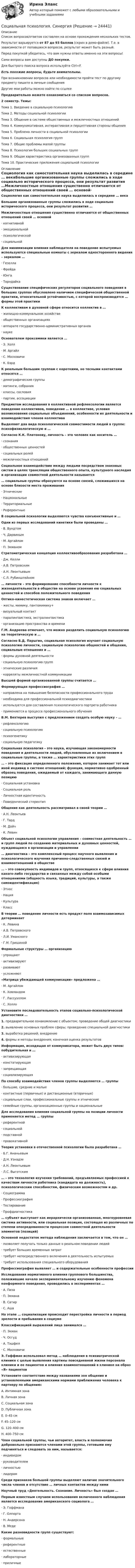     
          Описание
          Список вопросов/ответов составлен на основе прохождения нескольких тестов.Результат варьируется от 87 до 93 баллов (скрин в демо-файле). Т.е. в зависимости от попавшихся вопросов, результат может быть разный.Перед покупкой убедитесь, что вам нужны ответы именно на эти вопросы!Сами вопросы вам доступны ДО покупки.Для быстрого поиска вопроса используйте Ctrl+F. Есть похожие вопросы, будьте внимательны.При возникновении вопросов или необходимости пройти тест по другому предмету пишите в личные сообщения Другие мои работы можно найти по ссылке Предварительно можете ознакомиться со списком вопросов.2 семестр. Темы:Тема 1. Введение в социальную психологиюТема 2. Методы социальной психологииТема 3. Общение в системе общественных и межличностных отношенийТема 4. Коммуникативная, интерактивная и перцептивная стороны общенияТема 5. Проблема личности в социальной психологииТема 6. Социальная психология группТема 7. Общие проблемы малой группыТема 8. Психология больших социальных группТема 9. Общая характеристика организованных группТема 10. Практические приложения социальной психологии 
          Оглавление
          Социология как самостоятельная наука выделилась в середине … векаБольшие организованные группы сложились в ходе социально исторического процесса, они результат развития …Межличностные отношения существенно отличаются от общественных отношений своей … основой·      когнитивной·      эмоциональной·      психологической·      социальнойДля минимизации влияния наблюдателя на поведение испытуемых используются специальные комнаты с зеркалом одностороннего видения – зеркалом …·      Гезелла·      Фрейда·      Юнга·      ТорндайкаСуществование специфических регуляторов социального поведения в больших группах обусловлено наличием специфической общественной практики, относительной устойчивостью, с которой воспроизводятся … формы этой практикиК коллективам в духовной сфере относится коллектив в …·      жилищно-коммунальном хозяйстве·      общественных организациях·      аппарате государственно-административных органов·      наукеОснователем проксемики является …·      Э. Холл·      М. Аргайл·      С. Московичи·      К. БэрдК реальным большим группам с короткими, но тесными контактами относятся …·      демографические группы·      митинги, собрания·      классы, сословия·      партии, ассоциацииПредметом исследования в коллективной рефлексологии является поведение коллективов, поведение … в коллективе, условия возникновения социальных объединений, особенности их деятельности и взаимодействия членов коллективаВыделяют два вида психологической совместимости людей в группе: психофизиологическую и …Согласно К.К. Платонову, личность – это человек как носитель …·      сознания·      общественных ценностей·      социальных ролей·      межличностных отношенийСоциальное взаимодействие между людьми посредством знаковых систем в целях трансляции общественного опыта, культурного наследия и организации совместной деятельности называется… социальные группы образуются на основе связей, сложившихся на основе близости места проживания·      Этнические·      Национальные·      Территориальные·      РеферентныеВ социальной психологии выделяются чувства конъюнктивные и …Одни из первых исследований кинетики были проведены …·      В. Вундтом·      Ч. Дарвиным·      М. Аргайлом·      П. ЭкманомСтратометрическая концепция коллективообразования разработана …·      Дж. Келли·      А.В. Петровским·      А.Н. Леонтьевым·      С.Л. Рубинштейном… личности – это формирование способности личности к жизнедеятельности в обществе на основе усвоения ею социальных ценностей и способов положительного поведенияОптико-кинестетическая система знаков включает …·      жесты, мимику, пантомимику+·      визуальный контакт·      паралингвистика, экстралингвистика·      организацию пространства и времениГ.М. Андреева отмечает, что можно разделить социальную психологию на теоретическую и …Согласно Б.Д. Парыгин, социальная психология изучает социальную психологию личности, социальную психологию общностей и общения, социальные отношения и …·      формы духовной деятельности·      социальную психологию групп·      этнические различия·      корреляты межличностной коммуникацииВысшей формой организованной группы считается …Формирующая профессиография …·      направлена на повышение безопасности профессионального труда·      необходима для профессиональной психодиагностики·      используется для составления психологического портрета работника·      применяется в процессе профессионального обученияВ.М. Бехтерев выступил с предложением создать особую науку – …·      рефлексологию·      социальную психологию·      психогенетику·      социальную педагогикуСоциальная психология – это наука, изучающая закономерности поведения и деятельности людей, обусловленные их включением в социальные группы, а также … характеристики этих групп… – это фиксация определенного положения, которое занимает тот или иной индивид в системе отношений; функция, нормативно одобренный образец поведения, ожидаемый от каждого, занимающего данную позицию·      Социальная установка·      Социальная роль·      Личностная идентичность·      Поведенческий стереотипОбщение как деятельность рассматривал в своей теории …·      А.Н. Леонтьев·      Г. Тард·      М. Дойч·      К. ЛевинОбъект социальной психологии управления – совместная деятельность … и групп людей по созданию материальных и духовных ценностей, нуждающаяся в организации и управлении… диагностика – это комплексный процесс научного выявления и психологического изучения причинно-следственных связей и взаимоотношений в обществе… – это совокупность индивидов и групп, относящихся к сфере влияния какого-либо государства и связанных между собой особыми отношениями (общность языка, традиций, культуры, а также самоидентификация)·      Этнос·      Нация·      Культура·      КлассВ теории … поведение личности есть продукт поля взаимозависимых детерминант·      К. Левина ·      А.В. Петровского·      Л.И. Уманского·      Г.М. ГришинойФормальные структуры … организацию·      упрощают·      активизируют·      развивают·      усложняют«Матрица убеждающей коммуникации» предложена …·      М. Аргайлом·      К. Ховландом·      Г. Лассуэллом·      С. ХоллоУстановите последовательность этапов социально-психологической диагностики …1.   предварительное ознакомление с объектом; проведение общей диагностики2.   выявление основных проблем сферы; проведение специальной диагностики 3.   выработка решений; внедрение4.   формы и методы внедрения; конечная оценка результатовИнформация, исходящая от коммуникатора, может быть двух типов: побудительная и …·      активизирующая·      констатирующая ·      запрещающая·      социализирующаяПо способу взаимодействия членов группы выделяются … группы·      большие, средние и малые·      контактные (первичные) и дистанционные (вторичные)·      социальные слои, профессиональные группы и этнические·      семейные группы, организационные группы и национальныеДля исследования влияния социальной группы на позиции личности применяется метод … группы·      референтной·      социальной·      подставной·      провокативнойТеория установки в отечественной психологии была разработана …·      Б.Г. Ананьевым·      Д.Н. Узнадзе·      А.Н. Леонтьевым·      Л.С. Выготским… – это технология изучения требований, предъявляемых профессией к качествам личности работника (кандидата на должность), психологическим способностям, физическим возможностям и др.·      Социограмма·      Профессиография·      Тестирование·      Профдиагностика… субъект выступает как иерархически организованная, многоуровневая система активности, или социальная позиция, состоящая из различных по степени опосредованности процессом совместной деятельности элементов (позиций)Основной недостаток метода наблюдения заключается в том, что он …·      позволяет получать только данные о реальном поведении людей·      требует больших временных затрат·      требует непосредственного включения в деятельность испытуемых·      требует использования специального оборудованияПрофессиография выявляет … и содержательные особенности профессииИсследования нормативного влияния группового большинства, положившие начало экспериментальному изучению феномена конформного поведения, проводились в экспериментах …·      А. Пиза·      П. Экмана·      В. Сатир·      С. АшаНа этапе … социализации происходит перестройка личности в период зрелости и пребывания в социумеКлассификацией выражений лица занимался …·      П. Экман·      Ч. Осгуд·      А. Тэшфел·      С. МосковичиЭ. Гоффман использовал метод … наблюдения в психиатрической клинике с целью выявления картины повседневной жизни персонала клиники и ее пациентов и влияния взаимоотношений в клинике на образ «Я» пациентовУстановите соответствие между названиями зон общения и установленными американскими нормами приближения человека к партнеру по общению:A. Интимная зонаB. Личная зонаC. Социальная зонаD. Публичная зонаE. 0–45 смF. 45–120 смG. 120–400 смH. 400–750 смЧлен социальной группы, чьи авторитет, власть и полномочия добровольно признаются членами этой группы, готовыми ему подчиняться и следовать за ним, называется:·      индивидом·      руководителем·      личностью·      лидеромСреди признаков большой группы выделяют наличие значительного числа членов и отсутствие … личных контактов между нимиНаучный труд «Деятельность. Сознание. Личность» был создан …Первым известным случаем использования включенного наблюдения является исследование американского социолога …·      Э. Гоффмана·      Г. Олпорта·      Н. Андерсона·      В. МедеКакие разновидности групп существуют:·      формальные·      референтные·      естественные·      лабораторные·      приличные 
            
            
            Социальная психология .Практические задания. ММУ.Социальная психология. СинергияСОЦИАЛЬНАЯ ПСИХОЛОГИЯ/СИНЕРГИЯ//МОСАП//МТИ//МОИ🌞Социальная психология Синергия / МТИ / МосАП, 2022 Новый сборник 100 ответов на отлично!Социальная психология. Синергия МФПУ.Социальная психология. Синергия. Ответы на ИТОГОВЫЙ ТЕСТ. На отлично!Социальная психология. Синергия. Тест 98 вопросов. Социальная психология ММУ 2023г.Социальная психология ММУ 2023г.💯 Социальная психология (ответы на тест Синергия / МОИ / МТИ / МосАП, ноябрь 2023)💯 Социальная психология (ответы на тест Синергия / МОИ / МТИ / МосАП, сентябрь 2023)Социальная психология. Ответы.Тест. Росдистант💯 Социальная психология (правильные ответы на тест Синергия / МОИ / МТИ / МосАП)💯 Социальная психология (правильные ответы на тест Синергия / МОИ / МТИ / МосАП, август 2023)