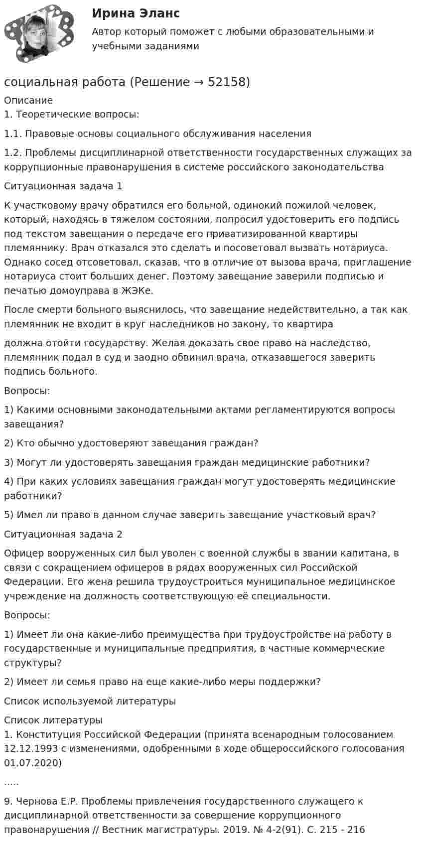      
            Описание
            1.             Теоретические вопросы:1.1.       Правовые основы социального обслуживания населения1.2.       Проблемы дисциплинарной ответственности государственных служащих за коррупционные правонарушения в системе российского законодательства  Ситуационная задача 1К участковому врачу обратился его больной, одинокий пожилой человек, который, находясь в тяжелом состоянии, попросил удостоверить его подпись под текстом завещания о передаче его приватизированной квартиры племяннику. Врач отказался это сделать и посоветовал вызвать нотариуса. Однако сосед отсоветовал, сказав, что в отличие от вызова врача, приглашение нотариуса стоит больших денег. Поэтому завещание заверили подписью и печатью домоуправа в ЖЭКе.После смерти больного выяснилось, что завещание недействительно, а так как племянник не входит в круг наследников но закону, то квартира должна отойти государству. Желая доказать свое право на наследство, племянник подал в суд и заодно обвинил врача, отказавшегося заверить подпись больного.Вопросы: 1) Какими основными законодательными актами регламентируются вопросы завещания?2) Кто обычно удостоверяют завещания граждан?3) Могут ли удостоверять завещания граждан медицинские работники?4) При каких условиях завещания граждан могут удостоверять медицинские работники?5) Имел ли право в данном случае заверить завещание участковый врач? Ситуационная задача 2Офицер вооруженных сил был уволен с военной службы в звании капитана, в связи с сокращением офицеров в рядах вооруженных сил Российской Федерации. Его жена решила трудоустроиться муниципальное медицинское учреждение на должность соответствующую её специальности.Вопросы: 1) Имеет ли она какие-либо преимущества при трудоустройстве на работу в государственные и муниципальные предприятия, в частные коммерческие структуры?2) Имеет ли семья право на еще какие-либо меры поддержки?Список используемой литературы  
            Список литературы
            1.	Конституция Российской Федерации (принята всенародным голосованием 12.12.1993 с изменениями, одобренными в ходе общероссийского голосования 01.07.2020).....9.	Чернова Е.Р. Проблемы привлечения государственного служащего к дисциплинарной ответственности за совершение коррупционного правонарушения // Вестник магистратуры. 2019. № 4-2(91). С. 215 - 216
            
            
            СОЦИАЛЬНАЯ ПСИХОЛОГИЯ (часть 1/1) Практическая работа Московский Международный Университетсоциальная работа Социальная … развития – специфическая для каждого возрастного периода система отношений субъекта в социальной действительности, отраженная в его переживаниях и реализуемая им в деятельности Социальная рекламаСоциальная структура и социальная стратификацияСоциальная философия. Социальная функция рынка труда заключается в ...Социальная психология. Темы 1-10. Тест с ответами (Синергия/МОИ/ МТИ /МОСАП). На отлично (90+)Социальная психология тест Синергия 2023 (все ответы✅90/100 баллов)Социальная психология (тест с ответами КОЛЛЕДЖ Синергия/МОИ/ МТИ /МОСАП)Социальная психология (тест с ответами Синергия/МОИ/МТИ/МосАП)Социальная психология (тест с ответами Синергия/МОИ/МТИ/МосАП)Социальная психология (тест с ответами Синергия / МОИ / МТИ / МОСАП).Социальная психология (тест с ответами Синергия/МОИ/ МТИ /МОСАП)