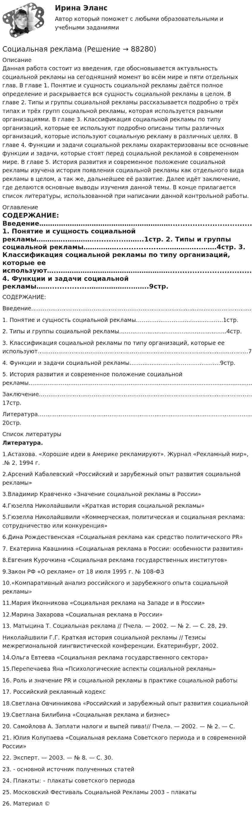      
            Описание
            Данная работа состоит из введения, где обосновывается актуальность социальной рекламы на сегодняшний момент во всём мире и пяти отдельных глав. В главе 1. Понятие и сущность социальной рекламы даётся полное определение и раскрывается вся сущность социальной рекламы в целом. В главе 2. Типы и группы социальной рекламы рассказывается подробно о трёх типах и трёх групп социальной рекламы, которая используется разными организациями. В главе 3. Классификация социальной рекламы по типу организаций, которые ее используют подробно описаны типы различных организаций, которые используют социальную рекламу в различных целях. В главе 4. Функции и задачи социальной рекламы охарактеризованы все основные функции и задачи, которые стоят перед социальной рекламой в современном мире. В главе 5. История развития и современное положение социальной рекламы изучена история появления социальной рекламы как отдельного вида рекламы в целом, а так же, дальнейшее её развитие. Далее идёт заключение, где делаются основные выводы изучения данной темы. В конце прилагается список литературы, использованной при написании данной контрольной работы. 
            Оглавление
                                СОДЕРЖАНИЕ: Введение……………………………………………………............................................…………………1стр. 1.    Понятие и сущность социальной рекламы…………..………….............……..1стр. 2.    Типы и группы социальной рекламы……………..................……………...…….4стр. 3.    Классификация социальной рекламы по типу организаций, которые ее используют…..……………………………………………...........................................…….……..7стр. 4.    Функции и задачи  социальной рекламы……................……………….……..9стр. 5.    История развития и современное положение социальной рекламы……………………………………………………………..................................................…..10стр. Заключение……………………………………………………........................................…………..…17стр. Литература………………………………………………..……......................................………….…20стр. 
            Список литературы
            Литература.1.Астахова. «Хорошие идеи в Америке рекламируют». Журнал «Рекламный мир», .№ 2, 1994 г. 2.Арсений Кабалевский «Российский и зарубежный опыт развития социальной рекламы» 3.Владимир Кравченко «Значение социальной рекламы в России» 4.Гюзелла Николайшвили «Краткая история социальной рекламы» 5.Гюзелла Николайшвили «Коммерческая, политическая и социальная реклама: сотрудничество или конкуренция» 6.Дина Рождественская «Социальная реклама как средство политического PR» 7. Екатерина Квашнина «Социальная реклама в России: особенности развития» 8.Евгения Курочкина «Социальная реклама государственных институтов» 9.Закон РФ «О рекламе» от 18 июля 1995 г. № 108-ФЗ10.«Компаративный анализ российского и зарубежного опыта социальной рекламы» 11.Мария Иконникова «Социальная реклама на Западе и в России» 12.Марина Захарова «Социальная реклама в России» 13. Матыцина Т. Социальная реклама // Пчела. — 2002. — № 2. — С. 28, 29.Николайшвили Г.Г. Краткая история социальной рекламы // Тезисы межрегиональной лингвистической конференции. Екатеринбург, 2002.14.Ольга Евтеева «Социальная реклама государственного сектора» 15.Перепечаева Яна «Психологические аспекты социальной рекламы» 16. Роль и значение PR и социальной рекламы в практике социальной работы 17. Российский рекламный кодекс18.Светлана Овчинникова «Российский и зарубежный опыт развития социальной19.Светлана Билибина «Социальная реклама и бизнес» 20. Самойлова А. Заплати налоги и выпей пива!// Пчела. — 2002. — № 2. — С. 21. Юлия Колупаева «Социальная реклама Советского периода и в современной России» 22. Эксперт. — 2003. — № 8. — С. 30.23.   - основной источник полученных статей 24. Плакаты:  – плакаты советского периода 25.   Московский Фестиваль Социальной Рекламы 2003 – плакаты26. Материал ©  
            
            
            Социальная … развития – специфическая для каждого возрастного периода система отношений субъекта в социальной действительности, отраженная в его переживаниях и реализуемая им в деятельности Социальная рекламаСоциальная структура и социальная стратификацияСоциальная философия. Социальная функция рынка труда заключается в ...Социальное неравенствоСоциальное обеспечение - заданияСоциальная психология (тест с ответами КОЛЛЕДЖ Синергия/МОИ/ МТИ /МОСАП)Социальная психология (тест с ответами Синергия/МОИ/МТИ/МосАП)Социальная психология (тест с ответами Синергия/МОИ/МТИ/МосАП)Социальная психология (тест с ответами Синергия / МОИ / МТИ / МОСАП).Социальная психология (тест с ответами Синергия/МОИ/ МТИ /МОСАП)Социальная психология (часть 1/1)СОЦИАЛЬНАЯ ПСИХОЛОГИЯ (часть 1/1) Практическая работа Московский Международный Университет