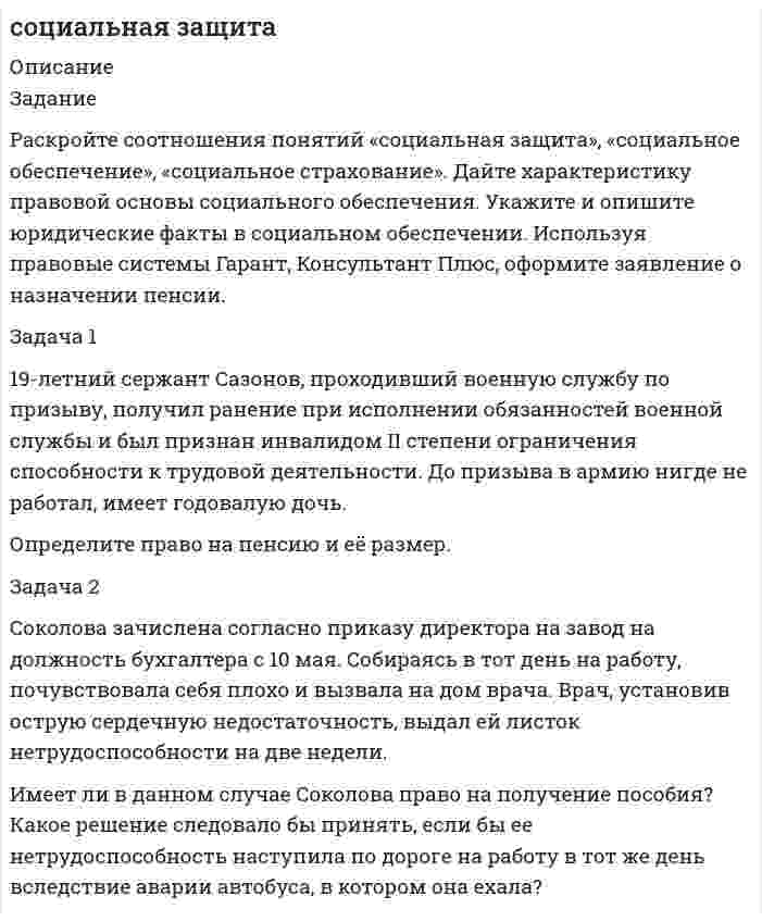      
          Описание
          Описание работыЗадание №1. Тридцати двух летний Пётр Иванов является инвалидом первой группы. На какие виды социального обеспечения он имеет право?Задание №2. Составьте таблицу из двух столбцов в первом столбце укажите органы власти защищающие права и свободы граждан в сфере пенсионного обеспечения и опеки (не менее двух), а во втором столбце укажите выполняемые ими функции.Задание №3 Панин заключил с негосударственным пенсионным фондом «Достойная старость» договор, в соответствии с которым ежемесячно перечислял в фонд взнос в расчете на то, что через 6 лет, по достижении пенсионного возраста, будет получать дополнительную пенсию от фонда. Однако через 4 года фонд «Достойная старость» был реорганизован путём присоединения к другому негосударственному пенсионному фонду «Пенсионер» о чём Панин получил уведомление по почте. Панин обратился в реорганизованный фонд за разъяснениями, не потерял ли он право на получение дополнительной пенсии? и имеет ли право перевести свои накопления в другой пенсионный фонд?Какой правомерный ответ должен получить Панин от реорганизованного пенсионного фонда? Каким нормативным актом регулируется данный вопрос?Задание №4. Солопова уехала в Канаду в возрасте 46 лет имея трудовой стаж 14 лет и провела там 16 лет вернувшись на территорию РФ в 2019 году она обратилась в пенсионный фонд приложив копию паспорта и все необходимые документы.Солоповой было отказано в назначении пенсии на основании недостаточности трудового стажа. Правомерен ли отказ пенсионного фонда?  
            
            
            Социальная защитаСоциально-экономическая статистика (РЭУ)Социология 1 курс (Сибупк 2021 г) Социология ВСЕ ЗАДАНИЯ Социология ТК 12 задание 80% (СибУПК 1 курс 2021)С первого станка на сборку поступает 40 %, со второго – 30 %, с третьего – 20 %, с четвертого – 10 % всех деталей. Среди деталей первого станка 1 % бракованных, второго –2 %, третьего – 2,5 %, четвертого – 5 %. Сплав меди с сурьмой, содержащий 47 % сурьмы, анодно растворяли при силе тока 0,02 А в течение 3600 с. Определить количество меди и сурьмы, перешедшие в раствор, если на аноде протекают только процессы ионизации меди и сурьмы и выход по току меди 53%Составьте электронно-ионные схемы и молекулярные уравнения реакцийСоставьте электронные уравнения процессов, происходящих на угольных электродах при электролизе раствСоставьте электронные формулы атомов кремния и молибдена. На каких энергетических подуровнях находятся их валентные электроны?Сосуд высотой h = 1,2 м, полностью заполненный водой (см. рисунок), накрывают сверху поршнем (диаметр поршня 0,1 м, масса mп. = 1,5 кг) и устанавливают на него сверху груз массой mгр. = 5 кг. Определить гидростатическое, избыточное и абСосуд объемом V = 0,7 м3 заполнен смесью гелия и кислорода. Масса гелия m1 = 10 г, масса кислорода m2 = 20 г. Смесь находится под давлением p = 10 кПа. Найти температуру смеси.Сосуд разделен адиабатными перегородками на четыре части, в каждой из которых содержатся различные газы. После того как перегородки убраны, без теплообмена с окружающей средой происходит образование горючей смеси. Сотрудник предоставил больничный лист с 20 сентября по 28 сентября текущего года по общему заболеванию. Страховой стаж сотрудника