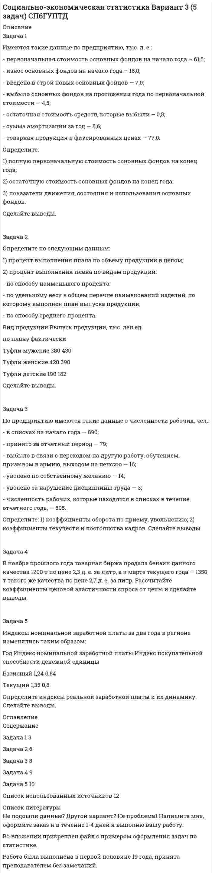 




Описание


Задача 1
Имеются условные данные о показателях деятельности промышленной фирмы:
Объем выпуска продукции Показатели Значение
Объем выпуска продукции в 2001 году, млн. р. 100
В 2002 году было запланировано произвести продукции, млн. р. 180
Фактически произведено продукции в 2002 году, млн. р. 160
Среднесписочная численность работников в 2002 году 200
в том числе
мужчины 132
женщины 68
Исчислите все возможные виды относительных величин.
 
Задача 2
Имеются данные о продаже акций компании «А» на торгах фондовой биржи:
Курс продажи акций, р. Количество проданных акций, шт. Стоимость реализации акций, тыс. р.
500 500 250
750 400 300
1000 500 500
Исчислите средний курс реализации акций, используя формулы средней арифметической и средней гармонической.
 
Задача 3
Для определения средней продолжительности телефонных разговоров по городской сети произведено 5-%-ное выборочное обследование. В результате механического отбора телефонных разговоров получены следующие данные:
Продолжительность телефонных разговоров, мин. Количество телефонных разговоров
До 1 15
1-2 28
2-3 26
4-5 18
5-6 8
6 и выше 5
Итого 100
Определите:
1) среднюю продолжительность телефонных разговоров;
2) коэффициент вариации.
Объясните смысл полученного значения коэффициента вариации.
 
Задача 4
Имеются следующие условные данные о производстве отдельных видов продукции пищевой промышленности РФ; (тыс. т):
Годы Сахар песок
1997 2736
1998 3155
1999 3294
2000 3778
2001 4745
2002 6808
1. Исчислить следующие показатели динамики:
а) абсолютный прирост (на цепной и базисной основе);
б) темп роста и прироста (на цепной и базисной основе);
в) абсолютное значение 1% прироста;
г) средний уровень ряда динамики;
д) средний абсолютный прирост, средний темп роста и прироста.
2. Показать взаимосвязь между исчисленными базисными и цепными показателями динамики.
3. Изобразить интенсивность развития ряда динамики графически.
 
Задача 5
Имеются следующие данные о продаже оргтехники за два периода:
Наименование товара Продажа в фактических ценах, млн. руб. Изменение цен во 2 периоде по сравнению с 1 периодом, %
1 период 2 период
ПЭВМ 550 590 +60
Телефаксы 329 465 +45
Телефоны 251 345 +70
Определите:
1) индивидуальные и общий индексы цен;
2) общий индекс товарооборота в фактических ценах; общий индекс физического объема, используя взаимосвязь индексов товарооборота и цен;
3) общую сумму экономического эффекта, полученную в результате изменения цен.
Сделайте выводы.
 
Задача 6
Имеются следующие данные о продаже продукта А на рынках города:
Рынок Декабрь Январь
Количество, тонн Модальная цена за 1 кг, руб. Количество, тонн Модальная цена за 1 кг, руб.
1 100 26 90 28
2 250 10 300 13
3 50 40 300 41
На основе приведенных данных определите:
1) индекс цен постоянного состава;
2) индекс цен переменного состава;
3) индекс структурных сдвигов;
4) изменение средней цены (в абсолютных величинах) в январе по рынкам города в целом за счет действия отдельных факторов.
Сделайте выводы.
 
Задача 7
Для оценки тесноты связи между показателями стоимости произведенной продукции (результативный признак – у) и оснащенностью предприятий основными фондами (факторный признак – х) по следующим данным определите коэффициент корреляции рангов Спирмена. Объясните экономический смысл рассчитанного показателя и сделайте выводы.
Номер предприятия Среднегодовая стоимость основных фондов Производство продукции
1 100 150
2 300 320
3 470 380
4 420 410
5 580 620
6 230 280
7 320 300
8 560 500
9 600 660
10 460 550
11 220 190
12 190 160
13 360 420
14 410 360
15 700 740
16 330 430
17 300 240
18 490 450
19 310 320
20 390 420




Оглавление


Содержание
Задача 1 3
Задача 2 6
Задача 3 8
Задача 4 10
Задача 5 14
Задача 6 16
Задача 7 18
Список использованных источников 21




Список литературы


Не подошли данные? Другой вариант? Не проблема! Напишите мне, оформите заказ и в течение 1-5 дней (в зависимости от загруженности) я выполню вашу работу.
Работа была выполнена в 2020 году, принята преподавателем без замечаний.
Пример оформления задач для общего представления о качестве приобретаемой работы можно посмотреть в моем профиле (образцы решений) или прикрепленном демо-файле.
Расчеты выполнены достаточно подробно. Все расчеты сопровождены формулами, пояснениями и выводами. Объем работы 21 стр. TNR 14, интервал 1,5.



            
            
            З а д а ч а 1 Имеются следующие условные данные о численности населения и его занятости, млн. чел.: П о к а з а т е л и П е р и о д базисный отчетный Среднегодовая численность населения Численность занятых в экономике, всего В том числе по формам собственности: государственная, муниципальная частнаяЗадача 1 Имеются такие данные по предприятию, тыс. д. е.: - первоначальная стоимость основных фондов на начало года – 61,5; - износ основных фондов на начало года – 18,0; - введено в строй новых основных фондов — 7,0; - выбыло основных фондов на протяжении года по первоначальной стоимости — 4,5;Задача 1 Имеются такие данные по производственной деятельности предприятия за год, тыс. д. е.: первоначальная стоимость основных фондов за вычетом износа на начало года — 47,0; сумма износа основных фондов на начало года — 19,5; введено в строй новых основных фондов — 18,0; капитальный ремонт основных фондов — 2,1; выбыло основных фондов на протяжении года по первоначальной стоимости — 6,5; стоимость фондов, которые выбывают, за вычетом износа — 0,6; общая годовая сумма амортизации — 6,1; товарная продукция в фиксированных ценах — 110,0.Задача 1 Имеются такие данные по производственной деятельности предприятия за год, тыс. д. е.: первоначальная стоимость основных фондов за вычетом износа на начало года — 47,0; сумма износа основных фондов на начало года — 19,5; введено в строй новых основных фондов — 18,0; капитальный ремонт основных фондов — 2,1; выбыло основных фондов на протяжении года по первоначальной стоимости — 6,5; стоимость фондов, которые выбывают, за вычетом износа — 0,6; общая годовая сумма амортизации — 6,1; товарная продукция в фиксированных ценах — 110,0.. 2Задача 1 Имеются условные данные о показателях деятельности промышленной фирмы: Объем выпуска продукции Показатели Значение Объем выпуска продукции в 2001 году, млн. р. 100Задача 1 Инвестиционный проект на сумму 2 млн. руб. способен обеспечить ежегодные денежные поступления в сумме 1 млн. руб. Какой будет срок окупаемости этого проекта при желательном уровне окупаемости (коэффициент дисконтирования) 10 %?Задача 1 Индивидуальный предприниматель Кусков объявил замечание Аникеевой, работавшей продавцом принадлежащего ему магазина, за допущение нецензурных выражений в отношении одного из покупателей. Информация была получена из книги отзывов и предложений, в которой потерпевший написал о случившемсяЗадача 1 Имеются следующие данные за 2009 г.: - численность населения, тыс. чел.: на 1 января - 430,0; на 1 апреля - 430,2; на 1 июля 430,3; на 1 октября - 430,7; на 1 января 2007 г. 430,8 - число умерших, чел. - 8 170 - число выбывших на постоянно жительство в другие населенные пункты, чел. - 570Задача 1 Имеются следующие данные за год по заводам одной промышленной компании: Завод Среднее число рабочих, чел. Основные фонды, млн. руб. Продукция, млн. руб. Завод Среднее число рабочих, чел. Основные фонды, млн. руб. Продукция, млн.Задача 1 Имеются следующие данные о среднегодовой оплате труда работников банка. Таблица 1 Данные о среднегодовой оплате труда работников банка Наименование банка Среднегодо-вая зарплата персонала Наименование банка Среднегодовая зарплата персонала Альфа-банк 1527 банк железнодорож-ный 1942 Кредит-банк 1404 Авиа-банк 1770Задача 1 Имеются следующие данные о численности женщин на 01.01.2010 г. в населенном пункте и коэффициенты дожития: Возраст, лет Число женщин, чел. Коэффициент дожитияЗадача 1 Имеются следующие данные по двум группам рабочих: Группы рабочих Число рабочих, чел. Средняя часовая выработка одного рабочего, шт. Дисперсия выработки Квалифицированные 15 5,5 0,23 Малоквалифицированные 5 3,5 0,38 Определить тесноту связи между квалификацией и средней выработкой рабочих, вычислив коэффициент детерминации и эмпирическое корреляционное отношение. Пояснить полученные результатЗадача 1. Имеются следующие данные по предприятиям (тыс. руб.): Таблица 1– Исходные данные  По этим данным найдите прибыль базисного и отчетного года, как повлияли на ее изменение: цены, себестоимость, объем выпуска продукции, изменение ассортимента.Задача 1 Имеются следующие показатели деятельности предприятия. Задача 2 Руководство компании Citigroup планировало разместить 120 000 облигаций совокупной номинальной стоимостью $120 000 000 по цене $985 за облигацию. Однако при размещении спрос превысил предложение и облигации в среднем разошлись по $992 за штуку. Определить: 1. Номинал одной облигации; 2. Первоначально запланированный объем выручки от продажи ценных бумаг на первичном рынке; 3. Фактическую выручку. Задача 3
