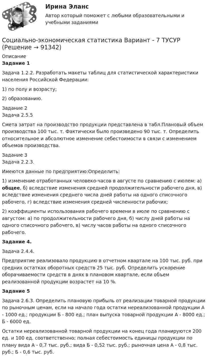      
            Описание
            Задание 1Задача 1.2.2. Разработать макеты таблиц для статистической характеристики населения Российской Федерации:1) по полу и возрасту;2) образованию.Задание 2Задача 2.5.5Смета затрат на производство продукции представлена в табл.Плановый объем производства 100 тыс. т. Фактически было произведено 90 тыс. т. Определить относительное и абсолютное изменение себестоимости в связи с изменением объемов производства.Задание 3Задача 2.2.3.Имеются данные по предприятию:Определить:1) изменение отработанных человеко-часов в августе по сравнению с июлем: а) общее, б) вследствие изменения средней продолжительности рабочего дня, в) вследствие изменения среднего числа дней работы на одного списочного рабочего, г) вследствие изменения средней численности рабочих;2) коэффициенты использования рабочего времени в июле по сравнению с августом: а) по продолжительности рабочего дня, б) числу дней работы на одного списочного рабочего, в) числу часов работы на одного списочного рабочего.Задание 4. Задача 2.4.4. Предприятие реализовало продукцию в отчетном квартале на 100 тыс. руб. при средних остатках оборотных средств 25 тыс. руб. Определить ускорение оборачиваемости средств в днях в плановом квартале, если объем реализованной продукции возрастет на 10 %.Задание 5Задача 2.6.3. Определить плановую прибыль от реализации товарной продукции по рыночным ценам, если на начало года остатки нереализованной продукции А - 1000 ед.; продукции Б - 800 ед.; план выпуска товарной продукции А - 8000 ед.; Б - 6000 ед. Остатки нереализованной товарной продукции на конец года планируются 200 ед. и 100 ед. соответственно; полная себестоимость единицы продукции по плану вида А - 0,7 тыс. руб.; вида Б - 0,52 тыс. руб.; рыночная цена А - 0,8 тыс. руб.; Б - 0,6 тыс. руб.   
            
            
            Социально-экономическая статистика Вариант 7 (7 заданий) СПб (МУ 2015 года) На основе данных табл. 1 «Показатели деятельности производственных предприятий за отчетный год», выполнить:Социально-экономическая статистика Вариант - 7 ТУСУРСоциально-экономическая статистика Вариант - 8 ТУСУРсоциально-экономическая статистика вариант 9Социально - экономическая статистика Практическая работа 2 (5 задач)СОЦИАЛЬНО-ЭКОНОМИЧЕСКАЯ СТАТИСТИКА//ТУСУР//КОНТРОЛЬНАЯ РАБОТА №1//ВАРИАНТ №13Социально-экономическая статистика_упр//ЧЕЛгуСоциально-трудовые отношения могут иметь следующие уровниСоциально-трудовые отношения – этоСоциально-экономическая статистикаСоциально-экономическая статистика Вариант - 11 ТУСУРСоциально-экономическая статистика Вариант - 16 ТУСУРСоциально-экономическая статистика Вариант - 2 ТУСУРСоциально-экономическая статистика Вариант 3 (7 заданий) СПб (МУ 2015 года) На основе данных табл. 1 «Показатели деятельности производственных предприятий за отчетный год», выполнить: