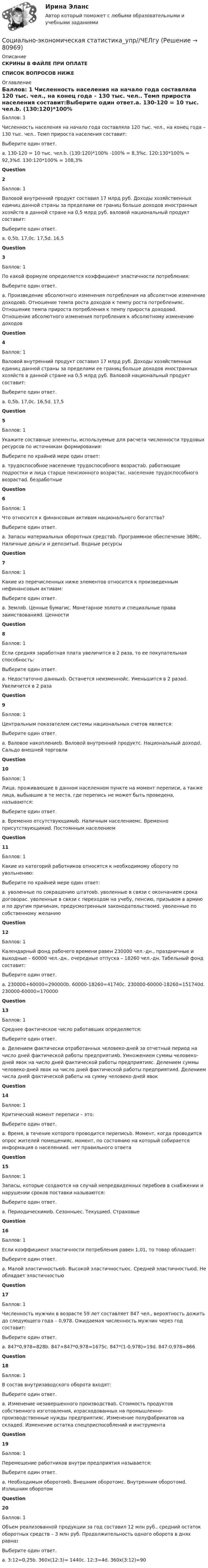      
            Описание
            СКРИНЫ В ФАЙЛЕ ПРИ ОПЛАТЕСПИСОК ВОПРОСОВ НИЖЕ 
            Оглавление
            Баллов: 1 Численность населения на начало года составляла 120 тыс. чел., на конец года – 130 тыс. чел.. Темп прироста населения составит:Выберите один ответ.a. 130-120 = 10 тыс. чел.b. (130:120)*100% -100% = 8,3%c. 120:130*100% = 92,3%d. 130:120*100% = 108,3%Question2Баллов: 1Валовой внутренний продукт составил 17 млрд руб. Доходы хозяйственных единиц данной страны за пределами ее границ больше доходов иностранных хозяйств в данной стране на 0,5 млрд руб. валовой национальный продукт составит:Выберите один ответ.a. 0,5b. 17,0c. 17,5d. 16,5Question3Баллов: 1По какой формуле определяется коэффициент эластичности потребления:Выберите один ответ.a. Произведение абсолютного изменения потребления на абсолютное изменение доходовb. Отношение темпа роста доходов к темпу роста потребленияc. Отношение темпа прироста потребления к темпу прироста доходовd. Отношение абсолютного изменения потребления к абсолютному изменению доходовQuestion4Баллов: 1Валовой внутренний продукт составил 17 млрд руб. Доходы хозяйственных единиц данной страны за пределами ее границ больше доходов иностранных хозяйств в данной стране на 0,5 млрд руб. Валовой национальный продукт составит:Выберите один ответ.a. 0,5b. 17,0c. 16,5d. 17,5Question5Баллов: 1Укажите составные элементы, используемые для расчета численности трудовых ресурсов по источникам формирования:Выберите по крайней мере один ответ:a. трудоспособное население трудоспособного возрастаb. работающие подростки и лица старше пенсионного возрастаc. население трудоспособного возрастаd. безработныеQuestion6Баллов: 1Что  относится к финансовым активам национального богатства?Выберите один ответ.a. Запасы материальных оборотных средствb. Программное обеспечение ЭВМc. Наличные деньги и депозитыd. Водные ресурсыQuestion7Баллов: 1Какие из перечисленных ниже элементов относится к произведенным нефинансовым активам:Выберите один ответ.a. Земляb. Ценные бумагиc. Монетарное золото и специальные права заимствованияd. ЦенностиQuestion8Баллов: 1Если средняя заработная плата увеличится в 2 раза, то ее покупательная способность:Выберите один ответ.a. Недостаточно данныхb. Останется неизменнойc. Уменьшится в 2 разаd. Увеличится в 2 разаQuestion9Баллов: 1Центральным показателем системы национальных счетов является:Выберите один ответ.a. Валовое накоплениеb. Валовой внутренний продуктc. Национальный доходd. Сальдо внешней торговлиQuestion10Баллов: 1Лица, проживающие в данном населенном пункте на момент переписи, а также лица, выбывшие в те места, где перепись не может быть проведена, называются:Выберите один ответ.a. Временно отсутствующимиb. Наличным населениемc. Временно присутствующимиd. Постоянным населениемQuestion11Баллов: 1Какие из категорий работников относятся к необходимому обороту по увольнению:Выберите по крайней мере один ответ:a. уволенные по сокращению штатовb. уволенные в связи с окончанием срока договораc. уволенные в связи с переходом на учебу, пенсию, призывом в армию и по другим причинам, предусмотренным законодательствомd. уволенные по собственному желаниюQuestion12Баллов: 1Календарный фонд рабочего времени равен 230000 чел.-дн., праздничные и выходные – 60000 чел.-дн., очередные отпуска – 18260 чел.-дн. Табельный фонд составит:Выберите один ответ.a. 230000+60000=290000b. 60000-18260=41740c. 230000-60000-18260=151740d. 230000-60000=170000Question13Баллов: 1Среднее фактическое число работавших определяется:Выберите один ответ.a. Делением фактически отработанных человеко-дней за отчетный период на число дней фактической работы предприятияb. Умножением суммы человеко-дней явок на число дней фактической работы предприятияc. Делением суммы человеко-дней явок на число дней фактической работы предприятияd. Делением числа дней фактической работы на сумму человеко-дней явокQuestion14Баллов: 1Критический момент переписи – это:Выберите один ответ.a. Время, в течение которого проводится переписьb. Момент, когда проводится опрос жителей помещенияc. момент, по состоянию на который собирается информация о населенииd. нет правильного ответаQuestion15Баллов: 1Запасы, которые создаются на случай непредвиденных перебоев в снабжении и нарушении сроков поставки называются:Выберите один ответ.a. Периодическимиb. Сезонныеc. Текущиеd. СтраховыеQuestion16Баллов: 1Если коэффициент эластичности потребления равен 1,01, то товар обладает:Выберите один ответ.a. Малой эластичностьюb. Высокой эластичностьюc. Средней эластичностьюd. Не обладает эластичностьюQuestion17Баллов: 1Численность мужчин в возрасте 59 лет составляет 847 чел., вероятность дожить до следующего года – 0,978. Ожидаемая численность  мужчин через год составит:Выберите один ответ.a. 847*0,978=828b. 847+847*0,978=1675c. 847*(1-0,978)=19d. 847:0,978=866Question18Баллов: 1В состав внутризаводского оборота входят:Выберите один ответ.a. Изменение незавершенного производстваb. Стоимость продуктов собственного изготовления, израсходованных на промышленно-производственные нужды предприятияc. Изменение полуфабрикатов на складеd. Изменение остатка спецприспособлений и инструментаQuestion19Баллов: 1Перемещение работников внутри предприятия называется:Выберите один ответ.a. Необходимым оборотомb. Внешним оборотомc. Внутренним оборотомd. Излишним оборотомQuestion20Баллов: 1Объем реализованной продукции за год составил 12 млн руб., средний остаток оборотных средств – 3 млн руб. Продолжительность одного оборота в днях равна:Выберите один ответ.a. 3:12=0,25b. 360х(12:3)= 1440c. 12:3=4d. 360х(3:12)=90  
            
            
            СОЦИАЛЬНО-ЭКОНОМИЧЕСКАЯ СТАТИСТИКА//ТУСУР//КОНТРОЛЬНАЯ РАБОТА №1//ВАРИАНТ №13Социально-экономическая статистика_упр//ЧЕЛгуСоциально-экономическая характеристика Ивановской областиСоциально-экономическая характеристика Самарской области витте Социально-экономические условия реализации инвестиционного процесса в России на современном этапеСоциально-экономический анализ Российской Федерации с Австралией и Японией с 2010-2019 годСоциально-экономический анализ Российской Федерации с Австралией и Японией с 2010-2019 годСоциально-экономическая статистика Вариант - 2 ТУСУРСоциально-экономическая статистика Вариант 3 (7 заданий) СПб (МУ 2015 года) На основе данных табл. 1 «Показатели деятельности производственных предприятий за отчетный год», выполнить:Социально-экономическая статистика Вариант 4 Вычислите средние договорные и фактические цены, а также индекс выполнения договора по качеству жилья, предлагаемого агентству недвижимости.Социально-экономическая статистика Вариант 7 (7 заданий) СПб (МУ 2015 года) На основе данных табл. 1 «Показатели деятельности производственных предприятий за отчетный год», выполнить:Социально-экономическая статистика Вариант - 7 ТУСУРСоциально-экономическая статистика Вариант - 8 ТУСУРсоциально-экономическая статистика вариант 9