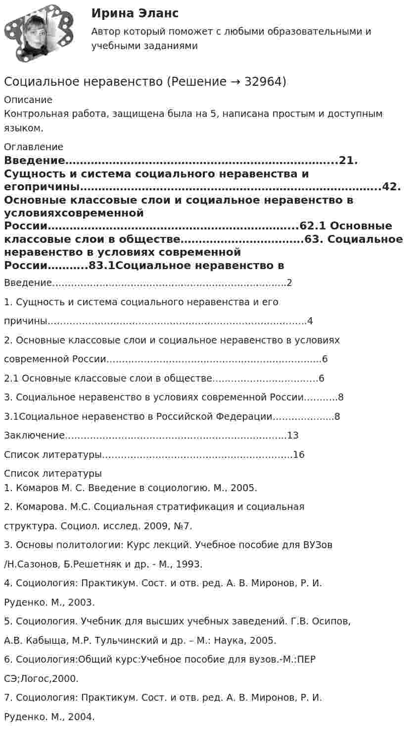      
          Описание
          Контрольная работа, защищена была на 5, написана простым и доступным языком. 
          Оглавление
          Введение………………………………………………………………...21. Сущность и система социального неравенства и егопричины………………………………………………………………………..42. Основные классовые слои и социальное неравенство в условияхсовременной России…………………………………………………………...62.1 Основные классовые слои в обществе…………………………….63. Социальное неравенство в условиях современной России………..83.1Социальное неравенство в Российской Федерации…………….....8Заключение……………………………………………………………..13Список литературы…………………………………………………….16 
          Список литературы
          1. Комаров М. С. Введение в социологию. М., 2005.2. Комарова. М.С. Социальная стратификация и социальнаяструктура. Социол. исслед. 2009, №7.3. Основы политологии: Курс лекций. Учебное пособие для ВУЗов/Н.Сазонов, Б.Решетняк и др. - М., 1993.4. Социология: Практикум. Сост. и отв. ред. А. В. Миронов, Р. И.Руденко. М., 2003.5. Социология. Учебник для высших учебных заведений. Г.В. Осипов,А.В. Кабыща, М.Р. Тульчинский и др. – М.: Наука, 2005.6. Социология:Общий курс:Учебное пособие для вузов.-М.:ПЕРСЭ;Логос,2000.7. Социология: Практикум. Сост. и отв. ред. А. В. Миронов, Р. И.Руденко. М., 2004.
            
            
            Социальная функция рынка труда заключается в ...Социальное неравенствоСоциальное обеспечение - заданияСоциальное партнерство в образованииСоциальное самочувствие населения арктической зоныСоциально-коммуникативное развитие детей дошкольного возраста в условиях реализации ФГОС ДО (НИИ ДПО)Социальному обеспечению в РФ присущи такие принципы, как…Социальная психология (тест с ответами Синергия/МОИ/ МТИ /МОСАП)Социальная психология (часть 1/1)СОЦИАЛЬНАЯ ПСИХОЛОГИЯ (часть 1/1) Практическая работа Московский Международный Университетсоциальная работа Социальная … развития – специфическая для каждого возрастного периода система отношений субъекта в социальной действительности, отраженная в его переживаниях и реализуемая им в деятельности Социальная рекламаСоциальная структура и социальная стратификация