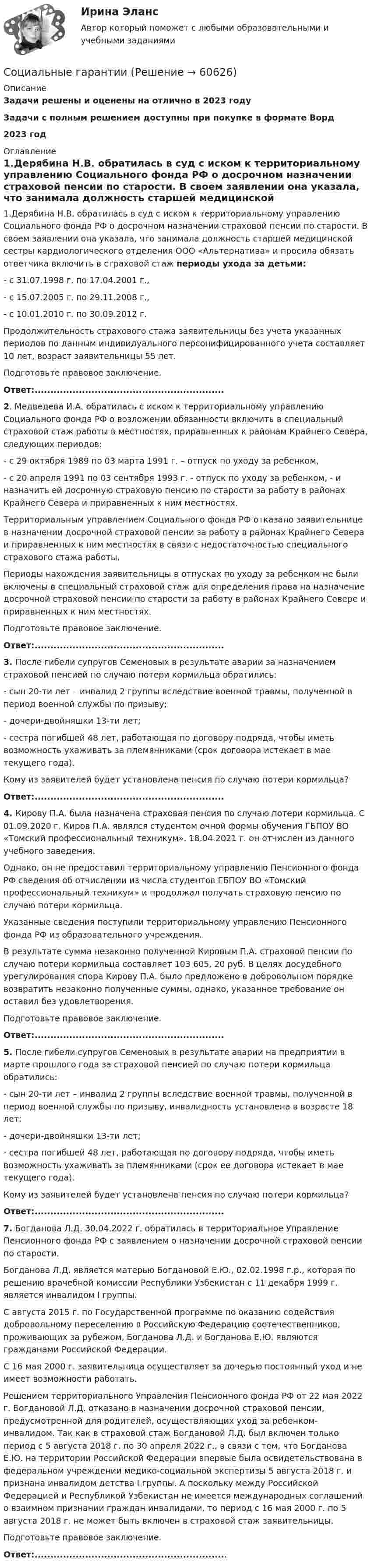      
            Описание
            Задачи решены и оценены на отлично в 2023 годуЗадачи с полным решением доступны при покупке в формате Ворд2023 год 
            Оглавление
            	1.Дерябина Н.В. обратилась в суд с иском к территориальному управлению Социального фонда РФ о досрочном назначении страховой пенсии по старости. В своем заявлении она указала, что занимала должность старшей медицинской сестры кардиологического отделения ООО «Альтернатива» и просила обязать ответчика включить в страховой стаж периоды ухода за детьми:	- с 31.07.1998 г. по 17.04.2001 г., 	- с 15.07.2005 г. по 29.11.2008 г., 	- с 10.01.2010 г. по 30.09.2012 г.	Продолжительность страхового стажа заявительницы без учета указанных периодов по данным индивидуального персонифицированного учета составляет 10 лет, возраст заявительницы 55 лет.	Подготовьте правовое заключение. 	Ответ:............................................................	2. Медведева И.А. обратилась с иском к территориальному управлению Социального фонда РФ о возложении обязанности включить в специальный страховой стаж работы в местностях, приравненных к районам Крайнего Севера, следующих периодов:	 - с 29 октября 1989 по 03 марта 1991 г. – отпуск по уходу за ребенком, 	- с 20 апреля 1991 по 03 сентября 1993 г. - отпуск по уходу за ребенком, - и назначить ей досрочную страховую пенсию по старости за работу в районах Крайнего Севера и приравненных к ним местностях. 	 Территориальным управлением Социального фонда РФ отказано заявительнице в назначении досрочной страховой пенсии за работу в районах Крайнего Севера и приравненных к ним местностях в связи с недостаточностью специального страхового стажа работы.  	Периоды нахождения заявительницы в отпусках по уходу за ребенком не были включены в специальный страховой стаж для определения права на назначение досрочной страховой пенсии по старости за работу в районах Крайнего Севере и приравненных к ним местностях. 	Подготовьте правовое заключение.	Ответ:............................................................	3. После гибели супругов Семеновых в результате аварии за назначением страховой пенсией по случаю потери кормильца обратились: 	- сын 20-ти лет – инвалид 2 группы вследствие военной травмы, полученной в период военной службы по призыву; 	- дочери-двойняшки 13-ти лет; 	- сестра погибшей 48 лет, работающая по договору подряда, чтобы иметь возможность ухаживать за племянниками (срок договора истекает в мае текущего года).	Кому из заявителей будет установлена пенсия по случаю потери кормильца? 	Ответ:............................................................  4. Кирову П.А. была назначена страховая пенсия по случаю потери кормильца. С 01.09.2020 г. Киров П.А. являлся студентом очной формы обучения ГБПОУ ВО «Томский профессиональный техникум». 18.04.2021 г. он отчислен из данного учебного заведения. 	Однако, он не предоставил территориальному управлению Пенсионного фонда РФ сведения об отчислении из числа студентов ГБПОУ ВО «Томский профессиональный техникум» и продолжал получать страховую пенсию по случаю потери кормильца.	Указанные сведения поступили территориальному управлению Пенсионного фонда РФ из образовательного учреждения. 	В результате сумма незаконно полученной Кировым П.А. страховой пенсии по случаю потери кормильца составляет 103 605, 20 руб. В целях досудебного урегулирования спора Кирову П.А. было предложено в добровольном порядке возвратить незаконно полученные суммы, однако, указанное требование он оставил без удовлетворения.	Подготовьте правовое заключение.	Ответ:............................................................  5. После гибели супругов Семеновых в результате аварии на предприятии в марте прошлого года за страховой пенсией по случаю потери кормильца обратились: 	- сын 20-ти лет – инвалид 2 группы вследствие военной травмы, полученной в период военной службы по призыву, инвалидность установлена в возрасте 18 лет; 	- дочери-двойняшки 13-ти лет; 	- сестра погибшей 48 лет, работающая по договору подряда, чтобы иметь возможность ухаживать за племянниками (срок ее договора истекает в мае текущего года).	Кому из заявителей будет установлена пенсия по случаю потери кормильца?	Ответ:............................................................ 7. Богданова Л.Д. 30.04.2022 г. обратилась в территориальное Управление Пенсионного фонда РФ с заявлением о назначении досрочной страховой пенсии по старости.	Богданова Л.Д. является матерью Богдановой Е.Ю., 02.02.1998 г.р., которая по решению врачебной комиссии Республики Узбекистан с 11 декабря 1999 г. является инвалидом I группы. 	С августа 2015 г. по Государственной программе по оказанию содействия добровольному переселению в Российскую Федерацию соотечественников, проживающих за рубежом, Богданова Л.Д. и Богданова Е.Ю. являются гражданами Российской Федерации. 	С 16 мая 2000 г. заявительница осуществляет за дочерью постоянный уход и не имеет возможности работать.	Решением территориального Управления Пенсионного фонда РФ от 22 мая 2022 г. Богдановой Л.Д. отказано в назначении досрочной страховой пенсии, предусмотренной для родителей, осуществляющих уход за ребенком-инвалидом. Так как в страховой стаж Богдановой Л.Д. был включен только период с 5 августа 2018 г. по 30 апреля 2022 г., в связи с тем, что Богданова Е.Ю. на территории Российской Федерации впервые была освидетельствована в федеральном учреждении медико-социальной экспертизы 5 августа 2018 г. и признана инвалидом детства I группы. А поскольку между Российской Федерацией и Республикой Узбекистан не имеется международных соглашений о взаимном признании граждан инвалидами, то период с 16 мая 2000 г. по 5 августа 2018 г. не может быть включен в страховой стаж заявительницы. 	Подготовьте правовое заключение.	Ответ:.............................................................  
            
            
            Социально-этичный маркетинг – сравнение западной и российской практикСоциальные гарантииСоциальные и политические институты и процессы 10 вариант ТулГУСоциальные и политические институты и процессы в современном обществе  Тема 3 (тест с ответами) 90%Социальные и политические институты и процессы в современном обществе (тест с ответами) 100%Социальные и политические институты и процессы в современном обществе (тест с ответами) 75%Социальные и политические институты и процессы в современном обществе (тест с ответами) 78,75%Социально-экономическая статистика_упр//ЧЕЛгуСоциально-экономическая характеристика Ивановской областиСоциально-экономическая характеристика Самарской области витте Социально-экономические условия реализации инвестиционного процесса в России на современном этапеСоциально-экономический анализ Российской Федерации с Австралией и Японией с 2010-2019 годСоциально-экономический анализ Российской Федерации с Австралией и Японией с 2010-2019 годСоциально-экономическое развитие Тюменской области: отрасль Машиностроение.