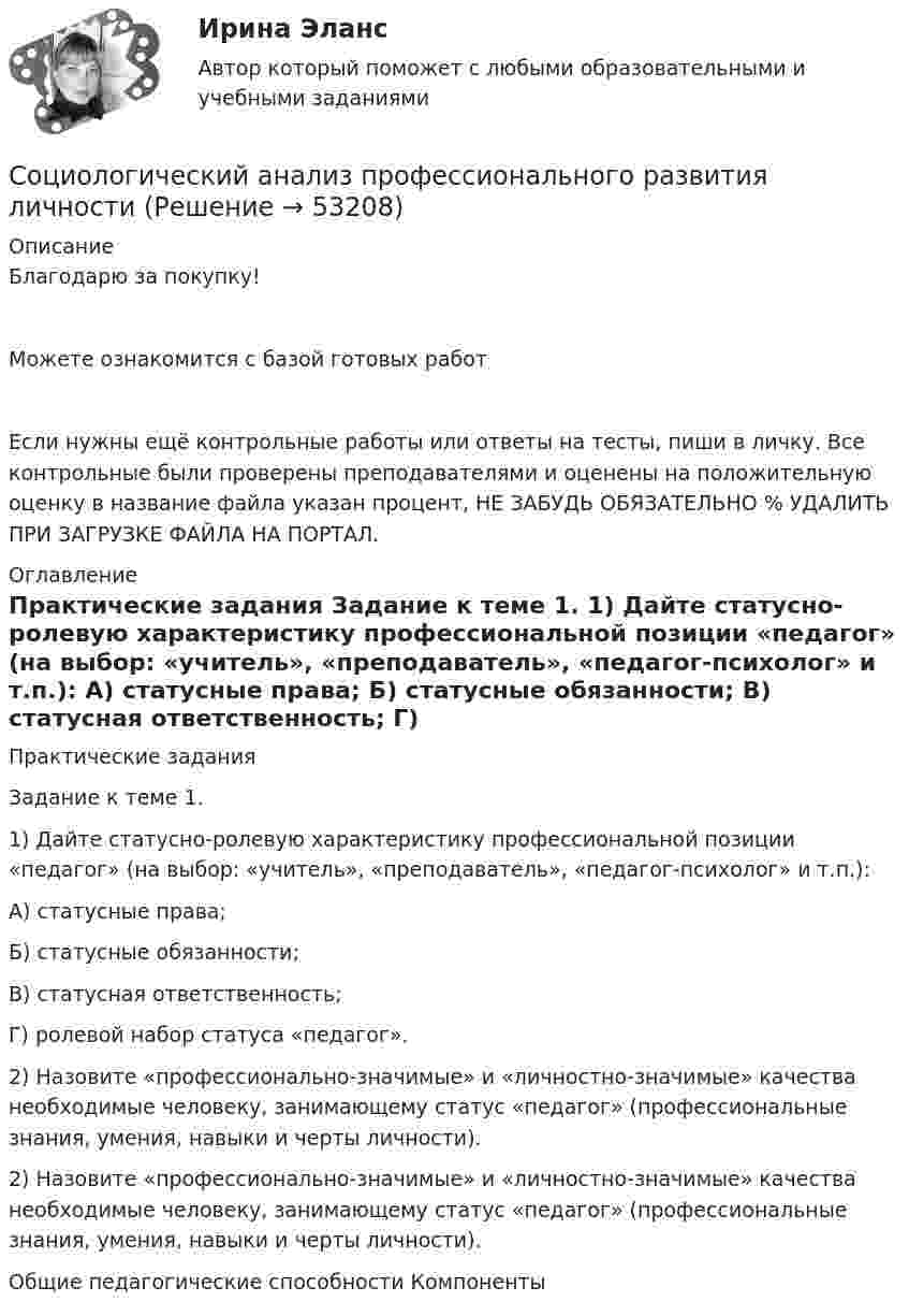      
            Описание
            Благодарю за покупку!Можете ознакомится с базой готовых работ Если нужны ещё контрольные работы или ответы на тесты, пиши в личку. Все контрольные были проверены преподавателями и оценены на положительную оценку в название файла указан процент, НЕ ЗАБУДЬ ОБЯЗАТЕЛЬНО % УДАЛИТЬ ПРИ ЗАГРУЗКЕ ФАЙЛА НА ПОРТАЛ. 
            Оглавление
            Практические задания


Задание к теме 1. 
1) Дайте статусно-ролевую характеристику профессиональной позиции «педагог» (на выбор: «учитель», «преподаватель», «педагог-психолог» и т.п.):
А) статусные права; 
Б) статусные обязанности;
В) статусная ответственность;
Г) ролевой набор статуса «педагог».
2) Назовите «профессионально-значимые» и «личностно-значимые» качества необходимые человеку, занимающему статус «педагог» (профессиональные знания, умения, навыки и черты личности). 

2) Назовите «профессионально-значимые» и «личностно-значимые» качества необходимые человеку, занимающему статус «педагог» (профессиональные знания, умения, навыки и черты личности). 


Общие педагогические способности	Компоненты
 
            
            
            Социологические методы в административно-государственном управлении. ПКЗ. СИУ РАНХИГС.Социологический анализ профессионального развития личностисоциологический подход социологияСоциологияСоциология Социология Социальные стереотипы о неизлечимых заболеваниях: проблемы коммуникации [Ответы]Социальный контроль за своими членами осуществляетСоциальный конфликт (ответы на тест Синергия / МТИ / МОИ / МосАП)Социальный подход к управлению персоналом под объектом системы управления персоналом подразумевает... Социальный портрет российской молодой семьи, ее основные проблемыСоциальный смысл волонтерской деятельности, ее общественная значимость.Социолгия задания