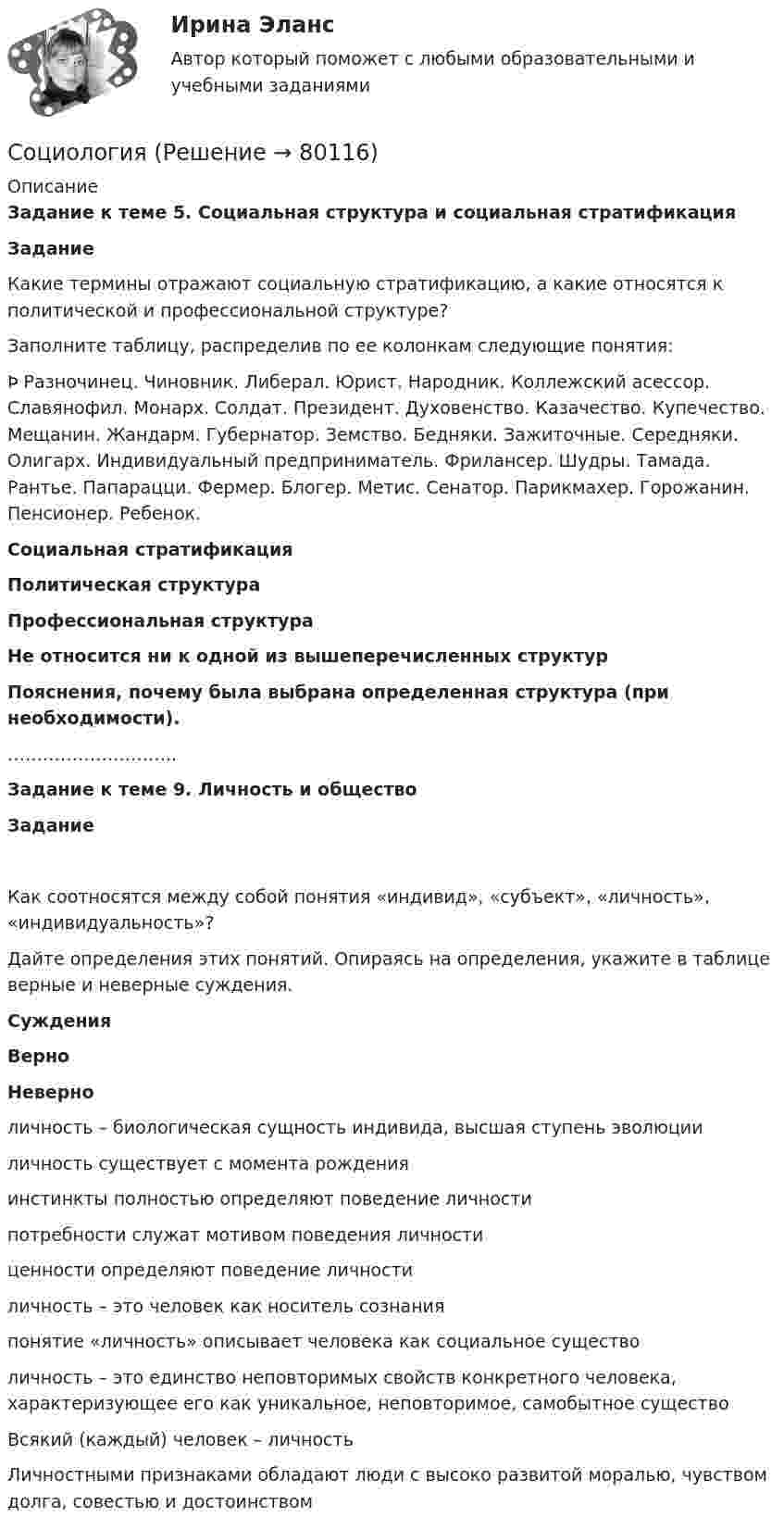      
            Описание
             Задание к теме 5. Социальная структура и социальная стратификацияЗадание Какие термины отражают социальную стратификацию, а какие относятся к политической и профессиональной структуре?Заполните таблицу, распределив по ее колонкам следующие понятия:Þ Разночинец. Чиновник. Либерал. Юрист. Народник. Коллежский асессор. Славянофил. Монарх. Солдат. Президент. Духовенство. Казачество. Купечество. Мещанин. Жандарм. Губернатор. Земство. Бедняки. Зажиточные. Середняки. Олигарх. Индивидуальный предприниматель. Фрилансер. Шудры. Тамада. Рантье. Папарацци. Фермер. Блогер. Метис. Сенатор. Парикмахер. Горожанин. Пенсионер. Ребенок.  Социальная стратификация Политическая структура Профессиональная структура          Не относится ни к одной из вышеперечисленных структур    Пояснения, почему была выбрана определенная структура (при необходимости). ………………………..   Задание к теме 9. Личность и обществоЗаданиеКак соотносятся между собой понятия «индивид», «субъект», «личность», «индивидуальность»?Дайте определения этих понятий. Опираясь на определения, укажите в таблице верные и неверные суждения.  Суждения Верно Неверно   личность – биологическая сущность индивида, высшая ступень эволюции     личность существует с момента рождения     инстинкты полностью определяют поведение личности     потребности служат мотивом поведения личности     ценности определяют поведение личности     личность – это человек как носитель сознания     понятие «личность» описывает человека как социальное существо     личность – это единство неповторимых свойств конкретного человека, характеризующее его как уникальное, неповторимое, самобытное существо     Всякий (каждый) человек – личность     Личностными признаками обладают люди с высоко развитой моралью, чувством долга, совестью и достоинством       
            
            
            СоциологияСоциология Социология Социология Социология (1-3 тест) ВиттеСоциология  ВСЕ ЗАДАНИЯ 💯 Социология. (все ответы на тест Синергия / МТИ / МосАП, декабрь 2022) Социальный портрет российской молодой семьи, ее основные проблемыСоциальный смысл волонтерской деятельности, ее общественная значимость.Социолгия заданияСоциологические исследования в профессиональной деятельности ВСЕ ЗАДАНИЯ Социологические методы в административно-государственном управлении. ПКЗ. СИУ РАНХИГС.Социологический анализ профессионального развития личностисоциологический подход 
