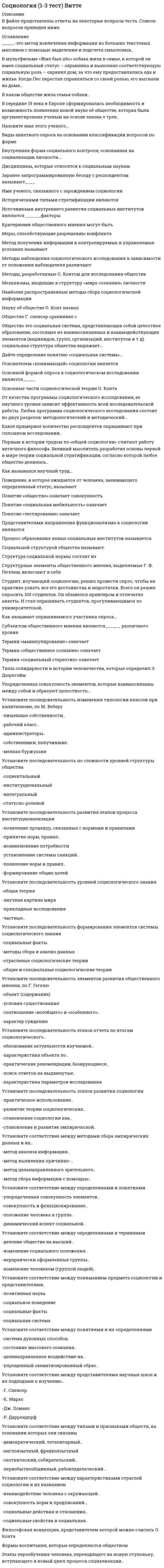      
          Описание
          Работа на оценку отлично 2021год.,(90-97)баллов  в зависимости от группы задаваемых вопросов, Есть сомнение в некоторых ответах, но так как работа сдана на отлично, исправлять не было необходимости. Список вопросов:Американский социолог Джордж Мид в обучении ребенка выполнению ролей взрослых выделял:Автором теории «стадий экономического роста» является:Браком по российскому семейному праву считается добровольный союз мужчины и женщины, заключенный В надындивидуальной духовной реальности, основанной на «коллективном сознании», то есть на общности коллективных представлений, чувств, верований и т, д., видел первооснову общества:В ориентированных друг на друга социальных действиях видел первооснову общества:В общности фундаментальных норм и ценностей, которыми руководствуются люди в своей жизнедеятельности, видел первооснову общества:В структуре действия Т. Парсонса функцию адаптации выполняет:В структуре действия Т. Парсонса функцию целеполагания выполняет:В структуре действия Т. Парсонса функцию интеграции выполняет:В структуре действия Т. Парсонса функцию поддержания образца выполняет:Важнейшим признаком всякого социального развития является:В роли … сам человек выступает объектом духовной жизни В традиционном обществе … В … социологическом исследовании анализу подвергаются все единицы выбранной типичной части обследуемой совокупности: В результате деятельности «суперэго», т.е. сознания человека, определяющего, что для него приемлемо, а что нет, возникает ... Выявление характера межличностных взаимодействий в малых социальных группах осуществляется, как правило, с помощью метода:Важнейшей характеристикой выборки в социологическом исследовании выступает:Вопрос социологической анкеты, на который респондент должен самостоятельно сформулировать содержание своего ответа, называется: Глобализация современного мира связана с интернализацией:Ответ: всех сторон жизни стран и народов;Действие как единичный акт и одновременно как социальную систему рассматривал в своем анализе:Действие как непосредственное взаимодействие людей рассматривал в своем анализе:Движение антиглобалистов, прежде всего, отражает:Демографическая политика - это политика в области …Жизнеописание героя трилогии о Фрэнке Каупервуде американского писателя Теодора Драйзера, прошедшего путь от мальчика – продавца мыла до магната мультимиллионера, – это пример … Зависимость между людьми, реализованная через социальное действие, - это:Иерархическая структура личности по К. К. Платонову выражает:Иерархическое положение того или иного социального статуса, разделяемое обществом и закрепленное в культуре, общественном мнении,- этоИз выделяемых М. Вебером типов действия наиболее высоким уровнем рациональности обладает:Источником информации при сборе социологических данных методом контент-анализа выступает…Источником информации при сборе социологических данных методом пикетирования выступает Источником информации при сборе социологических данных методом наблюдения выступает: Источником информации при сборе социологических данных методом социального эксперимента выступает:Культуру отдельных социальных групп, слоев, общностей называют:Конкретное место, занимаемое личностью в системе общественных отношений, это:Кратковременные, легко прерываемые социальные связи, вызываемые соприкосновением людей в физическом и социальном пространствах,- это:К открытому историческому типу стратификации относится:К сторонникам, признающим социальные конфликты неотъемлемой чертой любого общества, относится:Какое из приведенных утверждений наиболее точное?Лидерство выступает проявлениемМаргинальные слои населения характеризуются:Маргиналами называются …Многообразные связи, возникающие между социальными группами, классами, нациями, а также внутри их в процессе экономической, социальной, политической, культурной жизни и деятельности, охватываются понятием « Неверно, что в понятие «общество» Неверно, что ... относится к негативной девиации (поведенческим отклонениям) Неверно, что … является объективным критерием статусной принадлежности: Неверно, что … относится к мировым религиям Необходимым признаком социального действия по М Веберу является: Нормы поведения людей, отражающие их представление о добре и зле и реализуемые внутренним убеждением либо силой общественного мнения, относятся к разряду …  
          Оглавление
          Ожидаемое поведение личности, обусловленное ее социальным статусом - это:Ориентация на ответное поведение других людей является у М. Вебера одним из признаков:Одной из форм проявления социальных взаимодействий выступают:Отражением уровня экономического развития общества выступает:Общественное разделение труда выступает основой:Общественное распределение результатов труда выступает основой:Определенный социальный слой, выделяемый в иерархическом делении общества по уровню дохода, престижу, власти, образованию, виду деятельности, называют:Одной из характеристик особенностей социальной стратификации конкретного общества выступает:Основой стабильности и устойчивого социально-экономического развития современных развитых стран выступает:Общие цели социального движения и способы га достижения определяются:…общественно-экономическая формация является историческим типом общества … относится к формальным санкциям – наказаниям за действия, не одобряемые обществом относится к неформальным санкциям – наказаниям за действия, не одобряемые обществом Одним из недостатков метода наблюдения в социологическом исследовании выступает:признак лежит в основе объединения людей и их групп в такую социальную общность, как горожане Положение личности в обществе, обусловленное социальной значимостью выполняемых ею общественных функций,- это:Процесс приобретения индивидом социальных навыков, вхождения его в социальную среду, освоения им социального опыта – это … личности Процесс целенаправленного формирования у индивида социальных навыков, включения его в социальную среду для приобретения им социального опыта называется:Простейшим проявлением социальных связей выступают:Первоначальным и необходимым звеном формирования социальных взаимодействий выступают:Покупка пассажиром газеты в привокзальном киоске является приемом социального:Понятие, характеризующее статус человека, наделенного всей полнотой прав, свобод и обязанностей:Понятие «социальное действие» впервые ввел и научно обосновал в социологии:Понятие социальной структуры связано с рассмотрением общества как.Первичные социальные группы характеризуются:.Престиж конкретных специальностей и учебных заведений влияет на формирование:Предписания того, как не надо вести себя в обществе, характеризуют социальный контроль на уровне ... Прямое отношение к культуре имеет Примером социального движения является:При … хозяйстве каждая семья сама производит все, что ей необходимо для жизни Поддержание в обществе традиционных семейных ценностей, уважение к устоям и заветам предков – это ведущие принципы … идеологииПервоначально наука об обществе, получившая впоследствии название «социология», именовалась как… Пример влияния природных факторов на развитие общества: … Примером влияния природных факторов на развитие общества является:Понятие «…» подчеркивает неповторимое сочетание в каждом конкретном человеке природных и социальных качеств, его «эксклюзивность»:Примером условных рефлексов – определенных реакций, выработанных организмом на внешние раздражители, – можно считать ситуацию, когда … Приобретенным (достижимым) является статус Резкое возрастание роли знания и информации характерно для … Разрыв, связанный с более быстрыми переменами в материальной жизни и производство по сравнению с изменениями в нематериальной культуре общества, называютРаботники универмага «Беларусь» представляют собой:Родовым, указывающим на принадлежность особи к живым биологическим существам, выступает в социологии понятие:Ролевой конфликт личности - это:Российский социолог В. А. Ядов называет тип личности, наиболее отвечающий объективным условиям данного этапа развития общества:… социальные отношения предусматривают строгое разделение иерархически упорядоченных ролей, четкие правила взаимоотношений С биологическим организмом, каждый орган которого выполняет определенные функции, сравнивал общество:Социальные контакты, в которых проявляются индивидуальные черты личности или особенности других социальных объектов, называют:Система взаимообусловленных социальных действий, когда действие одного субъекта является одновременно причиной и следствием ответных действий других субъектов, называется:Социальные отношения, основанные на равноправном конструктивном диалоге, договорном регулировании, называются:Самовозобновляемость, предсказуемость основных форм жизнедеятельности людей в обществе обеспечиваются через социальные …Социальные отношения, характеризуемые попечительским, заботливо-отеческим, покровительственным стилем, наСоциальные отношения, предусматривающие строгое разделение иерархически упорядоченных ролей, четкие правила взаимоотношений, называются 
          Список литературы
          Социальная система характеризуется:Социальная структура характеризуется:Соотношение работников молодого и предпенсионного возрастов в трудовом коллективе характеризует его:Социальная стратификация выражает:Сорокин П. А выделялСтарение нации является характерной особенностью социальной структуры:Социальная революция и социальная эволюция - это:Социальный статус определяется как … Социальные отношения, основанные на равноправном конструктивном диалоге, договорном регулировании, называются Социальные отношения, характеризуемые попечительским, заботливо-отеческим, покровительственным стилем, называются Система взаимообусловленных социальных действий, когда действие одного субъекта является одновременно причиной и следствием ответных действий других субъектов, называетсяСовокупность интегрированных в индивиде социально-значимых черт, социальных отношений данного общества выражает в социологии понятие Сравнивая понятия «культура» и «цивилизация», можно утверждать, что … Совокупность коллективных действий, направленных на поддержку социальных изменений или поддержку сопротивления социальным изменениям в обществе или социальной группе - это:Совокупность повторяющихся взаимодействий, соотнесенных друг с другом и проявляющихся в определенном поведении, называется Совокупность индивидов, взаимодействующих определенным образом на основе разделяемых ожиданий каждого отношении других – этоСоциальная стратификация - это ... Социальная сфера общества определяет отношения между …Сравнивая понятия «конфликт» и «конкуренция», можно утверждать, что… Социологическое исследование, целью которого выступает приращение научно-теоретического знания, называют:Социологическое исследование, проводимое в реальной социальной ситуации, называют:Социологическое исследование, проводимое для проверки методики исследования, используемого инструментария и т. д., называют:Социологическое исследование, в котором анализу подвергаются все единицы построенной микромодели обследуемой совокупности, называют: Социологическое исследование, в котором анализу подвергаются все единицы выбранной типичной части обследуемой совокупности, называют:Степень соответствия используемых в социологическом исследовании показателей тем понятиям, которые они призваны отражать, называетсяСистема операций, предписаний с указанием процедур их применения в социологическом исследовании, называется:Типологию личности в зависимости от соотношения характерных для нее социальных ценностей и соответствующих им средств достижения разработал:Уникальность, неповторимость, присущие конкретной личности, выражаются в социологии понятием:Успешная карьера конкретного молодого специалиста является примером:Уровень развития общества и уровень его конфликтности – это показатели, Универсальный источник конфликтов – … … характеризует не только человека Формулировка «Модель устойчивого повторяющегося поведения» относится к определению:Форма девиации, требующая жестких запретно-репрессивных мер, –«…»- это приобретенный статус --... - это приобретенный статус – это форма брака, в рамках которого мужчина имеет одну жену, а женщина – одного мужа Элементы культуры, имеющие место во всех культурах, называют: «…» – это аскриптивный статус 
            
            
            Социология 3 семестр СИНЭНЕРГИЯСоциология массовых коммуникаций (тест с ответами Синергия)Социология ответы на тест (МОИ/Синергия) Социология (ответы на тест Синергия / МТИ / МосАП)Социология предпринимательства (тест с ответами Синергия) Социология Синергия новые ответы - Тесты 2021Социология «Синергия» (Сборник из 142 ответов на тест).Социальная психология тест ответы Синергия (на Отлично)Социальная психология (тест с ответами Синергия)Социальная революция и социальная эволюция – это … стороны социального развития:Социальная сфера общества определяет отношения между …Социальное предпринимательство представляет собой …Социальные институты как фабрики по производству социальных связей характеризовал:Социологические исследования показывают, что физическая культура и спорт … человека