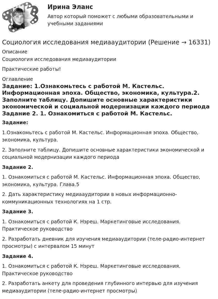      
          Описание
          Социология исследования медиааудиторииПрактические работы! 
          Оглавление
          Задание: 1.Ознакомьтесь с работой М. Кастельс. Информационная эпоха. Общество, экономика, культура.2. Заполните таблицу. Допишите основные характеристики экономической и социальной модернизации каждого периода Задание 2.	1. Ознакомиться с работой М. Кастельс. Информационная эпоха. Общество, экономика, культура. Глава.5	2. Дать характеристику медиааудитории в новых информационно-коммуникационных технологиях на 1 стр.Задание 3.	1. Ознакомиться с работой К. Нэреш. Маркетинговые исследования. Практическое руководство	2. Разработать дневник для изучения медиааудитории (теле-радио-интернет просмотры) с интервалом 15 минут Задание 4.	1. Ознакомиться с работой К. Нэреш. Маркетинговые исследования. Практическое руководство	2. Разработать анкету для проведения глубинного интервью для изучения медиааудитории (теле-радио-интернет просмотры)  
            
            
            Социология и психология управления (ИТОГОВЫЙ ТЕСТ С ОТВЕТАМИ) 70%Социология исследования медиааудиторииСоциология итоговый тест Социология Итоговый тест Социология ИТОГОВЫЙ ТЕСТ Социология массовых коммуникаций ММУ 2023г.Социология межкультурной коммуникации (тест с ответами) 30 вопросов 92%Социология - Задание 1 к Теме 5, Задание 2 тема 9Социология. Задание 1. СибУпкСоциология. Задание 2. СибУпкСоциология задание к теме 9Социология и жизнь общества   Социология / Из курса СибУПК / Задание 1 к теме 5 - Оценка 80% - Зачет/ Задание 2 к теме 9 - Оценка 80% - Зачет«Социология и патология» на тему «Социальная структура общества»