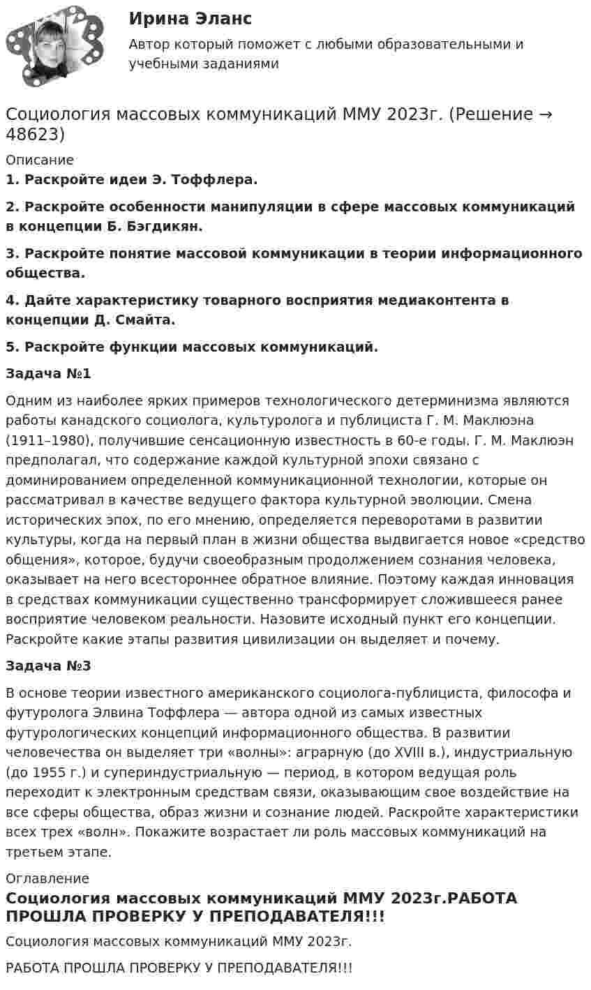     
            Описание
             1. Раскройте идеи Э. Тоффлера. 2. Раскройте особенности манипуляции в сфере массовых коммуникаций в концепции Б. Бэгдикян.  3. Раскройте понятие массовой коммуникации в теории информационного общества.  4. Дайте характеристику товарного восприятия медиаконтента в концепции Д. Смайта.  5. Раскройте функции массовых коммуникаций. Задача №1	Одним из наиболее ярких примеров технологического детерминизма являются работы канадского социолога, культуролога и публициста Г. М. Маклюэна (1911–1980), получившие сенсационную известность в 60-е годы. Г. М. Маклюэн предполагал, что содержание каждой культурной эпохи связано с доминированием определенной коммуникационной технологии, которые он рассматривал в качестве ведущего фактора культурной эволюции. Смена исторических эпох, по его мнению, определяется переворотами в развитии культуры, когда на первый план в жизни общества выдвигается новое «средство общения», которое, будучи своеобразным продолжением сознания человека, оказывает на него всестороннее обратное влияние. Поэтому каждая инновация в средствах коммуникации существенно трансформирует сложившееся ранее восприятие человеком реальности. Назовите исходный пункт его концепции. Раскройте какие этапы развития цивилизации он выделяет и почему.Задача №3 	В основе теории известного американского социолога-публициста, философа и футуролога Элвина Тоффлера — автора одной из самых известных футурологических концепций информационного общества. В развитии человечества он выделяет три «волны»: аграрную (до XVIII в.), индустриальную (до 1955 г.) и супериндустриальную — период, в котором ведущая роль переходит к электронным средствам связи, оказывающим свое воздействие на все сферы общества, образ жизни и сознание людей. Раскройте характеристики всех трех «волн». Покажите возрастает ли роль массовых коммуникаций на третьем этапе. 
            Оглавление
            Социология массовых коммуникаций ММУ 2023г.РАБОТА ПРОШЛА ПРОВЕРКУ У ПРЕПОДАВАТЕЛЯ!!! 
            
            
            Социология ИТОГОВЫЙ ТЕСТ Социология массовых коммуникаций ММУ 2023г.Социология межкультурной коммуникации (тест с ответами) 30 вопросов 92%Социология межкультурной коммуникации (тест с ответами) 96%Социология ММУ 2023г.💯 Социология. (ответы на тест Синергия / МОИ / МТИ / МосАП, сентябрь 2023)Социология (ответы на тест Синергия / МТИ / МОИ / МосАП)Социология и жизнь общества   Социология / Из курса СибУПК / Задание 1 к теме 5 - Оценка 80% - Зачет/ Задание 2 к теме 9 - Оценка 80% - Зачет«Социология и патология» на тему «Социальная структура общества»Социология и политология ДГТУСоциология и психология управления (ИТОГОВЫЙ ТЕСТ С ОТВЕТАМИ) 70%Социология исследования медиааудиторииСоциология итоговый тест 