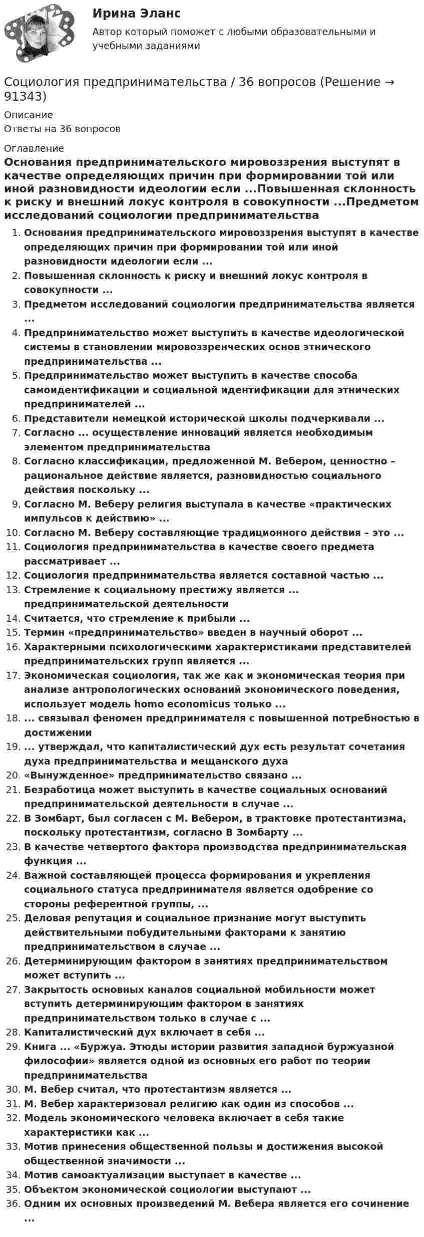      
            Описание
            Ответы на 36 вопросов 
            Оглавление
            Основания предпринимательского мировоззрения выступят в качестве определяющих причин при формировании той или иной разновидности идеологии если ...Повышенная склонность к риску и внешний локус контроля в совокупности ...Предметом исследований социологии предпринимательства является ...Предпринимательство может выступить в качестве идеологической системы в становлении мировоззренческих основ этнического предпринимательства ...Предпринимательство может выступить в качестве способа самоидентификации и социальной идентификации для этнических предпринимателей ...Представители немецкой исторической школы подчеркивали ...Согласно ... осуществление инноваций является необходимым элементом предпринимательстваСогласно классификации, предложенной М. Вебером, ценностно – рациональное действие является, разновидностью социального действия поскольку ...Согласно М. Веберу религия выступала в качестве «практических импульсов к действию» ...Согласно М. Веберу составляющие традиционного действия – это ...Социология предпринимательства в качестве своего предмета рассматривает ...Социология предпринимательства является составной частью ...Стремление к социальному престижу является ... предпринимательской деятельностиСчитается, что стремление к прибыли ...Термин «предпринимательство» введен в научный оборот ...Характерными психологическими характеристиками представителей предпринимательских групп является ...Экономическая социология, так же как и экономическая теория при анализе антропологических оснований экономического поведения, использует модель homo economicus только ...... связывал феномен предпринимателя с повышенной потребностью в достижении... утверждал, что капиталистический дух есть результат сочетания духа предпринимательства и мещанского духа«Вынужденное» предпринимательство связано ...Безработица может выступить в качестве социальных оснований предпринимательской деятельности в случае ...В Зомбарт, был согласен с М. Вебером, в трактовке протестантизма, поскольку протестантизм, согласно В Зомбарту ...В качестве четвертого фактора производства предпринимательская функция ...Важной составляющей процесса формирования и укрепления социального статуса предпринимателя является одобрение со стороны референтной группы, ...Деловая репутация и социальное признание могут выступить действительными побудительными факторами к занятию предпринимательством в случае ...Детерминирующим фактором в занятиях предпринимательством может вступить ...Закрытость основных каналов социальной мобильности может вступить детерминирующим фактором в занятиях предпринимательством только в случае с ...Капиталистический дух включает в себя ...Книга ... «Буржуа. Этюды истории развития западной буржуазной философии» является одной из основных его работ по теории предпринимательстваМ. Вебер считал, что протестантизм является ...М. Вебер характеризовал религию как один из способов ...Модель экономического человека включает в себя такие характеристики как ...Мотив принесения общественной пользы и достижения высокой общественной значимости ...Мотив самоактуализации выступает в качестве ...Объектом экономической социологии выступают ...Одним их основных произведений М. Вебера является его сочинение ...  
            
            
            Социология. Практическое задание. ММУ.Социология предпринимательства / 36 вопросов⭐ Социология предпринимательства (все ответы на тест Синергия / МТИ / МосАП, июль 2022)⭐ Социология предпринимательства (все ответы на тест Синергия / МТИ / МосАП, сентябрь 2022)💯 Социология предпринимательства (все ответы на тест Синергия / МТИ / МосАП, январь 2023)💯 Социология предпринимательства (правильные ответы на тест Синергия / МОИ / МТИ / МосАП)Социология предпринимательства СинергияСоциология межкультурной коммуникации (тест с ответами) 96%Социология ММУ 2023г.💯 Социология. (ответы на тест Синергия / МОИ / МТИ / МосАП, сентябрь 2023)Социология (ответы на тест Синергия / МТИ / МОИ / МосАП)Социология политология ДГТУСоциология права Леона ДюгиСоциология права (тест с ответами) 80%