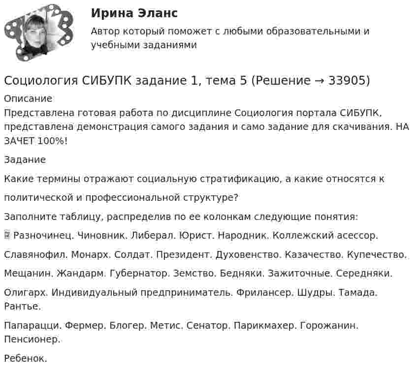     
          Описание
          Представлена готовая работа по дисциплине Социология портала СИБУПК, представлена демонстрация самого задания и само задание для скачивания. НА ЗАЧЕТ 100%!ЗаданиеКакие термины отражают социальную стратификацию, а какие относятся кполитической и профессиональной структуре?Заполните таблицу, распределив по ее колонкам следующие понятия: Разночинец. Чиновник. Либерал. Юрист. Народник. Коллежский асессор.Славянофил. Монарх. Солдат. Президент. Духовенство. Казачество. Купечество.Мещанин. Жандарм. Губернатор. Земство. Бедняки. Зажиточные. Середняки.Олигарх. Индивидуальный предприниматель. Фрилансер. Шудры. Тамада. Рантье.Папарацци. Фермер. Блогер. Метис. Сенатор. Парикмахер. Горожанин. Пенсионер.Ребенок.  
            
            
            Социология СИБУПК ВСЕ ЗАДАНИЯСоциология СИБУПК задание 1, тема 5 Социология СИБУПК задание 2, тема 9Социология СибУПК Тесты+заданияСоциология/Социальная структура общества (тест 2 c ответами) 86%Социология  Социальные институты (тест 3 с ответами) 73%Социология. Тест 1⭐ Социология предпринимательства (все ответы на тест Синергия / МТИ / МосАП, июль 2022)⭐ Социология предпринимательства (все ответы на тест Синергия / МТИ / МосАП, сентябрь 2022)💯 Социология предпринимательства (все ответы на тест Синергия / МТИ / МосАП, январь 2023)💯 Социология предпринимательства (правильные ответы на тест Синергия / МОИ / МТИ / МосАП)Социология предпринимательства СинергияСоциология предпринимательства Синергия Социология предпринимательства. Синергия. Ответы на ИТОГОВЫЙ ТЕСТ. На отлично!