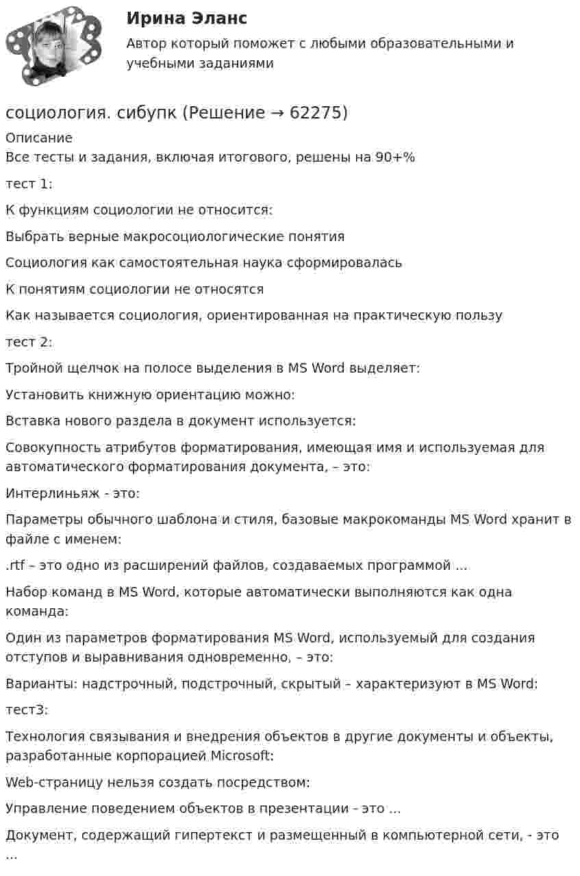      
            Описание
            Все тесты и задания, включая итогового, решены на 90+%тест 1:К функциям социологии не относится:Выбрать верные макросоциологические понятияСоциология как самостоятельная наука сформироваласьК понятиям социологии не относятсяКак называется социология, ориентированная на практическую пользутест 2:Тройной щелчок на полосе выделения в MS Word выделяет:Установить книжную ориентацию можно:Вставка нового раздела в документ используется:Совокупность атрибутов форматирования, имеющая имя и используемая для автоматического форматирования документа, – это:Интерлиньяж - это:Параметры обычного шаблона и стиля, базовые макрокоманды MS Word хранит в файле с именем:.rtf – это одно из расширений файлов, создаваемых программой ...Набор команд в MS Word, которые автоматически выполняются как одна команда:Один из параметров форматирования MS Word, используемый для создания отступов и выравнивания одновременно, – это:Варианты: надстрочный, подстрочный, скрытый – характеризуют в MS Word:тест3:Технология связывания и внедрения объектов в другие документы и объекты, разработанные корпорацией Microsoft:Web-страницу нельзя создать посредством:Управление поведением объектов в презентации - это ...Документ, содержащий гипертекст и размещенный в компьютерной сети, - это ...   
            
            
            Социология предпринимательства. Синергия. Ответы на ИТОГОВЫЙ ТЕСТ. На отлично!социология. сибупкСоциология СИБУПК ВСЕ ЗАДАНИЯСоциология СИБУПК задание 1, тема 5 Социология СИБУПК задание 2, тема 9Социология СибУПК Тесты+заданияСоциология/Социальная структура общества (тест 2 c ответами) 86%Социология. Практическое задание. ММУ.Социология предпринимательства / 36 вопросов⭐ Социология предпринимательства (все ответы на тест Синергия / МТИ / МосАП, июль 2022)⭐ Социология предпринимательства (все ответы на тест Синергия / МТИ / МосАП, сентябрь 2022)💯 Социология предпринимательства (все ответы на тест Синергия / МТИ / МосАП, январь 2023)💯 Социология предпринимательства (правильные ответы на тест Синергия / МОИ / МТИ / МосАП)Социология предпринимательства Синергия