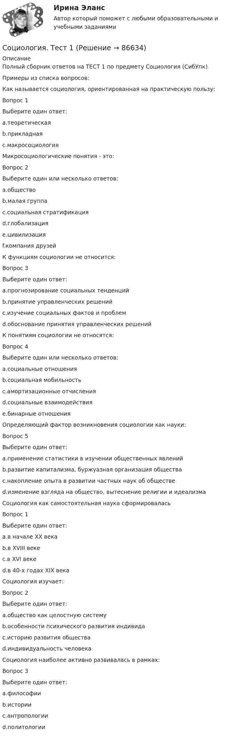     
            Описание
            Полный сборник ответов на ТЕСТ 1 по предмету Социология (СибУпк)Примеры из списка вопросов:Как называется социология, ориентированная на практическую пользу:Вопрос 1Выберите один ответ:a.теоретическаяb.прикладнаяc.макросоциологияМикросоциологические понятия - это:Вопрос 2Выберите один или несколько ответов:a.обществоb.малая группаc.социальная стратификацияd.глобализацияe.цивилизацияf.компания друзейК функциям социологии не относится:Вопрос 3Выберите один ответ:a.прогнозирование социальных тенденцийb.принятие управленческих решенийc.изучение социальных фактов и проблемd.обоснование принятия управленческих решенийК понятиям социологии не относятся:Вопрос 4Выберите один или несколько ответов:a.социальные отношенияb.социальная мобильностьc.амортизационные отчисленияd.социальные взаимодействияe.бинарные отношенияОпределяющий фактор возникновения социологии как науки:Вопрос 5Выберите один ответ:a.применение статистики в изучении общественных явленийb.развитие капитализма, буржуазная организация обществаc.накопление опыта в развитии частных наук об обществеd.изменение взгляда на общество, вытеснение религии и идеализмаСоциология как самостоятельная наука сформироваласьВопрос 1Выберите один ответ:a.в начале ХХ векаb.в XVIII векеc.в XVI векеd.в 40-х годах XIX векаСоциология изучает:Вопрос 2Выберите один ответ:a.общество как целостную системуb.особенности психического развития индивидаc.историю развития обществаd.индивидуальность человекаСоциология наиболее активно развивалась в рамках:Вопрос 3Выберите один ответ:a.философииb.историиc.антропологииd.политологии   
            
            
            Социология  Социальные институты (тест 3 с ответами) 73%Социология. Тест 1Социология тест ответы на вопросы СинергияСоциология (тест с ответами ММА/ИДО)Социология (тест с ответами «Синергия»).Социология (тест с ответами «Синергия»).Социология (тест с ответами «Синергия»).Социология предпринимательства Синергия Социология предпринимательства. Синергия. Ответы на ИТОГОВЫЙ ТЕСТ. На отлично!социология. сибупкСоциология СИБУПК ВСЕ ЗАДАНИЯСоциология СИБУПК задание 1, тема 5 Социология СИБУПК задание 2, тема 9Социология СибУПК Тесты+задания