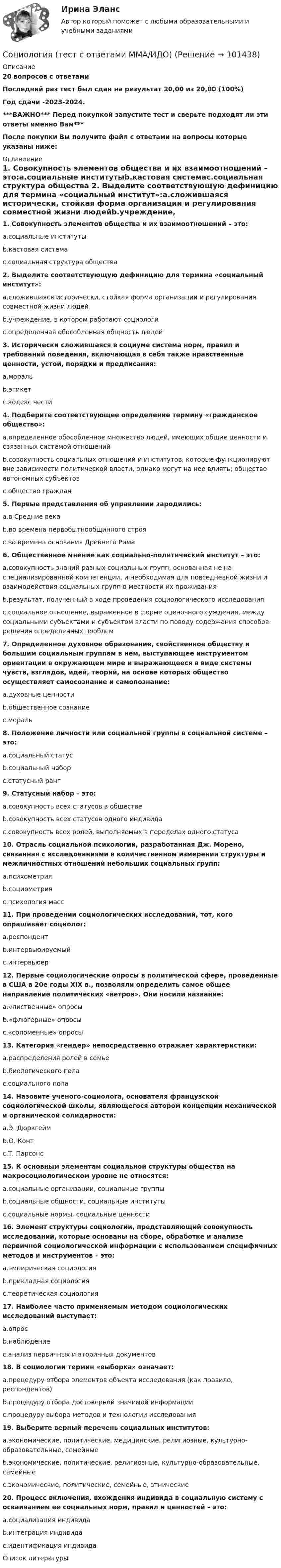    
            Описание
            20 вопросов с ответамиПоследний раз тест был сдан на результат 20,00 из 20,00 (100%)Год сдачи -2023-2024.***ВАЖНО*** Перед покупкой запустите тест и сверьте подходят ли эти ответы именно Вам***После покупки Вы получите файл с ответами на вопросы которые указаны ниже: 
            Оглавление
            1. Совокупность элементов общества и их взаимоотношений – это:a.социальные институтыb.кастовая системаc.социальная структура общества 2. Выделите соответствующую дефиницию для термина «социальный институт»:a.сложившаяся исторически, стойкая форма организации и регулирования совместной жизни людейb.учреждение, в котором работают социологиc.определенная обособленная общность людей3. Исторически сложившаяся в социуме система норм, правил и требований поведения, включающая в себя также нравственные ценности, устои, порядки и предписания:a.моральb.этикетc.кодекс чести4. Подберите соответствующее определение термину «гражданское общество»:a.определенное обособленное множество людей, имеющих общие ценности и связанных системой отношенийb.совокупность социальных отношений и институтов, которые функционируют вне зависимости политической власти, однако могут на нее влиять; общество автономных субъектовc.общество граждан5. Первые представления об управлении зародились:a.в Средние векаb.во времена первобытнообщинного строяc.во времена основания Древнего Рима 6. Общественное мнение как социально-политический институт – это:a.совокупность знаний разных социальных групп, основанная не на специализированной компетенции, и необходимая для повседневной жизни и взаимодействия социальных групп в местности их проживанияb.результат, полученный в ходе проведения социологического исследованияc.социальное отношение, выраженное в форме оценочного суждения, между социальными субъектами и субъектом власти по поводу содержания способов решения определенных проблем7. Определенное духовное образование, свойственное обществу и большим социальным группам в нем, выступающее инструментом ориентации в окружающем мире и выражающееся в виде системы чувств, взглядов, идей, теорий, на основе которых общество осуществляет самосознание и самопознание:a.духовные ценностиb.общественное сознаниеc.мораль8. Положение личности или социальной группы в социальной системе – это:a.социальный статусb.социальный наборc.статусный ранг9. Статусный набор – это:a.совокупность всех статусов в обществеb.совокупность всех статусов одного индивидаc.совокупность всех ролей, выполняемых в переделах одного статуса 10. Отрасль социальной психологии, разработанная Дж. Морено, связанная с исследованиями в количественном измерении структуры и межличностных отношений небольших социальных групп:a.психометрияb.социометрияc.психология масс11. При проведении социологических исследований, тот, кого опрашивает социолог:a.респондентb.интервьюируемыйc.интервьюер12. Первые социологические опросы в политической сфере, проведенные в США в 20е годы XIX в., позволяли определить самое общее направление политических «ветров». Они носили название:a.«лиственные» опросыb.«флюгерные» опросыc.«соломенные» опросы13. Категория «гендер» непосредственно отражает характеристики:a.распределения ролей в семьеb.биологического полаc.социального пола14. Назовите ученого-социолога, основателя французской социологической школы, являющегося автором концепции механической и органической солидарности:a.Э. Дюркгеймb.О. Контc.Т. Парсонс15. К основным элементам социальной структуры общества на макросоциологическом уровне не относятся:a.социальные организации, социальные группыb.социальные общности, социальные институтыc.социальные нормы, социальные ценности16. Элемент структуры социологии, представляющий совокупность исследований, которые основаны на сборе, обработке и анализе первичной социологической информации с использованием специфичных методов и инструментов – это:a.эмпирическая социологияb.прикладная социологияc.теоретическая социология 17. Наиболее часто применяемым методом социологических исследований выступает:a.опросb.наблюдениеc.анализ первичных и вторичных документов18. В социологии термин «выборка» означает:a.процедуру отбора элементов объекта исследования (как правило, респондентов)b.процедуру отбора достоверной значимой информацииc.процедуру выбора методов и технологии исследования19. Выберите верный перечень социальных институтов:a.экономические, политические, медицинские, религиозные, культурно-образовательные, семейныеb.экономические, политические, религиозные, культурно-образовательные, семейныеc.экономические, политические, семейные, этнические20. Процесс включения, вхождения индивида в социальную систему с осваиванием ее социальных норм, правил и ценностей – это:a.социализация индивидаb.интеграция индивидаc.идентификация индивида 
            Список литературы
             
            
            
            Социология тест ответы на вопросы СинергияСоциология (тест с ответами ММА/ИДО)Социология (тест с ответами «Синергия»).Социология (тест с ответами «Синергия»).Социология (тест с ответами «Синергия»).Социология Тесты+Задания СибУПКСоциология труда и управления//ЧЕЛгусоциология. сибупкСоциология СИБУПК ВСЕ ЗАДАНИЯСоциология СИБУПК задание 1, тема 5 Социология СИБУПК задание 2, тема 9Социология СибУПК Тесты+заданияСоциология/Социальная структура общества (тест 2 c ответами) 86%Социология  Социальные институты (тест 3 с ответами) 73%